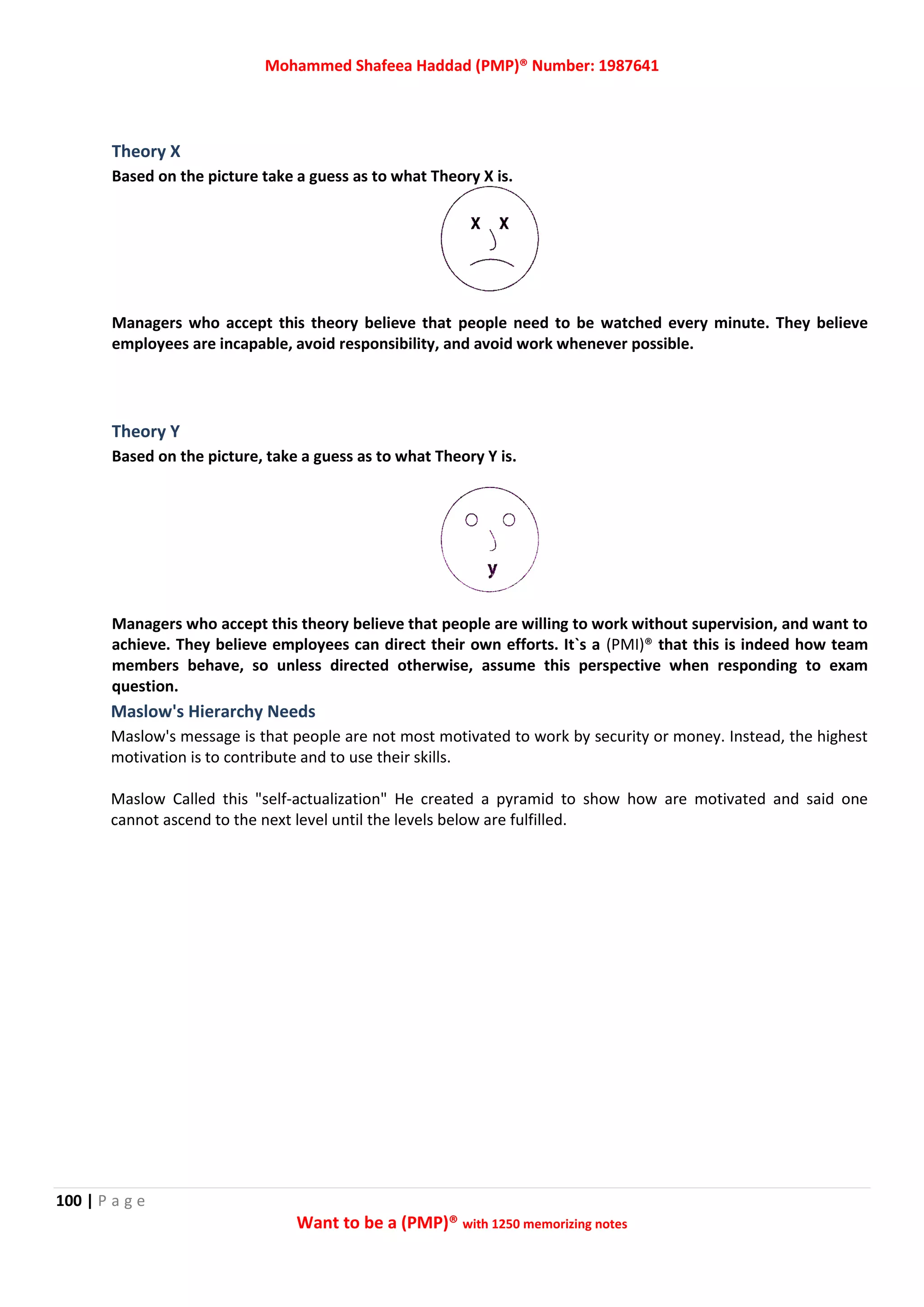 Mohammed Shafeea Haddad (PMP)® Number: 1987641
100 | P a g e
Want to be a (PMP)® with 1250 memorizing notes
Theory X
Based on the picture take a guess as to what Theory X is.
Managers who accept this theory believe that people need to be watched every minute. They believe
employees are incapable, avoid responsibility, and avoid work whenever possible.
Theory Y
Based on the picture, take a guess as to what Theory Y is.
Managers who accept this theory believe that people are willing to work without supervision, and want to
achieve. They believe employees can direct their own efforts. It`s a (PMI)® that this is indeed how team
members behave, so unless directed otherwise, assume this perspective when responding to exam
question.
Maslow's Hierarchy Needs
Maslow's message is that people are not most motivated to work by security or money. Instead, the highest
motivation is to contribute and to use their skills.
Maslow Called this "self-actualization" He created a pyramid to show how are motivated and said one
cannot ascend to the next level until the levels below are fulfilled.
 