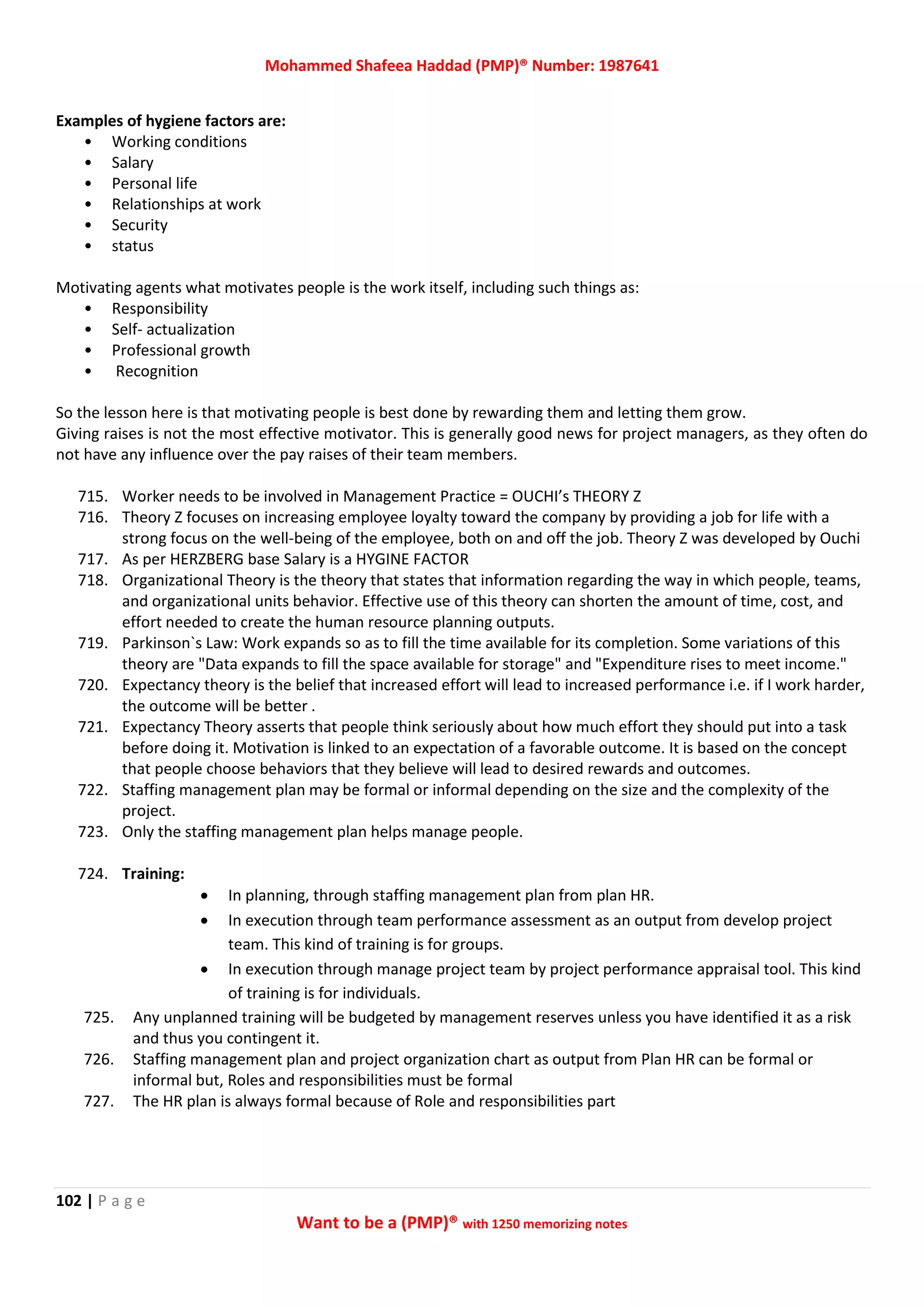 Mohammed Shafeea Haddad (PMP)® Number: 1987641
102 | P a g e
Want to be a (PMP)® with 1250 memorizing notes
Examples of hygiene factors are:
• Working conditions
• Salary
• Personal life
• Relationships at work
• Security
• status
Motivating agents what motivates people is the work itself, including such things as:
• Responsibility
• Self- actualization
• Professional growth
• Recognition
So the lesson here is that motivating people is best done by rewarding them and letting them grow.
Giving raises is not the most effective motivator. This is generally good news for project managers, as they often do
not have any influence over the pay raises of their team members.
715. Worker needs to be involved in Management Practice = OUCHI’s THEORY Z
716. Theory Z focuses on increasing employee loyalty toward the company by providing a job for life with a
strong focus on the well-being of the employee, both on and off the job. Theory Z was developed by Ouchi
717. As per HERZBERG base Salary is a HYGINE FACTOR
718. Organizational Theory is the theory that states that information regarding the way in which people, teams,
and organizational units behavior. Effective use of this theory can shorten the amount of time, cost, and
effort needed to create the human resource planning outputs.
719. Parkinson`s Law: Work expands so as to fill the time available for its completion. Some variations of this
theory are "Data expands to fill the space available for storage" and "Expenditure rises to meet income."
720. Expectancy theory is the belief that increased effort will lead to increased performance i.e. if I work harder,
the outcome will be better .
721. Expectancy Theory asserts that people think seriously about how much effort they should put into a task
before doing it. Motivation is linked to an expectation of a favorable outcome. It is based on the concept
that people choose behaviors that they believe will lead to desired rewards and outcomes.
722. Staffing management plan may be formal or informal depending on the size and the complexity of the
project.
723. Only the staffing management plan helps manage people.
724. Training:
 In planning, through staffing management plan from plan HR.
 In execution through team performance assessment as an output from develop project
team. This kind of training is for groups.
 In execution through manage project team by project performance appraisal tool. This kind
of training is for individuals.
725. Any unplanned training will be budgeted by management reserves unless you have identified it as a risk
and thus you contingent it.
726. Staffing management plan and project organization chart as output from Plan HR can be formal or
informal but, Roles and responsibilities must be formal
727. The HR plan is always formal because of Role and responsibilities part
 