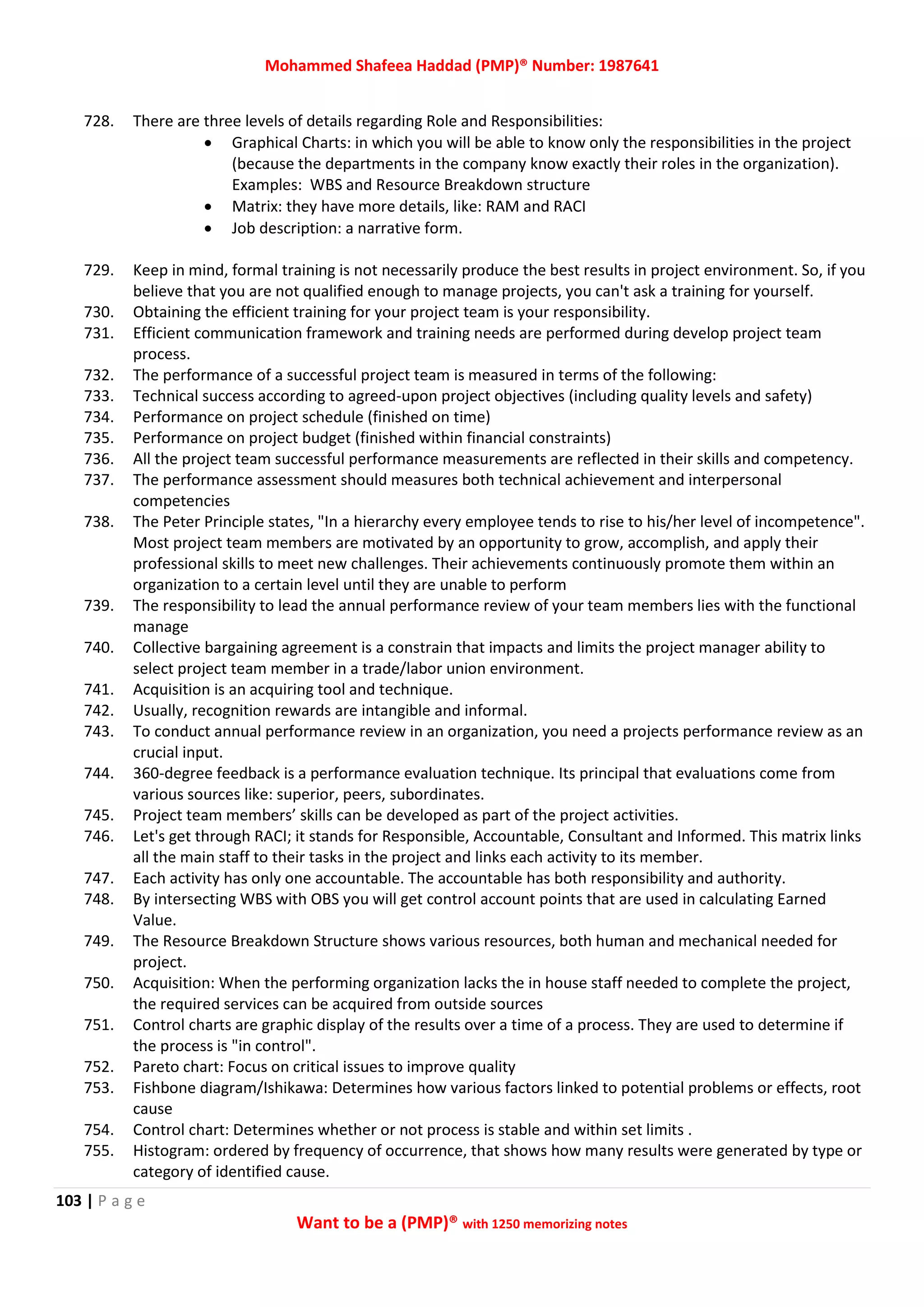 Mohammed Shafeea Haddad (PMP)® Number: 1987641
103 | P a g e
Want to be a (PMP)® with 1250 memorizing notes
728. There are three levels of details regarding Role and Responsibilities:
 Graphical Charts: in which you will be able to know only the responsibilities in the project
(because the departments in the company know exactly their roles in the organization).
Examples: WBS and Resource Breakdown structure
 Matrix: they have more details, like: RAM and RACI
 Job description: a narrative form.
729. Keep in mind, formal training is not necessarily produce the best results in project environment. So, if you
believe that you are not qualified enough to manage projects, you can't ask a training for yourself.
730. Obtaining the efficient training for your project team is your responsibility.
731. Efficient communication framework and training needs are performed during develop project team
process.
732. The performance of a successful project team is measured in terms of the following:
733. Technical success according to agreed-upon project objectives (including quality levels and safety)
734. Performance on project schedule (finished on time)
735. Performance on project budget (finished within financial constraints)
736. All the project team successful performance measurements are reflected in their skills and competency.
737. The performance assessment should measures both technical achievement and interpersonal
competencies
738. The Peter Principle states, "In a hierarchy every employee tends to rise to his/her level of incompetence".
Most project team members are motivated by an opportunity to grow, accomplish, and apply their
professional skills to meet new challenges. Their achievements continuously promote them within an
organization to a certain level until they are unable to perform
739. The responsibility to lead the annual performance review of your team members lies with the functional
manage
740. Collective bargaining agreement is a constrain that impacts and limits the project manager ability to
select project team member in a trade/labor union environment.
741. Acquisition is an acquiring tool and technique.
742. Usually, recognition rewards are intangible and informal.
743. To conduct annual performance review in an organization, you need a projects performance review as an
crucial input.
744. 360-degree feedback is a performance evaluation technique. Its principal that evaluations come from
various sources like: superior, peers, subordinates.
745. Project team members’ skills can be developed as part of the project activities.
746. Let's get through RACI; it stands for Responsible, Accountable, Consultant and Informed. This matrix links
all the main staff to their tasks in the project and links each activity to its member.
747. Each activity has only one accountable. The accountable has both responsibility and authority.
748. By intersecting WBS with OBS you will get control account points that are used in calculating Earned
Value.
749. The Resource Breakdown Structure shows various resources, both human and mechanical needed for
project.
750. Acquisition: When the performing organization lacks the in house staff needed to complete the project,
the required services can be acquired from outside sources
751. Control charts are graphic display of the results over a time of a process. They are used to determine if
the process is "in control".
752. Pareto chart: Focus on critical issues to improve quality
753. Fishbone diagram/Ishikawa: Determines how various factors linked to potential problems or effects, root
cause
754. Control chart: Determines whether or not process is stable and within set limits .
755. Histogram: ordered by frequency of occurrence, that shows how many results were generated by type or
category of identified cause.
 