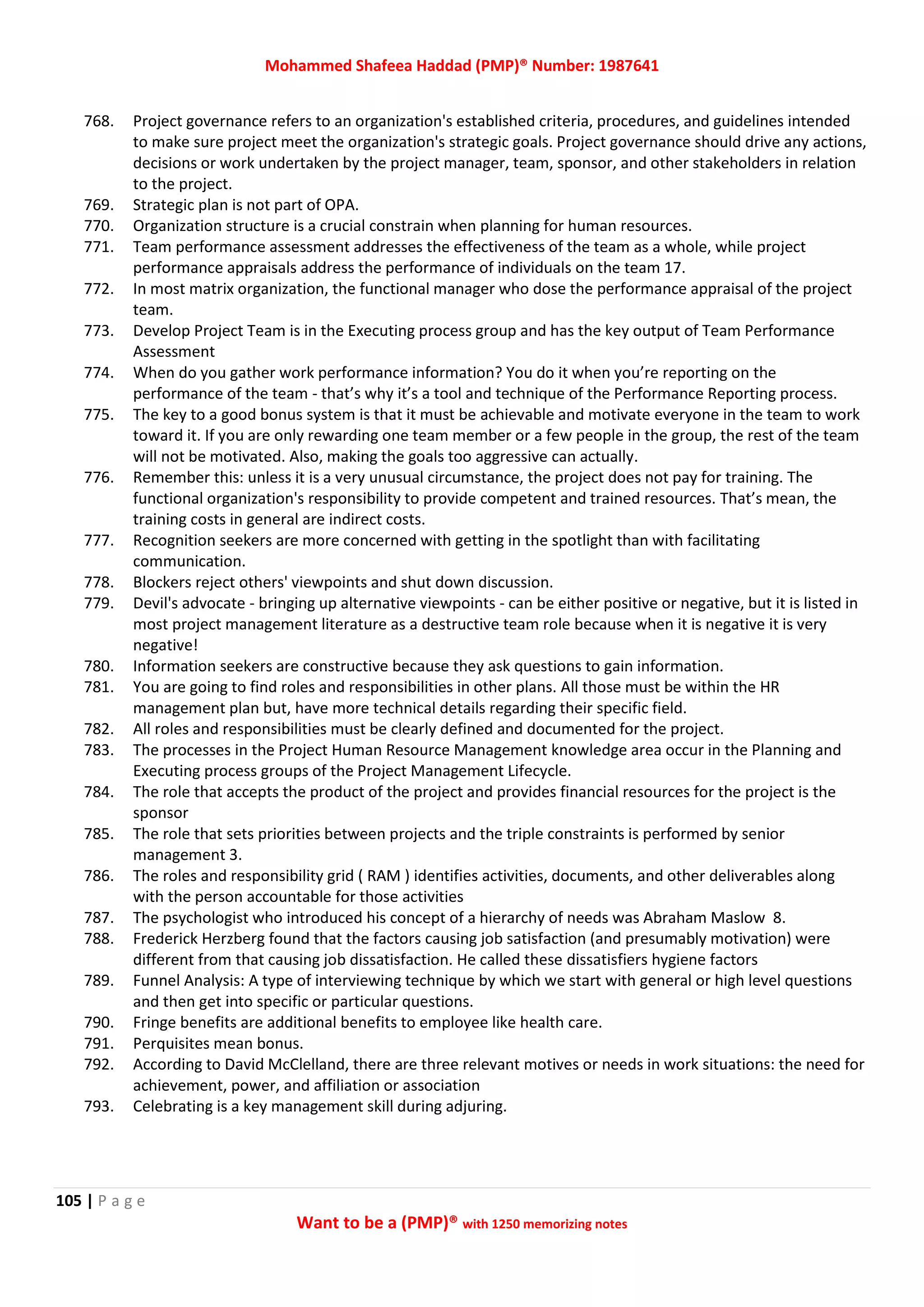 Mohammed Shafeea Haddad (PMP)® Number: 1987641
105 | P a g e
Want to be a (PMP)® with 1250 memorizing notes
768. Project governance refers to an organization's established criteria, procedures, and guidelines intended
to make sure project meet the organization's strategic goals. Project governance should drive any actions,
decisions or work undertaken by the project manager, team, sponsor, and other stakeholders in relation
to the project.
769. Strategic plan is not part of OPA.
770. Organization structure is a crucial constrain when planning for human resources.
771. Team performance assessment addresses the effectiveness of the team as a whole, while project
performance appraisals address the performance of individuals on the team 17.
772. In most matrix organization, the functional manager who dose the performance appraisal of the project
team.
773. Develop Project Team is in the Executing process group and has the key output of Team Performance
Assessment
774. When do you gather work performance information? You do it when you’re reporting on the
performance of the team - that’s why it’s a tool and technique of the Performance Reporting process.
775. The key to a good bonus system is that it must be achievable and motivate everyone in the team to work
toward it. If you are only rewarding one team member or a few people in the group, the rest of the team
will not be motivated. Also, making the goals too aggressive can actually.
776. Remember this: unless it is a very unusual circumstance, the project does not pay for training. The
functional organization's responsibility to provide competent and trained resources. That’s mean, the
training costs in general are indirect costs.
777. Recognition seekers are more concerned with getting in the spotlight than with facilitating
communication.
778. Blockers reject others' viewpoints and shut down discussion.
779. Devil's advocate - bringing up alternative viewpoints - can be either positive or negative, but it is listed in
most project management literature as a destructive team role because when it is negative it is very
negative!
780. Information seekers are constructive because they ask questions to gain information.
781. You are going to find roles and responsibilities in other plans. All those must be within the HR
management plan but, have more technical details regarding their specific field.
782. All roles and responsibilities must be clearly defined and documented for the project.
783. The processes in the Project Human Resource Management knowledge area occur in the Planning and
Executing process groups of the Project Management Lifecycle.
784. The role that accepts the product of the project and provides financial resources for the project is the
sponsor
785. The role that sets priorities between projects and the triple constraints is performed by senior
management 3.
786. The roles and responsibility grid ( RAM ) identifies activities, documents, and other deliverables along
with the person accountable for those activities
787. The psychologist who introduced his concept of a hierarchy of needs was Abraham Maslow 8.
788. Frederick Herzberg found that the factors causing job satisfaction (and presumably motivation) were
different from that causing job dissatisfaction. He called these dissatisfiers hygiene factors
789. Funnel Analysis: A type of interviewing technique by which we start with general or high level questions
and then get into specific or particular questions.
790. Fringe benefits are additional benefits to employee like health care.
791. Perquisites mean bonus.
792. According to David McClelland, there are three relevant motives or needs in work situations: the need for
achievement, power, and affiliation or association
793. Celebrating is a key management skill during adjuring.
 