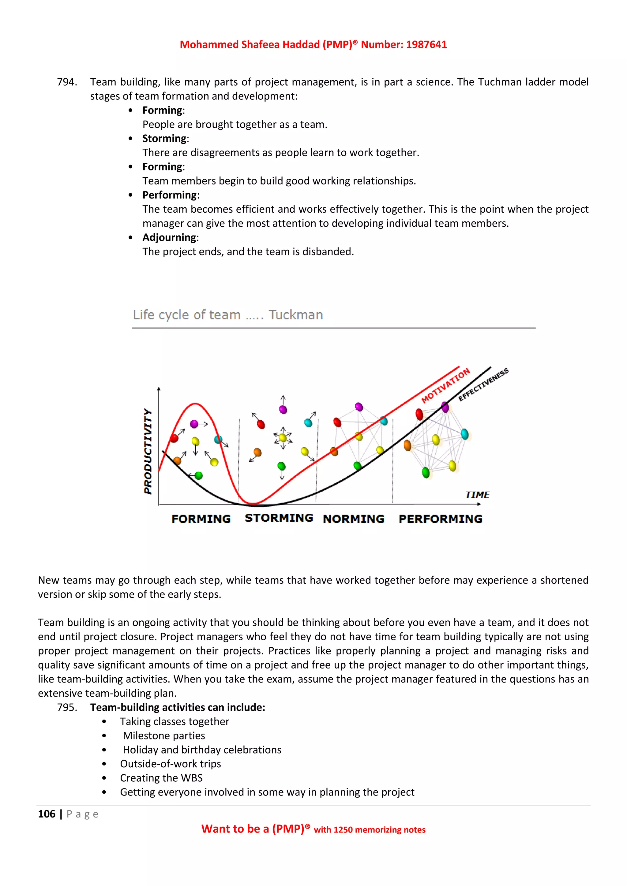 Mohammed Shafeea Haddad (PMP)® Number: 1987641
106 | P a g e
Want to be a (PMP)® with 1250 memorizing notes
794. Team building, like many parts of project management, is in part a science. The Tuchman ladder model
stages of team formation and development:
• Forming:
People are brought together as a team.
• Storming:
There are disagreements as people learn to work together.
• Forming:
Team members begin to build good working relationships.
• Performing:
The team becomes efficient and works effectively together. This is the point when the project
manager can give the most attention to developing individual team members.
• Adjourning:
The project ends, and the team is disbanded.
New teams may go through each step, while teams that have worked together before may experience a shortened
version or skip some of the early steps.
Team building is an ongoing activity that you should be thinking about before you even have a team, and it does not
end until project closure. Project managers who feel they do not have time for team building typically are not using
proper project management on their projects. Practices like properly planning a project and managing risks and
quality save significant amounts of time on a project and free up the project manager to do other important things,
like team-building activities. When you take the exam, assume the project manager featured in the questions has an
extensive team-building plan.
795. Team-building activities can include:
• Taking classes together
• Milestone parties
• Holiday and birthday celebrations
• Outside-of-work trips
• Creating the WBS
• Getting everyone involved in some way in planning the project
 