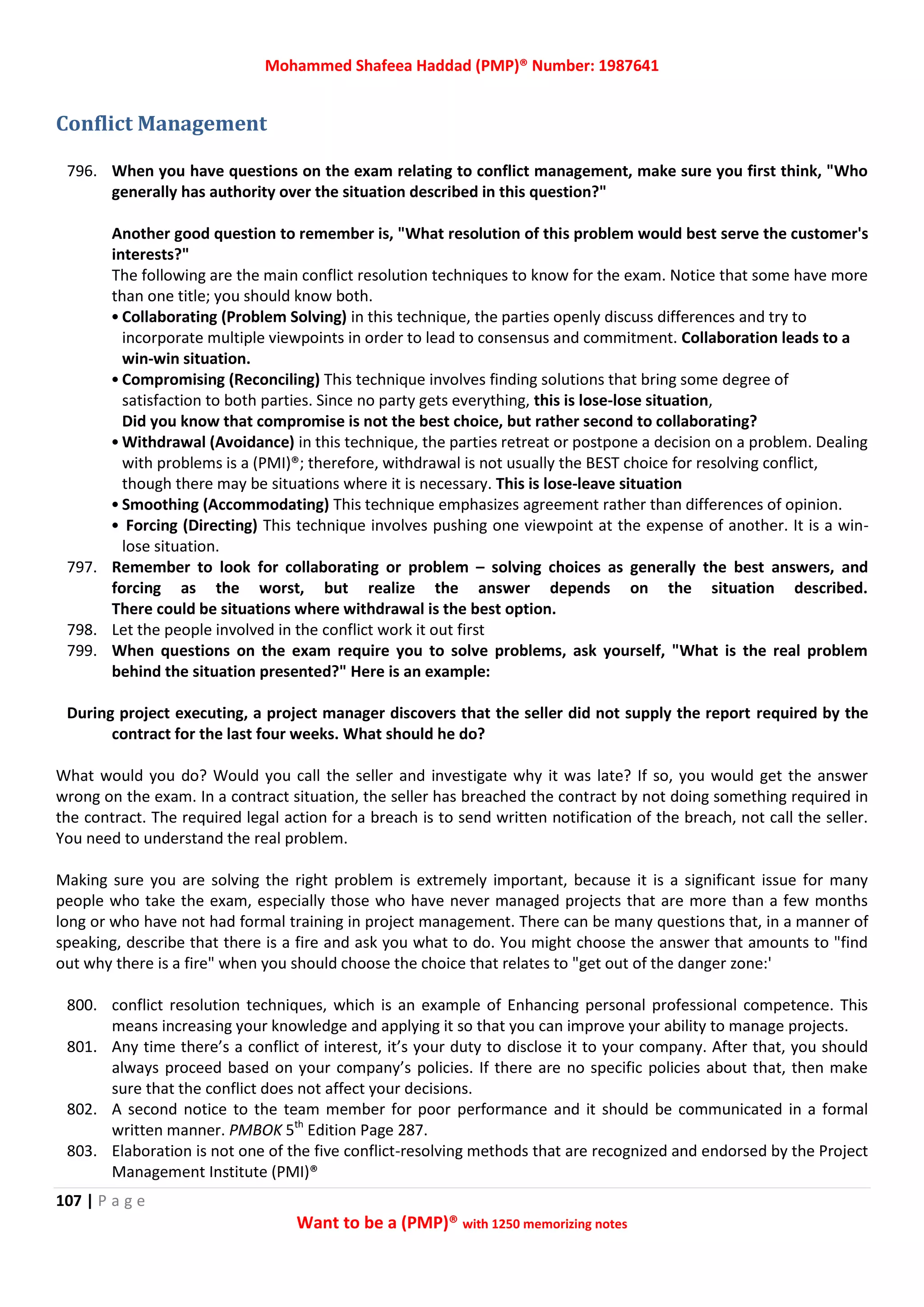 Mohammed Shafeea Haddad (PMP)® Number: 1987641
107 | P a g e
Want to be a (PMP)® with 1250 memorizing notes
Conflict Management
796. When you have questions on the exam relating to conflict management, make sure you first think, "Who
generally has authority over the situation described in this question?"
Another good question to remember is, "What resolution of this problem would best serve the customer's
interests?"
The following are the main conflict resolution techniques to know for the exam. Notice that some have more
than one title; you should know both.
• Collaborating (Problem Solving) in this technique, the parties openly discuss differences and try to
incorporate multiple viewpoints in order to lead to consensus and commitment. Collaboration leads to a
win-win situation.
• Compromising (Reconciling) This technique involves finding solutions that bring some degree of
satisfaction to both parties. Since no party gets everything, this is lose-lose situation,
Did you know that compromise is not the best choice, but rather second to collaborating?
• Withdrawal (Avoidance) in this technique, the parties retreat or postpone a decision on a problem. Dealing
with problems is a (PMI)®; therefore, withdrawal is not usually the BEST choice for resolving conflict,
though there may be situations where it is necessary. This is lose-leave situation
• Smoothing (Accommodating) This technique emphasizes agreement rather than differences of opinion.
• Forcing (Directing) This technique involves pushing one viewpoint at the expense of another. It is a win-
lose situation.
797. Remember to look for collaborating or problem – solving choices as generally the best answers, and
forcing as the worst, but realize the answer depends on the situation described.
There could be situations where withdrawal is the best option.
798. Let the people involved in the conflict work it out first
799. When questions on the exam require you to solve problems, ask yourself, "What is the real problem
behind the situation presented?" Here is an example:
During project executing, a project manager discovers that the seller did not supply the report required by the
contract for the last four weeks. What should he do?
What would you do? Would you call the seller and investigate why it was late? If so, you would get the answer
wrong on the exam. In a contract situation, the seller has breached the contract by not doing something required in
the contract. The required legal action for a breach is to send written notification of the breach, not call the seller.
You need to understand the real problem.
Making sure you are solving the right problem is extremely important, because it is a significant issue for many
people who take the exam, especially those who have never managed projects that are more than a few months
long or who have not had formal training in project management. There can be many questions that, in a manner of
speaking, describe that there is a fire and ask you what to do. You might choose the answer that amounts to "find
out why there is a fire" when you should choose the choice that relates to "get out of the danger zone:'
800. conflict resolution techniques, which is an example of Enhancing personal professional competence. This
means increasing your knowledge and applying it so that you can improve your ability to manage projects.
801. Any time there’s a conflict of interest, it’s your duty to disclose it to your company. After that, you should
always proceed based on your company’s policies. If there are no specific policies about that, then make
sure that the conflict does not affect your decisions.
802. A second notice to the team member for poor performance and it should be communicated in a formal
written manner. PMBOK 5th
Edition Page 287.
803. Elaboration is not one of the five conflict-resolving methods that are recognized and endorsed by the Project
Management Institute (PMI)®
 