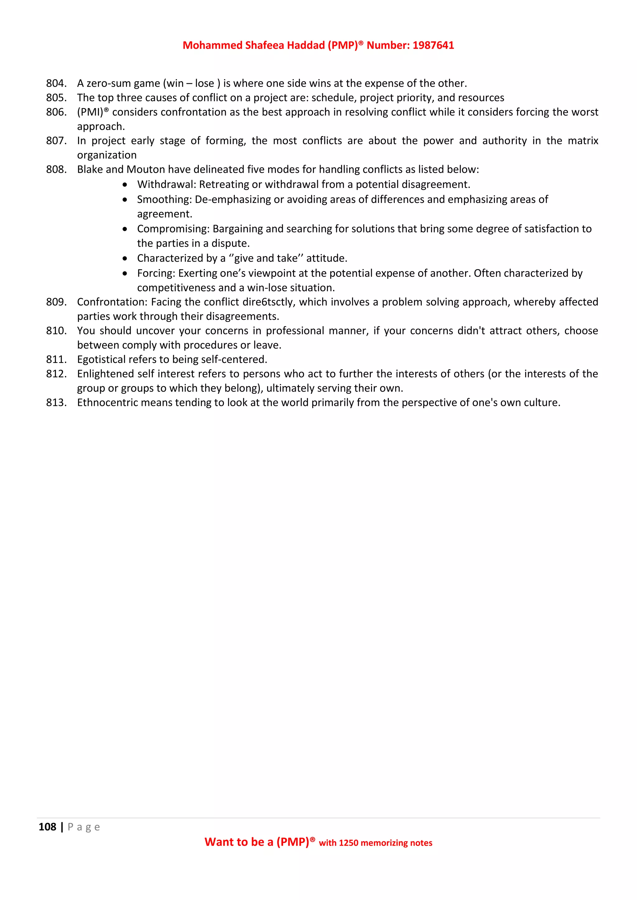 Mohammed Shafeea Haddad (PMP)® Number: 1987641
108 | P a g e
Want to be a (PMP)® with 1250 memorizing notes
804. A zero-sum game (win – lose ) is where one side wins at the expense of the other.
805. The top three causes of conflict on a project are: schedule, project priority, and resources
806. (PMI)® considers confrontation as the best approach in resolving conflict while it considers forcing the worst
approach.
807. In project early stage of forming, the most conflicts are about the power and authority in the matrix
organization
808. Blake and Mouton have delineated five modes for handling conflicts as listed below:
 Withdrawal: Retreating or withdrawal from a potential disagreement.
 Smoothing: De-emphasizing or avoiding areas of differences and emphasizing areas of
agreement.
 Compromising: Bargaining and searching for solutions that bring some degree of satisfaction to
the parties in a dispute.
 Characterized by a ‘’give and take’’ attitude.
 Forcing: Exerting one’s viewpoint at the potential expense of another. Often characterized by
competitiveness and a win-lose situation.
809. Confrontation: Facing the conflict dire6tsctly, which involves a problem solving approach, whereby affected
parties work through their disagreements.
810. You should uncover your concerns in professional manner, if your concerns didn't attract others, choose
between comply with procedures or leave.
811. Egotistical refers to being self-centered.
812. Enlightened self interest refers to persons who act to further the interests of others (or the interests of the
group or groups to which they belong), ultimately serving their own.
813. Ethnocentric means tending to look at the world primarily from the perspective of one's own culture.
 