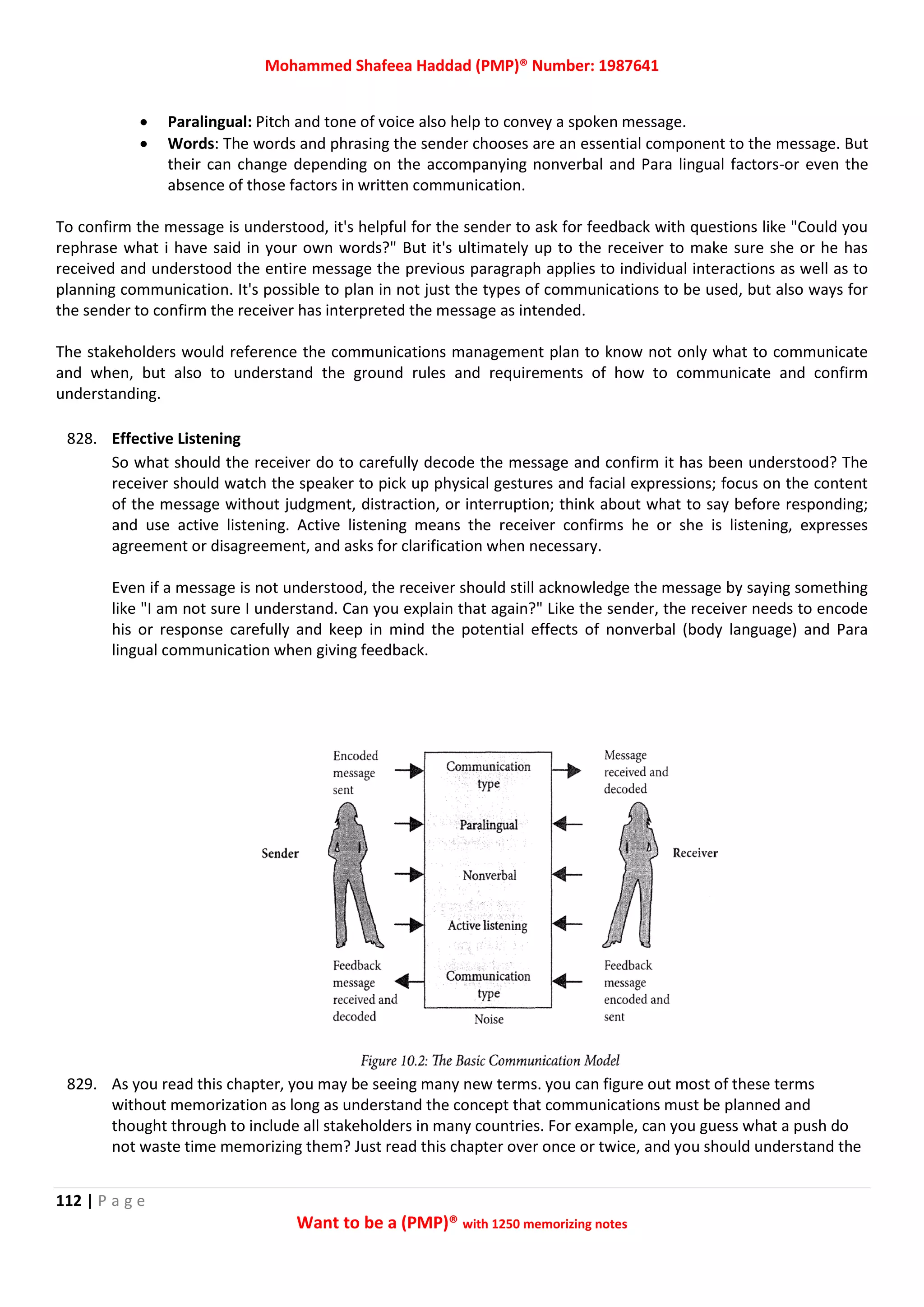Mohammed Shafeea Haddad (PMP)® Number: 1987641
112 | P a g e
Want to be a (PMP)® with 1250 memorizing notes
 Paralingual: Pitch and tone of voice also help to convey a spoken message.
 Words: The words and phrasing the sender chooses are an essential component to the message. But
their can change depending on the accompanying nonverbal and Para lingual factors-or even the
absence of those factors in written communication.
To confirm the message is understood, it's helpful for the sender to ask for feedback with questions like "Could you
rephrase what i have said in your own words?" But it's ultimately up to the receiver to make sure she or he has
received and understood the entire message the previous paragraph applies to individual interactions as well as to
planning communication. It's possible to plan in not just the types of communications to be used, but also ways for
the sender to confirm the receiver has interpreted the message as intended.
The stakeholders would reference the communications management plan to know not only what to communicate
and when, but also to understand the ground rules and requirements of how to communicate and confirm
understanding.
828. Effective Listening
So what should the receiver do to carefully decode the message and confirm it has been understood? The
receiver should watch the speaker to pick up physical gestures and facial expressions; focus on the content
of the message without judgment, distraction, or interruption; think about what to say before responding;
and use active listening. Active listening means the receiver confirms he or she is listening, expresses
agreement or disagreement, and asks for clarification when necessary.
Even if a message is not understood, the receiver should still acknowledge the message by saying something
like "I am not sure I understand. Can you explain that again?" Like the sender, the receiver needs to encode
his or response carefully and keep in mind the potential effects of nonverbal (body language) and Para
lingual communication when giving feedback.
829. As you read this chapter, you may be seeing many new terms. you can figure out most of these terms
without memorization as long as understand the concept that communications must be planned and
thought through to include all stakeholders in many countries. For example, can you guess what a push do
not waste time memorizing them? Just read this chapter over once or twice, and you should understand the
 