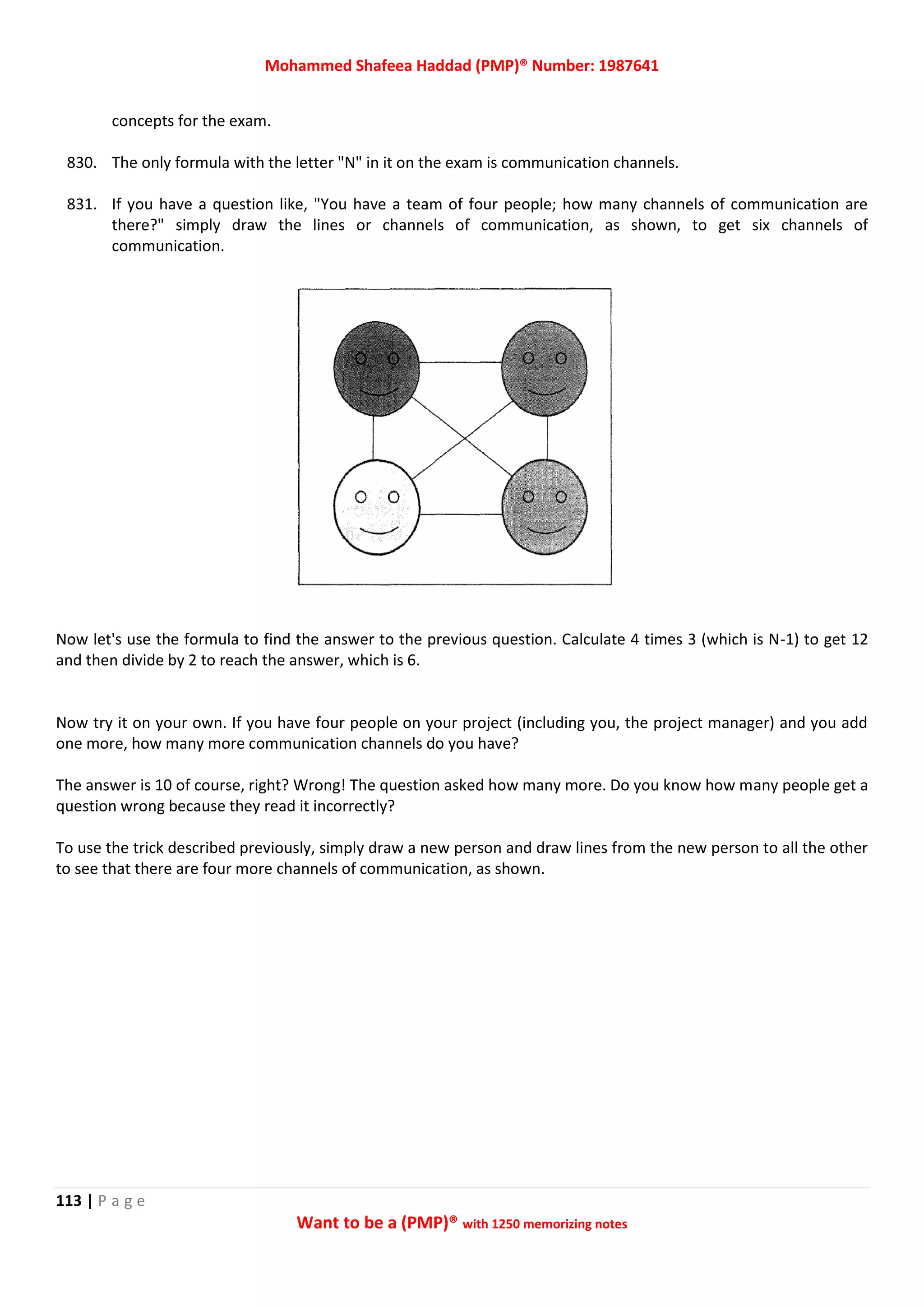 Mohammed Shafeea Haddad (PMP)® Number: 1987641
113 | P a g e
Want to be a (PMP)® with 1250 memorizing notes
concepts for the exam.
830. The only formula with the letter "N" in it on the exam is communication channels.
831. If you have a question like, "You have a team of four people; how many channels of communication are
there?" simply draw the lines or channels of communication, as shown, to get six channels of
communication.
Now let's use the formula to find the answer to the previous question. Calculate 4 times 3 (which is N-1) to get 12
and then divide by 2 to reach the answer, which is 6.
Now try it on your own. If you have four people on your project (including you, the project manager) and you add
one more, how many more communication channels do you have?
The answer is 10 of course, right? Wrong! The question asked how many more. Do you know how many people get a
question wrong because they read it incorrectly?
To use the trick described previously, simply draw a new person and draw lines from the new person to all the other
to see that there are four more channels of communication, as shown.
 