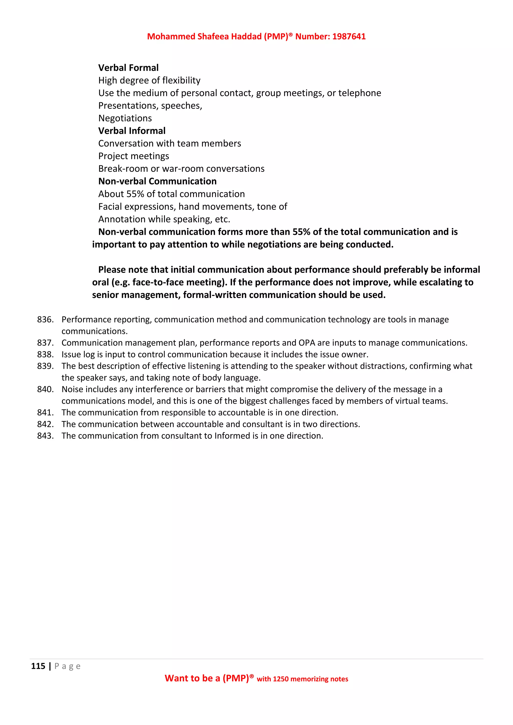 Mohammed Shafeea Haddad (PMP)® Number: 1987641
115 | P a g e
Want to be a (PMP)® with 1250 memorizing notes
Verbal Formal
High degree of flexibility
Use the medium of personal contact, group meetings, or telephone
Presentations, speeches,
Negotiations
Verbal Informal
Conversation with team members
Project meetings
Break-room or war-room conversations
Non-verbal Communication
About 55% of total communication
Facial expressions, hand movements, tone of
Annotation while speaking, etc.
Non-verbal communication forms more than 55% of the total communication and is
important to pay attention to while negotiations are being conducted.
Please note that initial communication about performance should preferably be informal
oral (e.g. face-to-face meeting). If the performance does not improve, while escalating to
senior management, formal-written communication should be used.
836. Performance reporting, communication method and communication technology are tools in manage
communications.
837. Communication management plan, performance reports and OPA are inputs to manage communications.
838. Issue log is input to control communication because it includes the issue owner.
839. The best description of effective listening is attending to the speaker without distractions, confirming what
the speaker says, and taking note of body language.
840. Noise includes any interference or barriers that might compromise the delivery of the message in a
communications model, and this is one of the biggest challenges faced by members of virtual teams.
841. The communication from responsible to accountable is in one direction.
842. The communication between accountable and consultant is in two directions.
843. The communication from consultant to Informed is in one direction.
 