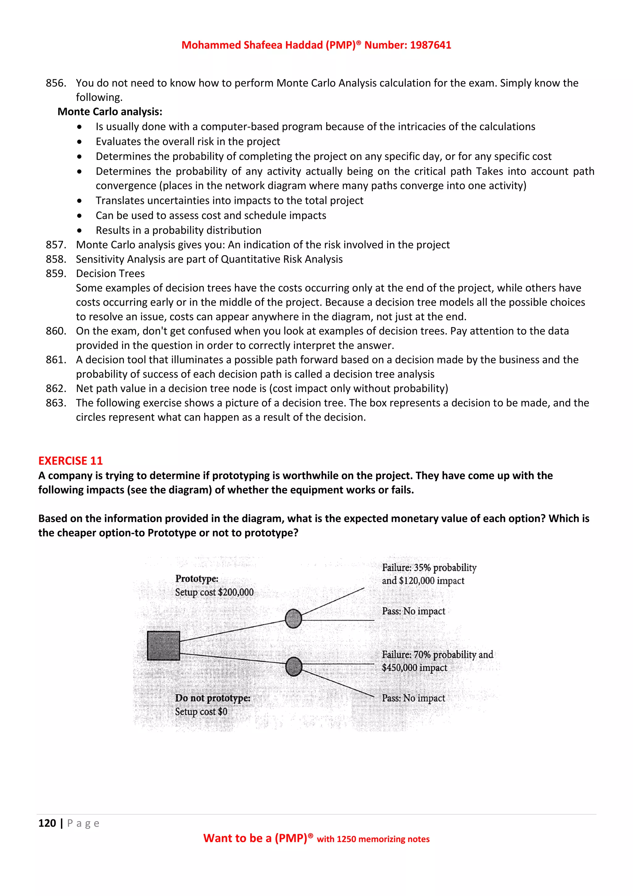 Mohammed Shafeea Haddad (PMP)® Number: 1987641
120 | P a g e
Want to be a (PMP)® with 1250 memorizing notes
856. You do not need to know how to perform Monte Carlo Analysis calculation for the exam. Simply know the
following.
Monte Carlo analysis:
 Is usually done with a computer-based program because of the intricacies of the calculations
 Evaluates the overall risk in the project
 Determines the probability of completing the project on any specific day, or for any specific cost
 Determines the probability of any activity actually being on the critical path Takes into account path
convergence (places in the network diagram where many paths converge into one activity)
 Translates uncertainties into impacts to the total project
 Can be used to assess cost and schedule impacts
 Results in a probability distribution
857. Monte Carlo analysis gives you: An indication of the risk involved in the project
858. Sensitivity Analysis are part of Quantitative Risk Analysis
859. Decision Trees
Some examples of decision trees have the costs occurring only at the end of the project, while others have
costs occurring early or in the middle of the project. Because a decision tree models all the possible choices
to resolve an issue, costs can appear anywhere in the diagram, not just at the end.
860. On the exam, don't get confused when you look at examples of decision trees. Pay attention to the data
provided in the question in order to correctly interpret the answer.
861. A decision tool that illuminates a possible path forward based on a decision made by the business and the
probability of success of each decision path is called a decision tree analysis
862. Net path value in a decision tree node is (cost impact only without probability)
863. The following exercise shows a picture of a decision tree. The box represents a decision to be made, and the
circles represent what can happen as a result of the decision.
EXERCISE 11
A company is trying to determine if prototyping is worthwhile on the project. They have come up with the
following impacts (see the diagram) of whether the equipment works or fails.
Based on the information provided in the diagram, what is the expected monetary value of each option? Which is
the cheaper option-to Prototype or not to prototype?
 