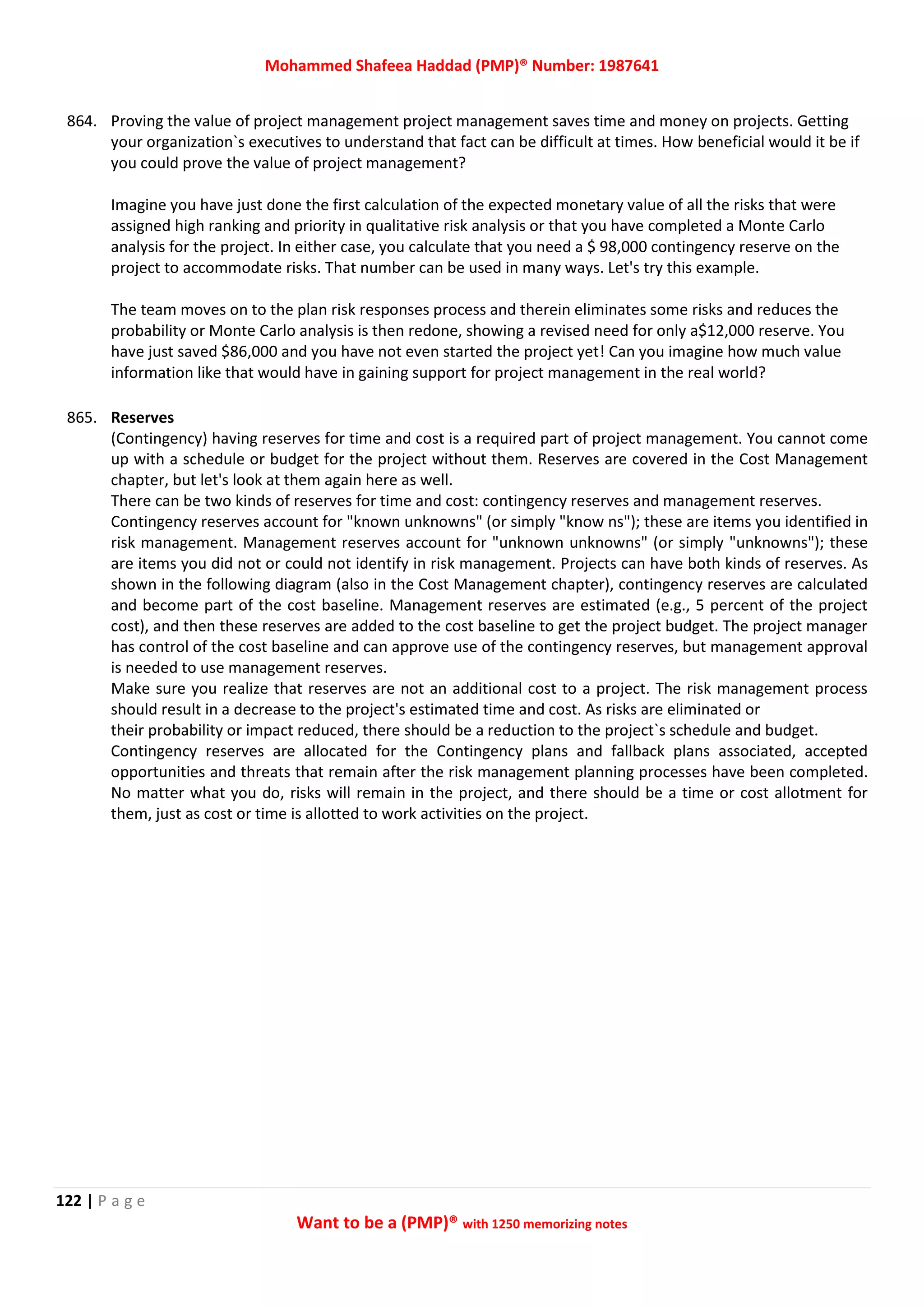 Mohammed Shafeea Haddad (PMP)® Number: 1987641
122 | P a g e
Want to be a (PMP)® with 1250 memorizing notes
864. Proving the value of project management project management saves time and money on projects. Getting
your organization`s executives to understand that fact can be difficult at times. How beneficial would it be if
you could prove the value of project management?
Imagine you have just done the first calculation of the expected monetary value of all the risks that were
assigned high ranking and priority in qualitative risk analysis or that you have completed a Monte Carlo
analysis for the project. In either case, you calculate that you need a $ 98,000 contingency reserve on the
project to accommodate risks. That number can be used in many ways. Let's try this example.
The team moves on to the plan risk responses process and therein eliminates some risks and reduces the
probability or Monte Carlo analysis is then redone, showing a revised need for only a$12,000 reserve. You
have just saved $86,000 and you have not even started the project yet! Can you imagine how much value
information like that would have in gaining support for project management in the real world?
865. Reserves
(Contingency) having reserves for time and cost is a required part of project management. You cannot come
up with a schedule or budget for the project without them. Reserves are covered in the Cost Management
chapter, but let's look at them again here as well.
There can be two kinds of reserves for time and cost: contingency reserves and management reserves.
Contingency reserves account for "known unknowns" (or simply "know ns"); these are items you identified in
risk management. Management reserves account for "unknown unknowns" (or simply "unknowns"); these
are items you did not or could not identify in risk management. Projects can have both kinds of reserves. As
shown in the following diagram (also in the Cost Management chapter), contingency reserves are calculated
and become part of the cost baseline. Management reserves are estimated (e.g., 5 percent of the project
cost), and then these reserves are added to the cost baseline to get the project budget. The project manager
has control of the cost baseline and can approve use of the contingency reserves, but management approval
is needed to use management reserves.
Make sure you realize that reserves are not an additional cost to a project. The risk management process
should result in a decrease to the project's estimated time and cost. As risks are eliminated or
their probability or impact reduced, there should be a reduction to the project`s schedule and budget.
Contingency reserves are allocated for the Contingency plans and fallback plans associated, accepted
opportunities and threats that remain after the risk management planning processes have been completed.
No matter what you do, risks will remain in the project, and there should be a time or cost allotment for
them, just as cost or time is allotted to work activities on the project.
 