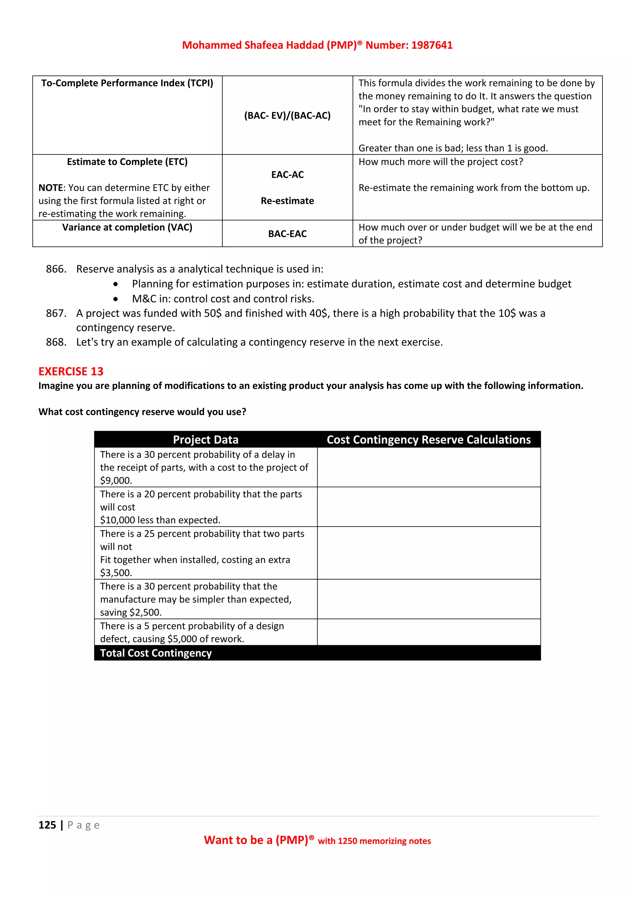 Mohammed Shafeea Haddad (PMP)® Number: 1987641
125 | P a g e
Want to be a (PMP)® with 1250 memorizing notes
To-Complete Performance Index (TCPI)
(BAC- EV)/(BAC-AC)
This formula divides the work remaining to be done by
the money remaining to do It. It answers the question
"In order to stay within budget, what rate we must
meet for the Remaining work?"
Greater than one is bad; less than 1 is good.
Estimate to Complete (ETC)
NOTE: You can determine ETC by either
using the first formula listed at right or
re-estimating the work remaining.
EAC-AC
Re-estimate
How much more will the project cost?
Re-estimate the remaining work from the bottom up.
Variance at completion (VAC)
BAC-EAC
How much over or under budget will we be at the end
of the project?
866. Reserve analysis as a analytical technique is used in:
 Planning for estimation purposes in: estimate duration, estimate cost and determine budget
 M&C in: control cost and control risks.
867. A project was funded with 50$ and finished with 40$, there is a high probability that the 10$ was a
contingency reserve.
868. Let's try an example of calculating a contingency reserve in the next exercise.
EXERCISE 13
Imagine you are planning of modifications to an existing product your analysis has come up with the following information.
What cost contingency reserve would you use?
Project Data Cost Contingency Reserve Calculations
There is a 30 percent probability of a delay in
the receipt of parts, with a cost to the project of
$9,000.
There is a 20 percent probability that the parts
will cost
$10,000 less than expected.
There is a 25 percent probability that two parts
will not
Fit together when installed, costing an extra
$3,500.
There is a 30 percent probability that the
manufacture may be simpler than expected,
saving $2,500.
There is a 5 percent probability of a design
defect, causing $5,000 of rework.
Total Cost Contingency
 