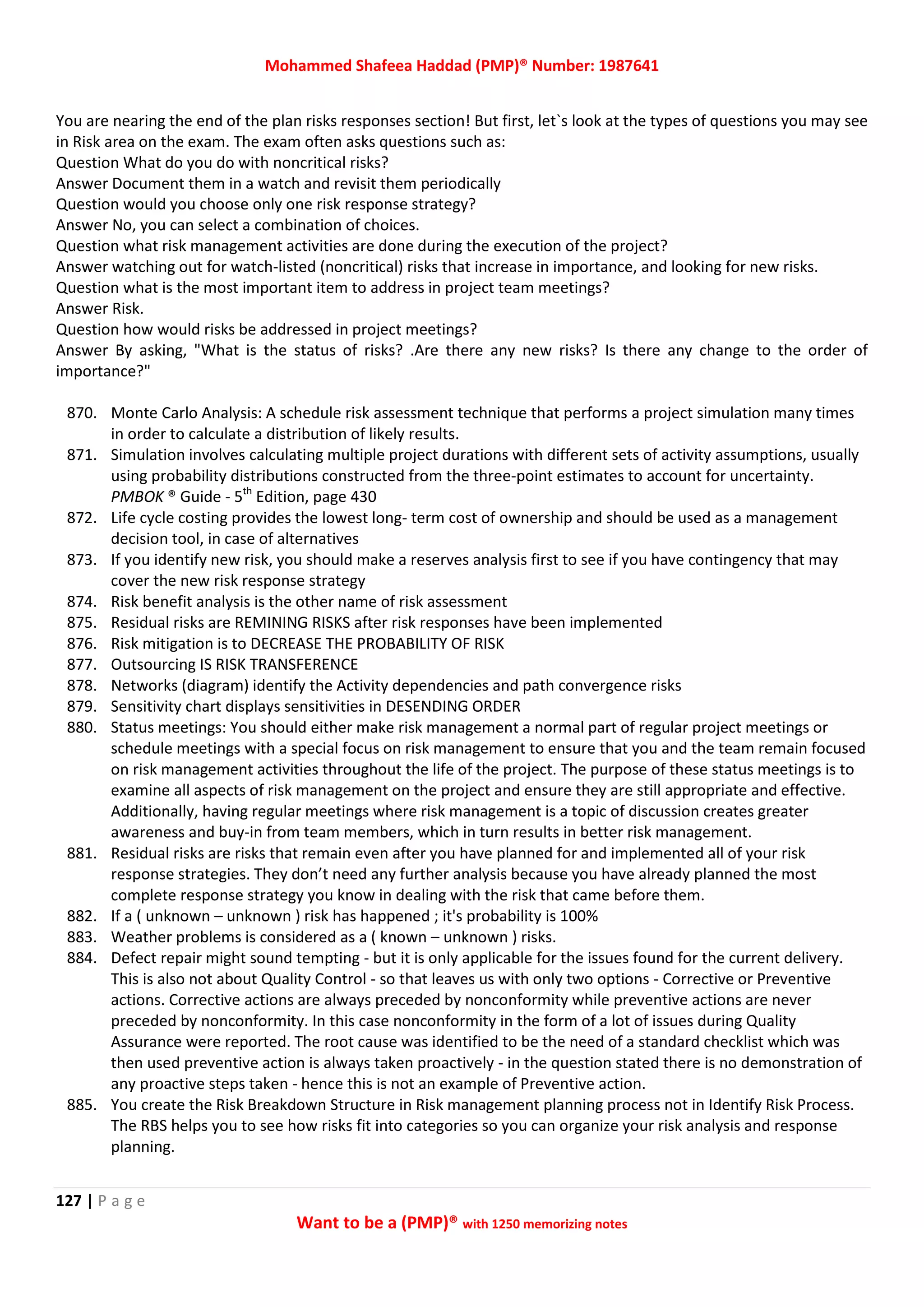 Mohammed Shafeea Haddad (PMP)® Number: 1987641
127 | P a g e
Want to be a (PMP)® with 1250 memorizing notes
You are nearing the end of the plan risks responses section! But first, let`s look at the types of questions you may see
in Risk area on the exam. The exam often asks questions such as:
Question What do you do with noncritical risks?
Answer Document them in a watch and revisit them periodically
Question would you choose only one risk response strategy?
Answer No, you can select a combination of choices.
Question what risk management activities are done during the execution of the project?
Answer watching out for watch-listed (noncritical) risks that increase in importance, and looking for new risks.
Question what is the most important item to address in project team meetings?
Answer Risk.
Question how would risks be addressed in project meetings?
Answer By asking, "What is the status of risks? .Are there any new risks? Is there any change to the order of
importance?"
870. Monte Carlo Analysis: A schedule risk assessment technique that performs a project simulation many times
in order to calculate a distribution of likely results.
871. Simulation involves calculating multiple project durations with different sets of activity assumptions, usually
using probability distributions constructed from the three-point estimates to account for uncertainty.
PMBOK ® Guide - 5th
Edition, page 430
872. Life cycle costing provides the lowest long- term cost of ownership and should be used as a management
decision tool, in case of alternatives
873. If you identify new risk, you should make a reserves analysis first to see if you have contingency that may
cover the new risk response strategy
874. Risk benefit analysis is the other name of risk assessment
875. Residual risks are REMINING RISKS after risk responses have been implemented
876. Risk mitigation is to DECREASE THE PROBABILITY OF RISK
877. Outsourcing IS RISK TRANSFERENCE
878. Networks (diagram) identify the Activity dependencies and path convergence risks
879. Sensitivity chart displays sensitivities in DESENDING ORDER
880. Status meetings: You should either make risk management a normal part of regular project meetings or
schedule meetings with a special focus on risk management to ensure that you and the team remain focused
on risk management activities throughout the life of the project. The purpose of these status meetings is to
examine all aspects of risk management on the project and ensure they are still appropriate and effective.
Additionally, having regular meetings where risk management is a topic of discussion creates greater
awareness and buy-in from team members, which in turn results in better risk management.
881. Residual risks are risks that remain even after you have planned for and implemented all of your risk
response strategies. They don’t need any further analysis because you have already planned the most
complete response strategy you know in dealing with the risk that came before them.
882. If a ( unknown – unknown ) risk has happened ; it's probability is 100%
883. Weather problems is considered as a ( known – unknown ) risks.
884. Defect repair might sound tempting - but it is only applicable for the issues found for the current delivery.
This is also not about Quality Control - so that leaves us with only two options - Corrective or Preventive
actions. Corrective actions are always preceded by nonconformity while preventive actions are never
preceded by nonconformity. In this case nonconformity in the form of a lot of issues during Quality
Assurance were reported. The root cause was identified to be the need of a standard checklist which was
then used preventive action is always taken proactively - in the question stated there is no demonstration of
any proactive steps taken - hence this is not an example of Preventive action.
885. You create the Risk Breakdown Structure in Risk management planning process not in Identify Risk Process.
The RBS helps you to see how risks fit into categories so you can organize your risk analysis and response
planning.
 