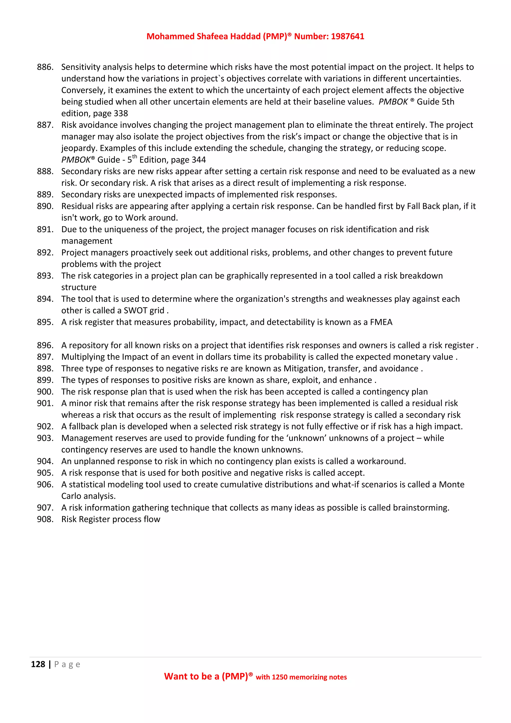 Mohammed Shafeea Haddad (PMP)® Number: 1987641
128 | P a g e
Want to be a (PMP)® with 1250 memorizing notes
886. Sensitivity analysis helps to determine which risks have the most potential impact on the project. It helps to
understand how the variations in project`s objectives correlate with variations in different uncertainties.
Conversely, it examines the extent to which the uncertainty of each project element affects the objective
being studied when all other uncertain elements are held at their baseline values. PMBOK ® Guide 5th
edition, page 338
887. Risk avoidance involves changing the project management plan to eliminate the threat entirely. The project
manager may also isolate the project objectives from the risk’s impact or change the objective that is in
jeopardy. Examples of this include extending the schedule, changing the strategy, or reducing scope.
PMBOK® Guide - 5th
Edition, page 344
888. Secondary risks are new risks appear after setting a certain risk response and need to be evaluated as a new
risk. Or secondary risk. A risk that arises as a direct result of implementing a risk response.
889. Secondary risks are unexpected impacts of implemented risk responses.
890. Residual risks are appearing after applying a certain risk response. Can be handled first by Fall Back plan, if it
isn't work, go to Work around.
891. Due to the uniqueness of the project, the project manager focuses on risk identification and risk
management
892. Project managers proactively seek out additional risks, problems, and other changes to prevent future
problems with the project
893. The risk categories in a project plan can be graphically represented in a tool called a risk breakdown
structure
894. The tool that is used to determine where the organization's strengths and weaknesses play against each
other is called a SWOT grid .
895. A risk register that measures probability, impact, and detectability is known as a FMEA
896. A repository for all known risks on a project that identifies risk responses and owners is called a risk register .
897. Multiplying the Impact of an event in dollars time its probability is called the expected monetary value .
898. Three type of responses to negative risks re are known as Mitigation, transfer, and avoidance .
899. The types of responses to positive risks are known as share, exploit, and enhance .
900. The risk response plan that is used when the risk has been accepted is called a contingency plan
901. A minor risk that remains after the risk response strategy has been implemented is called a residual risk
whereas a risk that occurs as the result of implementing risk response strategy is called a secondary risk
902. A fallback plan is developed when a selected risk strategy is not fully effective or if risk has a high impact.
903. Management reserves are used to provide funding for the ‘unknown’ unknowns of a project – while
contingency reserves are used to handle the known unknowns.
904. An unplanned response to risk in which no contingency plan exists is called a workaround.
905. A risk response that is used for both positive and negative risks is called accept.
906. A statistical modeling tool used to create cumulative distributions and what-if scenarios is called a Monte
Carlo analysis.
907. A risk information gathering technique that collects as many ideas as possible is called brainstorming.
908. Risk Register process flow
 