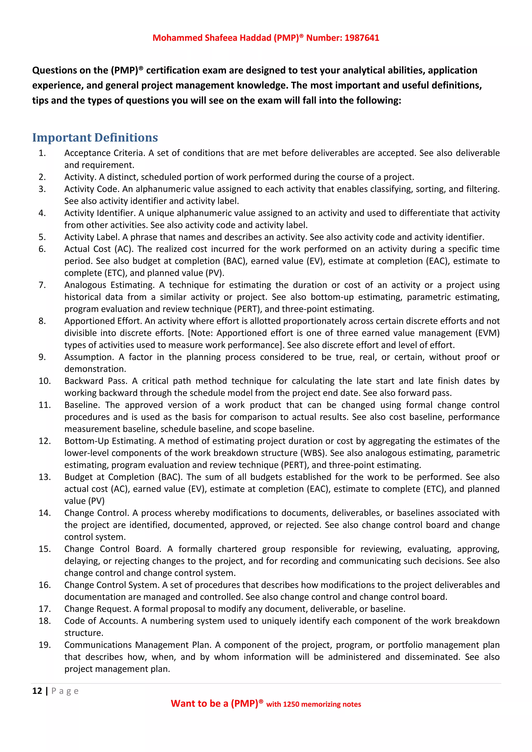 Mohammed Shafeea Haddad (PMP)® Number: 1987641
12 | P a g e
Want to be a (PMP)® with 1250 memorizing notes
Questions on the (PMP)® certification exam are designed to test your analytical abilities, application
experience, and general project management knowledge. The most important and useful definitions,
tips and the types of questions you will see on the exam will fall into the following:
Important Definitions
1. Acceptance Criteria. A set of conditions that are met before deliverables are accepted. See also deliverable
and requirement.
2. Activity. A distinct, scheduled portion of work performed during the course of a project.
3. Activity Code. An alphanumeric value assigned to each activity that enables classifying, sorting, and filtering.
See also activity identifier and activity label.
4. Activity Identifier. A unique alphanumeric value assigned to an activity and used to differentiate that activity
from other activities. See also activity code and activity label.
5. Activity Label. A phrase that names and describes an activity. See also activity code and activity identifier.
6. Actual Cost (AC). The realized cost incurred for the work performed on an activity during a specific time
period. See also budget at completion (BAC), earned value (EV), estimate at completion (EAC), estimate to
complete (ETC), and planned value (PV).
7. Analogous Estimating. A technique for estimating the duration or cost of an activity or a project using
historical data from a similar activity or project. See also bottom‐up estimating, parametric estimating,
program evaluation and review technique (PERT), and three‐point estimating.
8. Apportioned Effort. An activity where effort is allotted proportionately across certain discrete efforts and not
divisible into discrete efforts. [Note: Apportioned effort is one of three earned value management (EVM)
types of activities used to measure work performance]. See also discrete effort and level of effort.
9. Assumption. A factor in the planning process considered to be true, real, or certain, without proof or
demonstration.
10. Backward Pass. A critical path method technique for calculating the late start and late finish dates by
working backward through the schedule model from the project end date. See also forward pass.
11. Baseline. The approved version of a work product that can be changed using formal change control
procedures and is used as the basis for comparison to actual results. See also cost baseline, performance
measurement baseline, schedule baseline, and scope baseline.
12. Bottom‐Up Estimating. A method of estimating project duration or cost by aggregating the estimates of the
lower‐level components of the work breakdown structure (WBS). See also analogous estimating, parametric
estimating, program evaluation and review technique (PERT), and three‐point estimating.
13. Budget at Completion (BAC). The sum of all budgets established for the work to be performed. See also
actual cost (AC), earned value (EV), estimate at completion (EAC), estimate to complete (ETC), and planned
value (PV)
14. Change Control. A process whereby modifications to documents, deliverables, or baselines associated with
the project are identified, documented, approved, or rejected. See also change control board and change
control system.
15. Change Control Board. A formally chartered group responsible for reviewing, evaluating, approving,
delaying, or rejecting changes to the project, and for recording and communicating such decisions. See also
change control and change control system.
16. Change Control System. A set of procedures that describes how modifications to the project deliverables and
documentation are managed and controlled. See also change control and change control board.
17. Change Request. A formal proposal to modify any document, deliverable, or baseline.
18. Code of Accounts. A numbering system used to uniquely identify each component of the work breakdown
structure.
19. Communications Management Plan. A component of the project, program, or portfolio management plan
that describes how, when, and by whom information will be administered and disseminated. See also
project management plan.
 