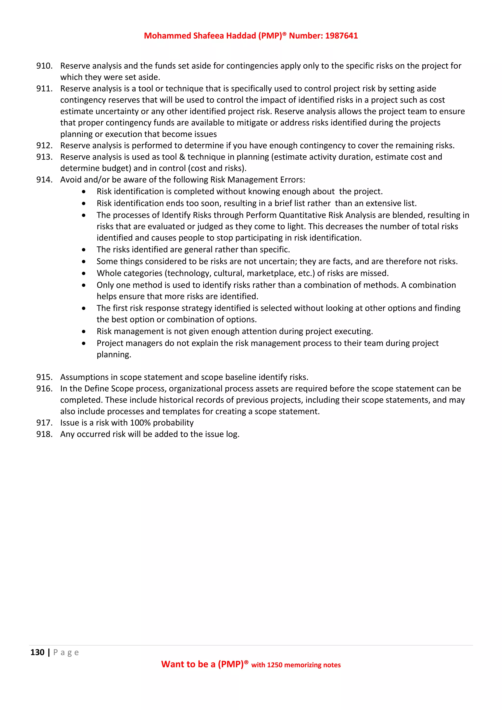 Mohammed Shafeea Haddad (PMP)® Number: 1987641
130 | P a g e
Want to be a (PMP)® with 1250 memorizing notes
910. Reserve analysis and the funds set aside for contingencies apply only to the specific risks on the project for
which they were set aside.
911. Reserve analysis is a tool or technique that is specifically used to control project risk by setting aside
contingency reserves that will be used to control the impact of identified risks in a project such as cost
estimate uncertainty or any other identified project risk. Reserve analysis allows the project team to ensure
that proper contingency funds are available to mitigate or address risks identified during the projects
planning or execution that become issues
912. Reserve analysis is performed to determine if you have enough contingency to cover the remaining risks.
913. Reserve analysis is used as tool & technique in planning (estimate activity duration, estimate cost and
determine budget) and in control (cost and risks).
914. Avoid and/or be aware of the following Risk Management Errors:
 Risk identification is completed without knowing enough about the project.
 Risk identification ends too soon, resulting in a brief list rather than an extensive list.
 The processes of Identify Risks through Perform Quantitative Risk Analysis are blended, resulting in
risks that are evaluated or judged as they come to light. This decreases the number of total risks
identified and causes people to stop participating in risk identification.
 The risks identified are general rather than specific.
 Some things considered to be risks are not uncertain; they are facts, and are therefore not risks.
 Whole categories (technology, cultural, marketplace, etc.) of risks are missed.
 Only one method is used to identify risks rather than a combination of methods. A combination
helps ensure that more risks are identified.
 The first risk response strategy identified is selected without looking at other options and finding
the best option or combination of options.
 Risk management is not given enough attention during project executing.
 Project managers do not explain the risk management process to their team during project
planning.
915. Assumptions in scope statement and scope baseline identify risks.
916. In the Define Scope process, organizational process assets are required before the scope statement can be
completed. These include historical records of previous projects, including their scope statements, and may
also include processes and templates for creating a scope statement.
917. Issue is a risk with 100% probability
918. Any occurred risk will be added to the issue log.
 