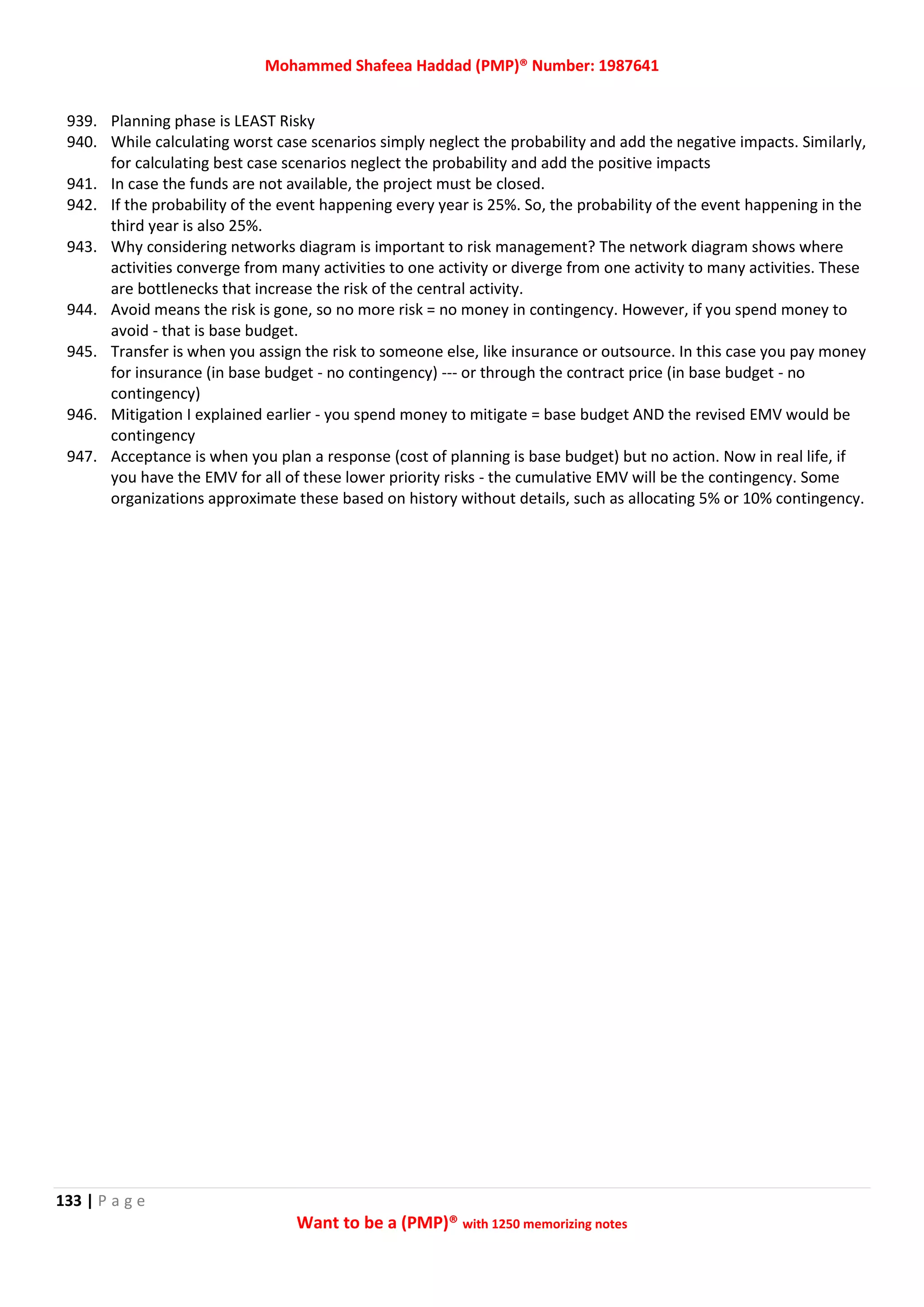 Mohammed Shafeea Haddad (PMP)® Number: 1987641
133 | P a g e
Want to be a (PMP)® with 1250 memorizing notes
939. Planning phase is LEAST Risky
940. While calculating worst case scenarios simply neglect the probability and add the negative impacts. Similarly,
for calculating best case scenarios neglect the probability and add the positive impacts
941. In case the funds are not available, the project must be closed.
942. If the probability of the event happening every year is 25%. So, the probability of the event happening in the
third year is also 25%.
943. Why considering networks diagram is important to risk management? The network diagram shows where
activities converge from many activities to one activity or diverge from one activity to many activities. These
are bottlenecks that increase the risk of the central activity.
944. Avoid means the risk is gone, so no more risk = no money in contingency. However, if you spend money to
avoid - that is base budget.
945. Transfer is when you assign the risk to someone else, like insurance or outsource. In this case you pay money
for insurance (in base budget - no contingency) --- or through the contract price (in base budget - no
contingency)
946. Mitigation I explained earlier - you spend money to mitigate = base budget AND the revised EMV would be
contingency
947. Acceptance is when you plan a response (cost of planning is base budget) but no action. Now in real life, if
you have the EMV for all of these lower priority risks - the cumulative EMV will be the contingency. Some
organizations approximate these based on history without details, such as allocating 5% or 10% contingency.
 