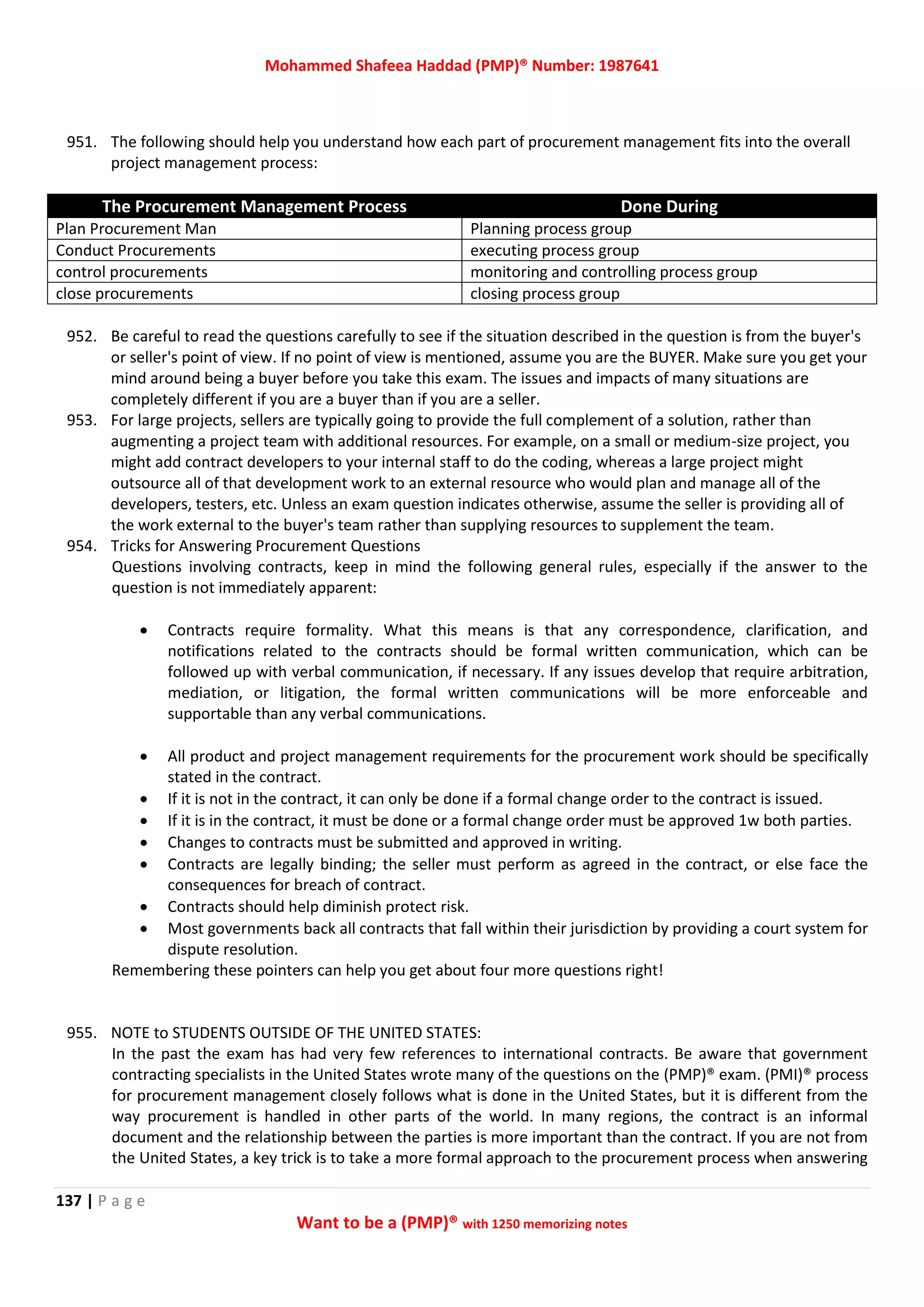 Mohammed Shafeea Haddad (PMP)® Number: 1987641
137 | P a g e
Want to be a (PMP)® with 1250 memorizing notes
951. The following should help you understand how each part of procurement management fits into the overall
project management process:
The Procurement Management Process Done During
Plan Procurement Man Planning process group
Conduct Procurements executing process group
control procurements monitoring and controlling process group
close procurements closing process group
952. Be careful to read the questions carefully to see if the situation described in the question is from the buyer's
or seller's point of view. If no point of view is mentioned, assume you are the BUYER. Make sure you get your
mind around being a buyer before you take this exam. The issues and impacts of many situations are
completely different if you are a buyer than if you are a seller.
953. For large projects, sellers are typically going to provide the full complement of a solution, rather than
augmenting a project team with additional resources. For example, on a small or medium-size project, you
might add contract developers to your internal staff to do the coding, whereas a large project might
outsource all of that development work to an external resource who would plan and manage all of the
developers, testers, etc. Unless an exam question indicates otherwise, assume the seller is providing all of
the work external to the buyer's team rather than supplying resources to supplement the team.
954. Tricks for Answering Procurement Questions
Questions involving contracts, keep in mind the following general rules, especially if the answer to the
question is not immediately apparent:
 Contracts require formality. What this means is that any correspondence, clarification, and
notifications related to the contracts should be formal written communication, which can be
followed up with verbal communication, if necessary. If any issues develop that require arbitration,
mediation, or litigation, the formal written communications will be more enforceable and
supportable than any verbal communications.
 All product and project management requirements for the procurement work should be specifically
stated in the contract.
 If it is not in the contract, it can only be done if a formal change order to the contract is issued.
 If it is in the contract, it must be done or a formal change order must be approved 1w both parties.
 Changes to contracts must be submitted and approved in writing.
 Contracts are legally binding; the seller must perform as agreed in the contract, or else face the
consequences for breach of contract.
 Contracts should help diminish protect risk.
 Most governments back all contracts that fall within their jurisdiction by providing a court system for
dispute resolution.
Remembering these pointers can help you get about four more questions right!
955. NOTE to STUDENTS OUTSIDE OF THE UNITED STATES:
In the past the exam has had very few references to international contracts. Be aware that government
contracting specialists in the United States wrote many of the questions on the (PMP)® exam. (PMI)® process
for procurement management closely follows what is done in the United States, but it is different from the
way procurement is handled in other parts of the world. In many regions, the contract is an informal
document and the relationship between the parties is more important than the contract. If you are not from
the United States, a key trick is to take a more formal approach to the procurement process when answering
 