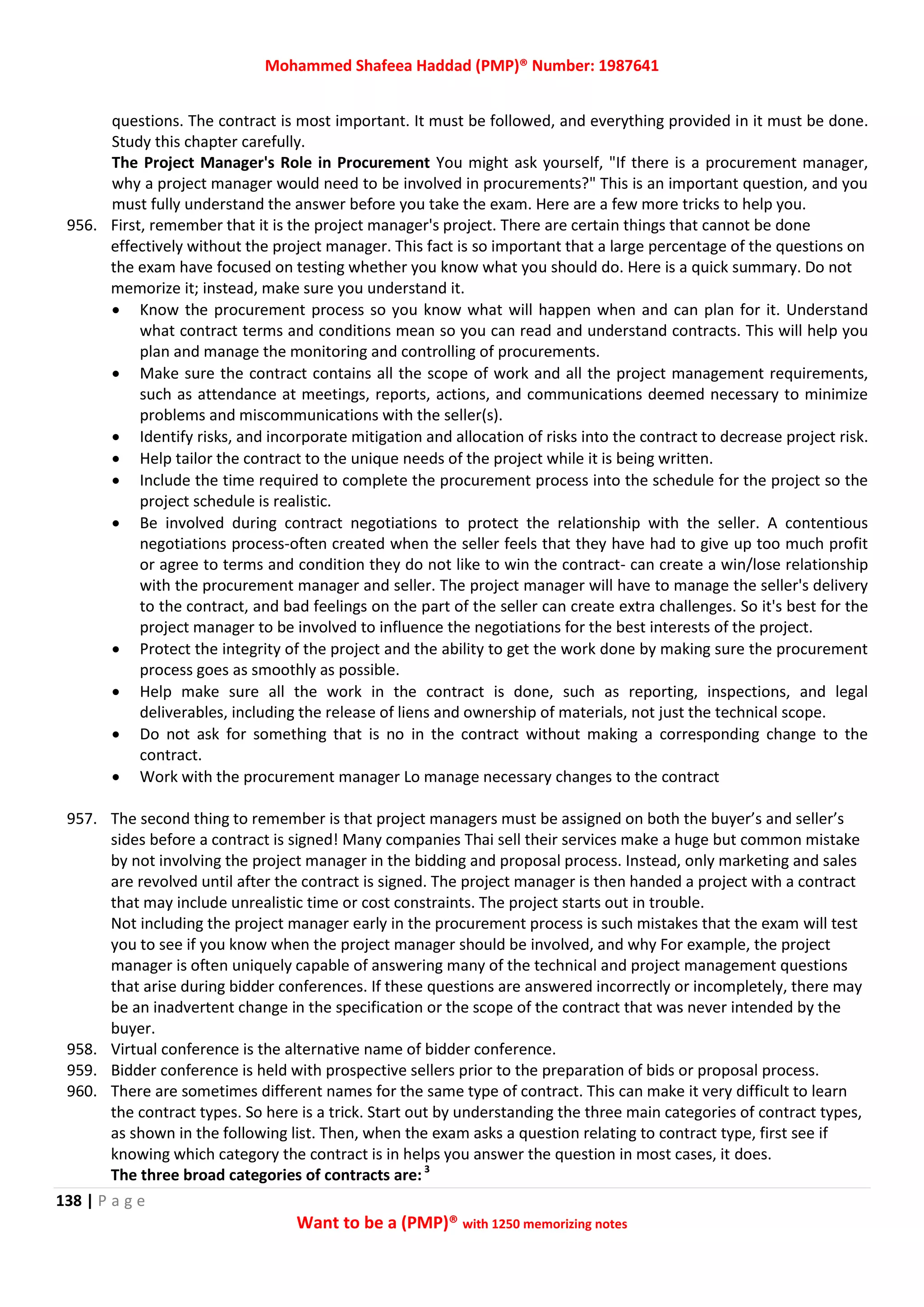 Mohammed Shafeea Haddad (PMP)® Number: 1987641
138 | P a g e
Want to be a (PMP)® with 1250 memorizing notes
questions. The contract is most important. It must be followed, and everything provided in it must be done.
Study this chapter carefully.
The Project Manager's Role in Procurement You might ask yourself, "If there is a procurement manager,
why a project manager would need to be involved in procurements?" This is an important question, and you
must fully understand the answer before you take the exam. Here are a few more tricks to help you.
956. First, remember that it is the project manager's project. There are certain things that cannot be done
effectively without the project manager. This fact is so important that a large percentage of the questions on
the exam have focused on testing whether you know what you should do. Here is a quick summary. Do not
memorize it; instead, make sure you understand it.
 Know the procurement process so you know what will happen when and can plan for it. Understand
what contract terms and conditions mean so you can read and understand contracts. This will help you
plan and manage the monitoring and controlling of procurements.
 Make sure the contract contains all the scope of work and all the project management requirements,
such as attendance at meetings, reports, actions, and communications deemed necessary to minimize
problems and miscommunications with the seller(s).
 Identify risks, and incorporate mitigation and allocation of risks into the contract to decrease project risk.
 Help tailor the contract to the unique needs of the project while it is being written.
 Include the time required to complete the procurement process into the schedule for the project so the
project schedule is realistic.
 Be involved during contract negotiations to protect the relationship with the seller. A contentious
negotiations process-often created when the seller feels that they have had to give up too much profit
or agree to terms and condition they do not like to win the contract- can create a win/lose relationship
with the procurement manager and seller. The project manager will have to manage the seller's delivery
to the contract, and bad feelings on the part of the seller can create extra challenges. So it's best for the
project manager to be involved to influence the negotiations for the best interests of the project.
 Protect the integrity of the project and the ability to get the work done by making sure the procurement
process goes as smoothly as possible.
 Help make sure all the work in the contract is done, such as reporting, inspections, and legal
deliverables, including the release of liens and ownership of materials, not just the technical scope.
 Do not ask for something that is no in the contract without making a corresponding change to the
contract.
 Work with the procurement manager Lo manage necessary changes to the contract
957. The second thing to remember is that project managers must be assigned on both the buyer’s and seller’s
sides before a contract is signed! Many companies Thai sell their services make a huge but common mistake
by not involving the project manager in the bidding and proposal process. Instead, only marketing and sales
are revolved until after the contract is signed. The project manager is then handed a project with a contract
that may include unrealistic time or cost constraints. The project starts out in trouble.
Not including the project manager early in the procurement process is such mistakes that the exam will test
you to see if you know when the project manager should be involved, and why For example, the project
manager is often uniquely capable of answering many of the technical and project management questions
that arise during bidder conferences. If these questions are answered incorrectly or incompletely, there may
be an inadvertent change in the specification or the scope of the contract that was never intended by the
buyer.
958. Virtual conference is the alternative name of bidder conference.
959. Bidder conference is held with prospective sellers prior to the preparation of bids or proposal process.
960. There are sometimes different names for the same type of contract. This can make it very difficult to learn
the contract types. So here is a trick. Start out by understanding the three main categories of contract types,
as shown in the following list. Then, when the exam asks a question relating to contract type, first see if
knowing which category the contract is in helps you answer the question in most cases, it does.
The three broad categories of contracts are:3
 