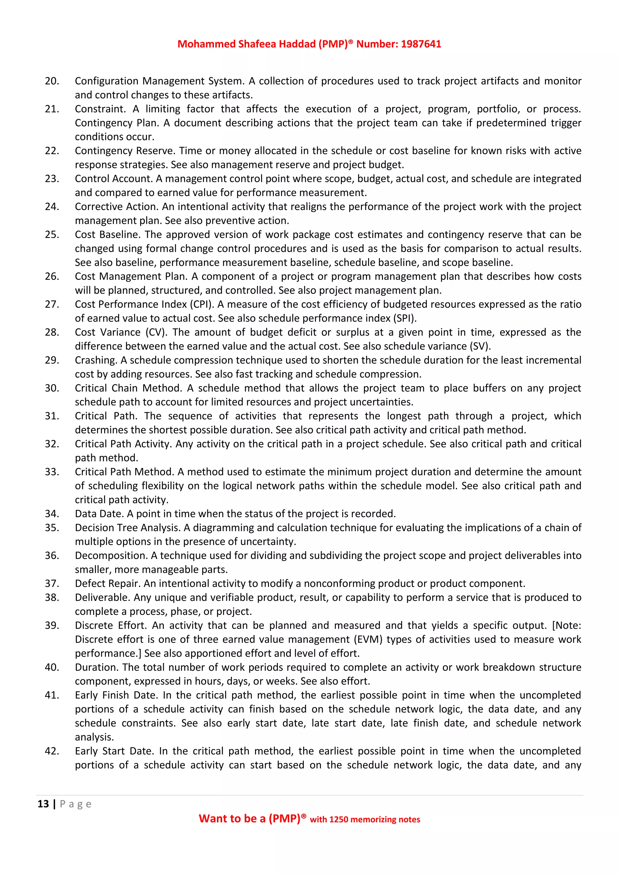 Mohammed Shafeea Haddad (PMP)® Number: 1987641
13 | P a g e
Want to be a (PMP)® with 1250 memorizing notes
20. Configuration Management System. A collection of procedures used to track project artifacts and monitor
and control changes to these artifacts.
21. Constraint. A limiting factor that affects the execution of a project, program, portfolio, or process.
Contingency Plan. A document describing actions that the project team can take if predetermined trigger
conditions occur.
22. Contingency Reserve. Time or money allocated in the schedule or cost baseline for known risks with active
response strategies. See also management reserve and project budget.
23. Control Account. A management control point where scope, budget, actual cost, and schedule are integrated
and compared to earned value for performance measurement.
24. Corrective Action. An intentional activity that realigns the performance of the project work with the project
management plan. See also preventive action.
25. Cost Baseline. The approved version of work package cost estimates and contingency reserve that can be
changed using formal change control procedures and is used as the basis for comparison to actual results.
See also baseline, performance measurement baseline, schedule baseline, and scope baseline.
26. Cost Management Plan. A component of a project or program management plan that describes how costs
will be planned, structured, and controlled. See also project management plan.
27. Cost Performance Index (CPI). A measure of the cost efficiency of budgeted resources expressed as the ratio
of earned value to actual cost. See also schedule performance index (SPI).
28. Cost Variance (CV). The amount of budget deficit or surplus at a given point in time, expressed as the
difference between the earned value and the actual cost. See also schedule variance (SV).
29. Crashing. A schedule compression technique used to shorten the schedule duration for the least incremental
cost by adding resources. See also fast tracking and schedule compression.
30. Critical Chain Method. A schedule method that allows the project team to place buffers on any project
schedule path to account for limited resources and project uncertainties.
31. Critical Path. The sequence of activities that represents the longest path through a project, which
determines the shortest possible duration. See also critical path activity and critical path method.
32. Critical Path Activity. Any activity on the critical path in a project schedule. See also critical path and critical
path method.
33. Critical Path Method. A method used to estimate the minimum project duration and determine the amount
of scheduling flexibility on the logical network paths within the schedule model. See also critical path and
critical path activity.
34. Data Date. A point in time when the status of the project is recorded.
35. Decision Tree Analysis. A diagramming and calculation technique for evaluating the implications of a chain of
multiple options in the presence of uncertainty.
36. Decomposition. A technique used for dividing and subdividing the project scope and project deliverables into
smaller, more manageable parts.
37. Defect Repair. An intentional activity to modify a nonconforming product or product component.
38. Deliverable. Any unique and verifiable product, result, or capability to perform a service that is produced to
complete a process, phase, or project.
39. Discrete Effort. An activity that can be planned and measured and that yields a specific output. [Note:
Discrete effort is one of three earned value management (EVM) types of activities used to measure work
performance.] See also apportioned effort and level of effort.
40. Duration. The total number of work periods required to complete an activity or work breakdown structure
component, expressed in hours, days, or weeks. See also effort.
41. Early Finish Date. In the critical path method, the earliest possible point in time when the uncompleted
portions of a schedule activity can finish based on the schedule network logic, the data date, and any
schedule constraints. See also early start date, late start date, late finish date, and schedule network
analysis.
42. Early Start Date. In the critical path method, the earliest possible point in time when the uncompleted
portions of a schedule activity can start based on the schedule network logic, the data date, and any
 
