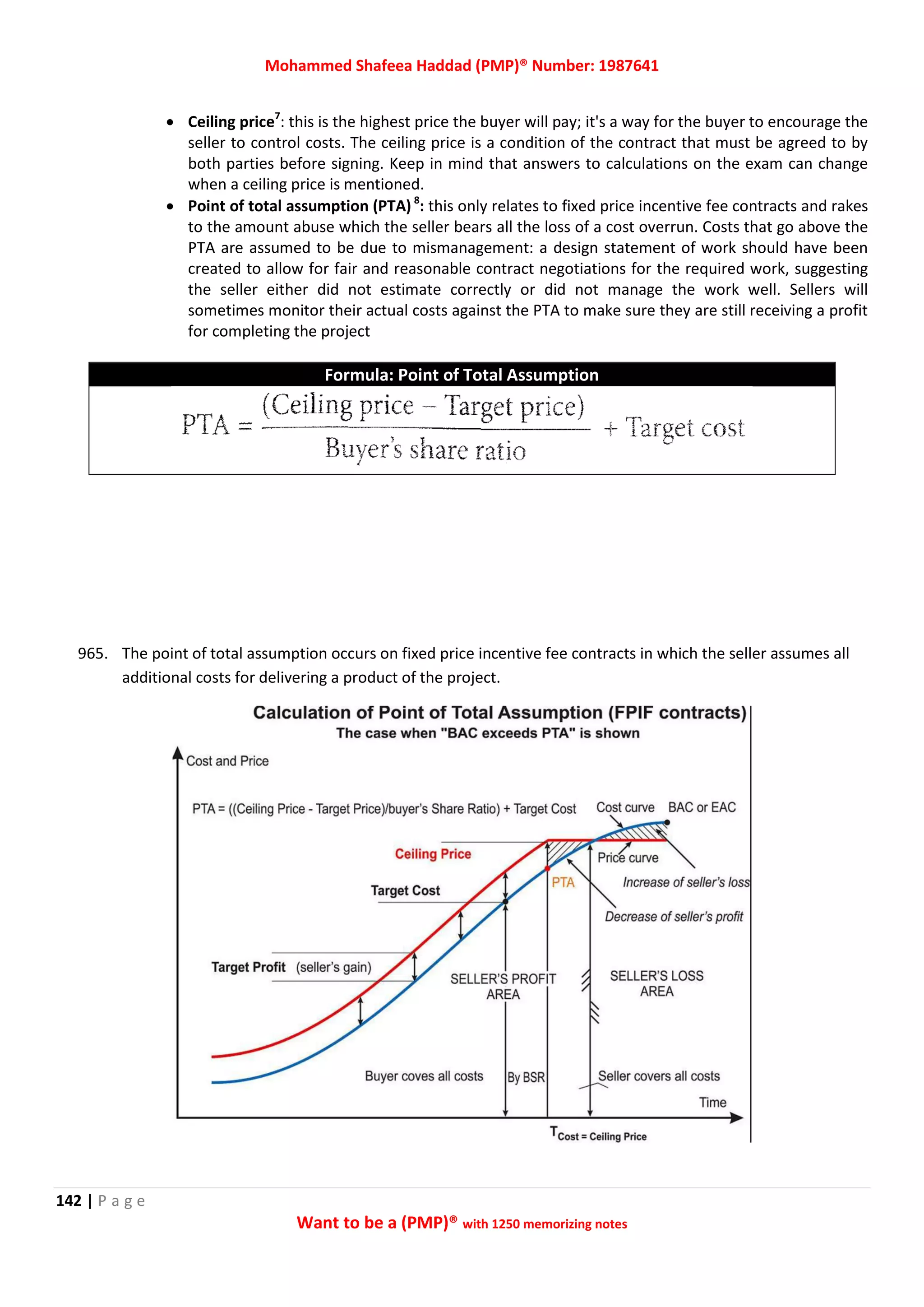 Mohammed Shafeea Haddad (PMP)® Number: 1987641
142 | P a g e
Want to be a (PMP)® with 1250 memorizing notes
 Ceiling price7
: this is the highest price the buyer will pay; it's a way for the buyer to encourage the
seller to control costs. The ceiling price is a condition of the contract that must be agreed to by
both parties before signing. Keep in mind that answers to calculations on the exam can change
when a ceiling price is mentioned.
 Point of total assumption (PTA) 8
: this only relates to fixed price incentive fee contracts and rakes
to the amount abuse which the seller bears all the loss of a cost overrun. Costs that go above the
PTA are assumed to be due to mismanagement: a design statement of work should have been
created to allow for fair and reasonable contract negotiations for the required work, suggesting
the seller either did not estimate correctly or did not manage the work well. Sellers will
sometimes monitor their actual costs against the PTA to make sure they are still receiving a profit
for completing the project
Formula: Point of Total Assumption
965. The point of total assumption occurs on fixed price incentive fee contracts in which the seller assumes all
additional costs for delivering a product of the project.
 