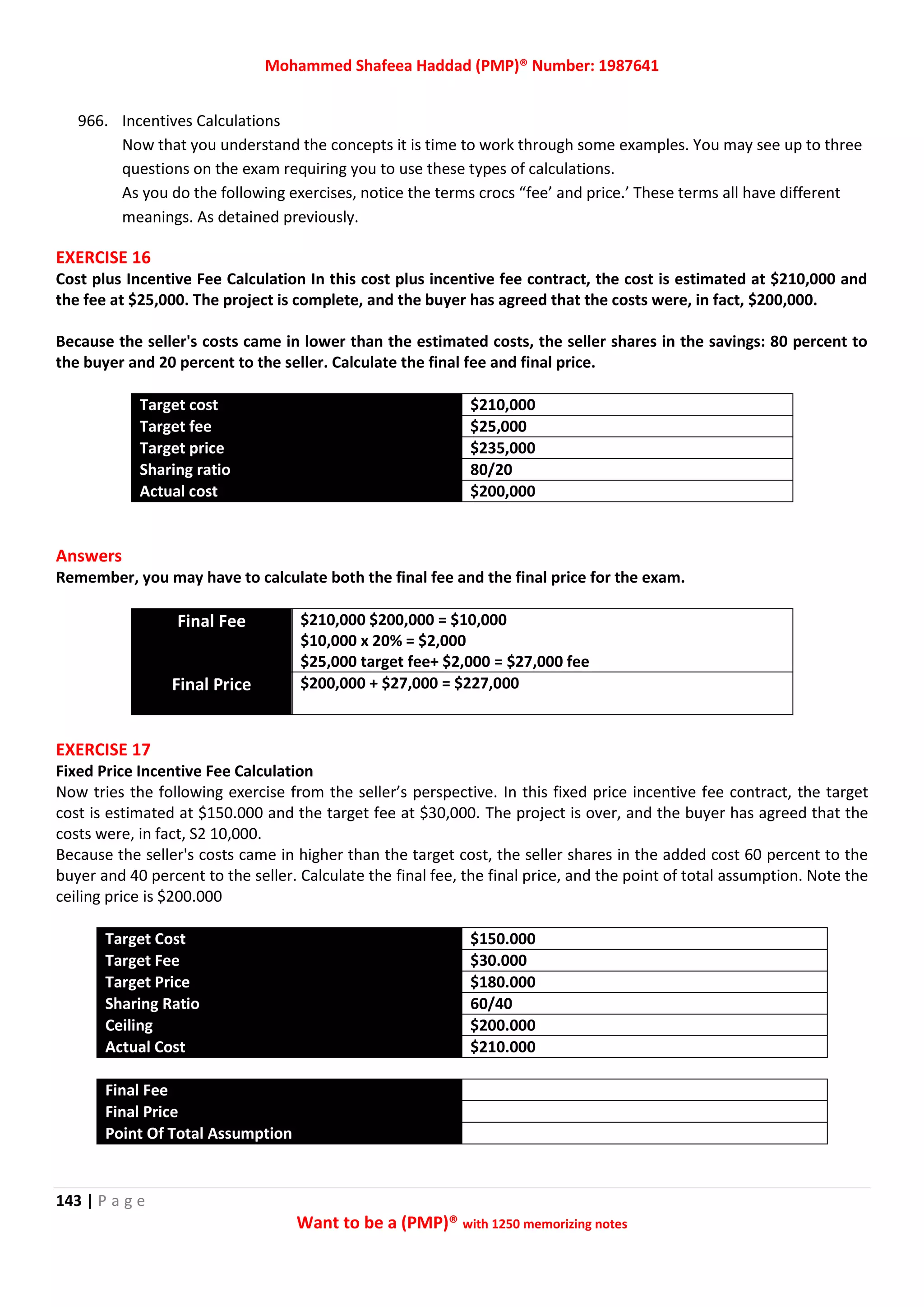 Mohammed Shafeea Haddad (PMP)® Number: 1987641
143 | P a g e
Want to be a (PMP)® with 1250 memorizing notes
966. Incentives Calculations
Now that you understand the concepts it is time to work through some examples. You may see up to three
questions on the exam requiring you to use these types of calculations.
As you do the following exercises, notice the terms crocs “fee’ and price.’ These terms all have different
meanings. As detained previously.
EXERCISE 16
Cost plus Incentive Fee Calculation In this cost plus incentive fee contract, the cost is estimated at $210,000 and
the fee at $25,000. The project is complete, and the buyer has agreed that the costs were, in fact, $200,000.
Because the seller's costs came in lower than the estimated costs, the seller shares in the savings: 80 percent to
the buyer and 20 percent to the seller. Calculate the final fee and final price.
Target cost $210,000
Target fee $25,000
Target price $235,000
Sharing ratio 80/20
Actual cost $200,000
Answers
Remember, you may have to calculate both the final fee and the final price for the exam.
Final Fee $210,000 $200,000 = $10,000
$10,000 x 20% = $2,000
$25,000 target fee+ $2,000 = $27,000 fee
Final Price $200,000 + $27,000 = $227,000
EXERCISE 17
Fixed Price Incentive Fee Calculation
Now tries the following exercise from the seller’s perspective. In this fixed price incentive fee contract, the target
cost is estimated at $150.000 and the target fee at $30,000. The project is over, and the buyer has agreed that the
costs were, in fact, S2 10,000.
Because the seller's costs came in higher than the target cost, the seller shares in the added cost 60 percent to the
buyer and 40 percent to the seller. Calculate the final fee, the final price, and the point of total assumption. Note the
ceiling price is $200.000
Target Cost $150.000
Target Fee $30.000
Target Price $180.000
Sharing Ratio 60/40
Ceiling $200.000
Actual Cost $210.000
Final Fee
Final Price
Point Of Total Assumption
 