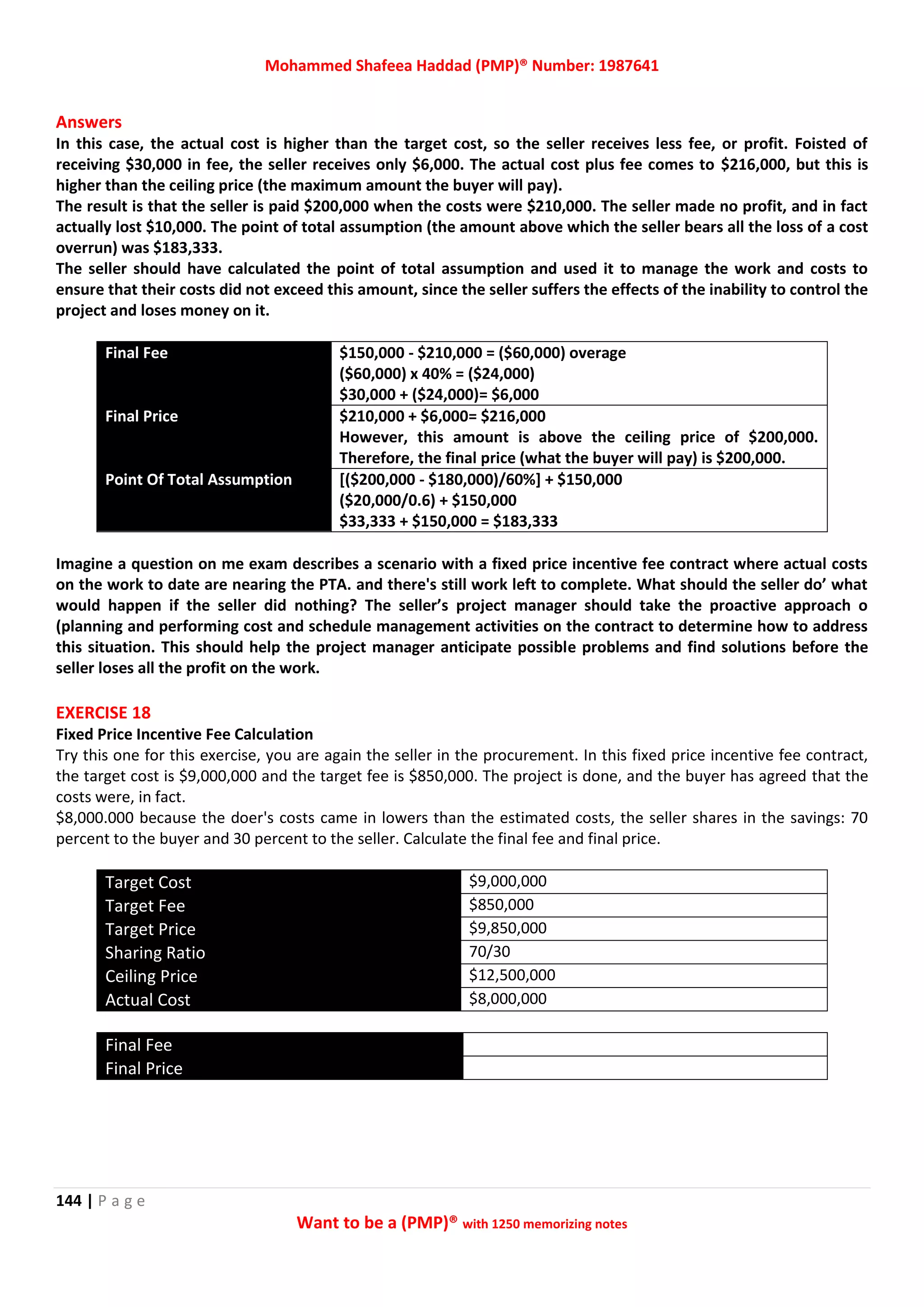 Mohammed Shafeea Haddad (PMP)® Number: 1987641
144 | P a g e
Want to be a (PMP)® with 1250 memorizing notes
Answers
In this case, the actual cost is higher than the target cost, so the seller receives less fee, or profit. Foisted of
receiving $30,000 in fee, the seller receives only $6,000. The actual cost plus fee comes to $216,000, but this is
higher than the ceiling price (the maximum amount the buyer will pay).
The result is that the seller is paid $200,000 when the costs were $210,000. The seller made no profit, and in fact
actually lost $10,000. The point of total assumption (the amount above which the seller bears all the loss of a cost
overrun) was $183,333.
The seller should have calculated the point of total assumption and used it to manage the work and costs to
ensure that their costs did not exceed this amount, since the seller suffers the effects of the inability to control the
project and loses money on it.
Final Fee $150,000 - $210,000 = ($60,000) overage
($60,000) x 40% = ($24,000)
$30,000 + ($24,000)= $6,000
Final Price $210,000 + $6,000= $216,000
However, this amount is above the ceiling price of $200,000.
Therefore, the final price (what the buyer will pay) is $200,000.
Point Of Total Assumption [($200,000 - $180,000)/60%] + $150,000
($20,000/0.6) + $150,000
$33,333 + $150,000 = $183,333
Imagine a question on me exam describes a scenario with a fixed price incentive fee contract where actual costs
on the work to date are nearing the PTA. and there's still work left to complete. What should the seller do’ what
would happen if the seller did nothing? The seller’s project manager should take the proactive approach o
(planning and performing cost and schedule management activities on the contract to determine how to address
this situation. This should help the project manager anticipate possible problems and find solutions before the
seller loses all the profit on the work.
EXERCISE 18
Fixed Price Incentive Fee Calculation
Try this one for this exercise, you are again the seller in the procurement. In this fixed price incentive fee contract,
the target cost is $9,000,000 and the target fee is $850,000. The project is done, and the buyer has agreed that the
costs were, in fact.
$8,000.000 because the doer's costs came in lowers than the estimated costs, the seller shares in the savings: 70
percent to the buyer and 30 percent to the seller. Calculate the final fee and final price.
Target Cost $9,000,000
Target Fee $850,000
Target Price $9,850,000
Sharing Ratio 70/30
Ceiling Price $12,500,000
Actual Cost $8,000,000
Final Fee
Final Price
 