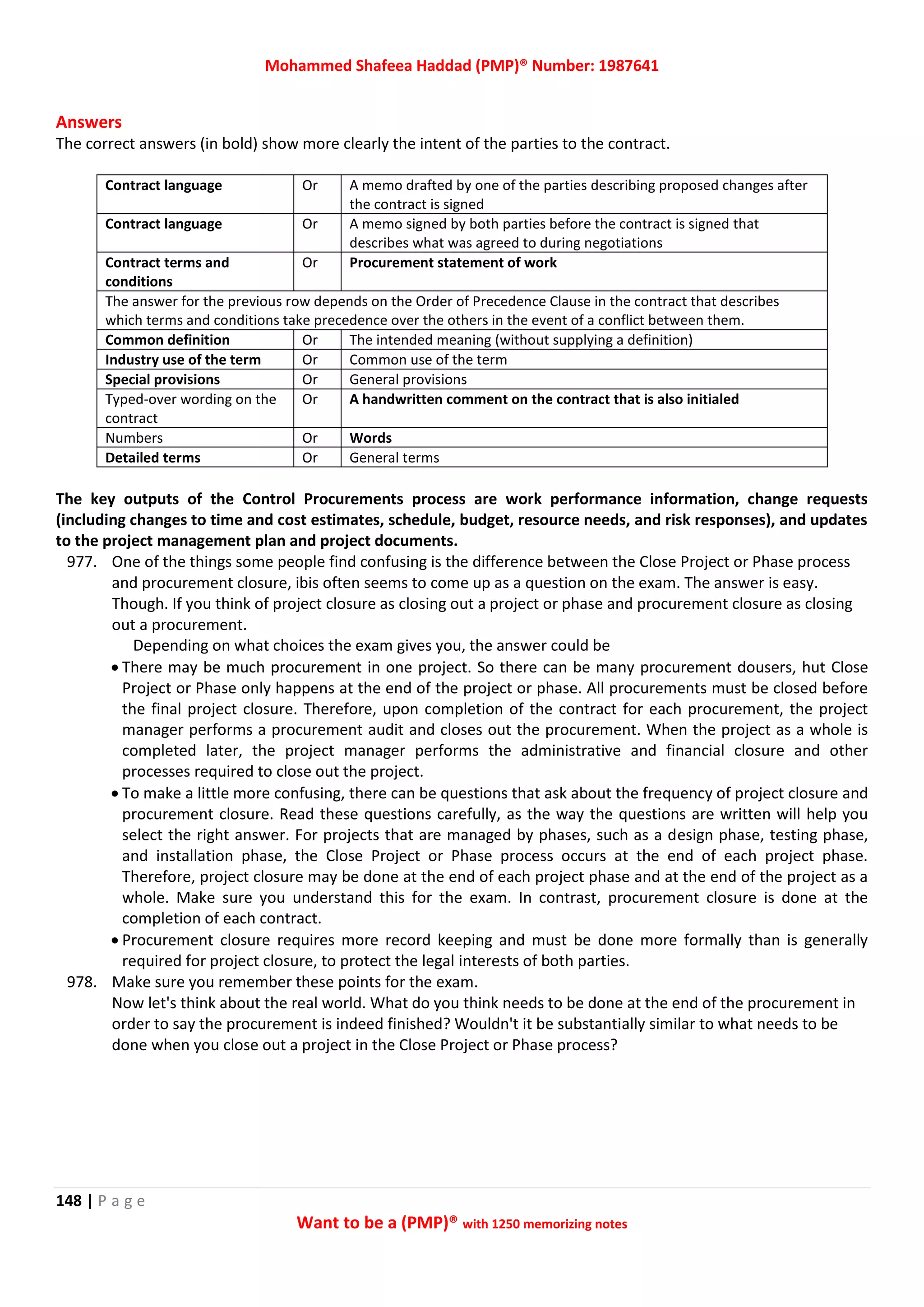 Mohammed Shafeea Haddad (PMP)® Number: 1987641
148 | P a g e
Want to be a (PMP)® with 1250 memorizing notes
Answers
The correct answers (in bold) show more clearly the intent of the parties to the contract.
Contract language Or A memo drafted by one of the parties describing proposed changes after
the contract is signed
Contract language Or A memo signed by both parties before the contract is signed that
describes what was agreed to during negotiations
Contract terms and
conditions
Or Procurement statement of work
The answer for the previous row depends on the Order of Precedence Clause in the contract that describes
which terms and conditions take precedence over the others in the event of a conflict between them.
Common definition Or The intended meaning (without supplying a definition)
Industry use of the term Or Common use of the term
Special provisions Or General provisions
Typed-over wording on the
contract
Or A handwritten comment on the contract that is also initialed
Numbers Or Words
Detailed terms Or General terms
The key outputs of the Control Procurements process are work performance information, change requests
(including changes to time and cost estimates, schedule, budget, resource needs, and risk responses), and updates
to the project management plan and project documents.
977. One of the things some people find confusing is the difference between the Close Project or Phase process
and procurement closure, ibis often seems to come up as a question on the exam. The answer is easy.
Though. If you think of project closure as closing out a project or phase and procurement closure as closing
out a procurement.
Depending on what choices the exam gives you, the answer could be
 There may be much procurement in one project. So there can be many procurement dousers, hut Close
Project or Phase only happens at the end of the project or phase. All procurements must be closed before
the final project closure. Therefore, upon completion of the contract for each procurement, the project
manager performs a procurement audit and closes out the procurement. When the project as a whole is
completed later, the project manager performs the administrative and financial closure and other
processes required to close out the project.
 To make a little more confusing, there can be questions that ask about the frequency of project closure and
procurement closure. Read these questions carefully, as the way the questions are written will help you
select the right answer. For projects that are managed by phases, such as a design phase, testing phase,
and installation phase, the Close Project or Phase process occurs at the end of each project phase.
Therefore, project closure may be done at the end of each project phase and at the end of the project as a
whole. Make sure you understand this for the exam. In contrast, procurement closure is done at the
completion of each contract.
 Procurement closure requires more record keeping and must be done more formally than is generally
required for project closure, to protect the legal interests of both parties.
978. Make sure you remember these points for the exam.
Now let's think about the real world. What do you think needs to be done at the end of the procurement in
order to say the procurement is indeed finished? Wouldn't it be substantially similar to what needs to be
done when you close out a project in the Close Project or Phase process?
 