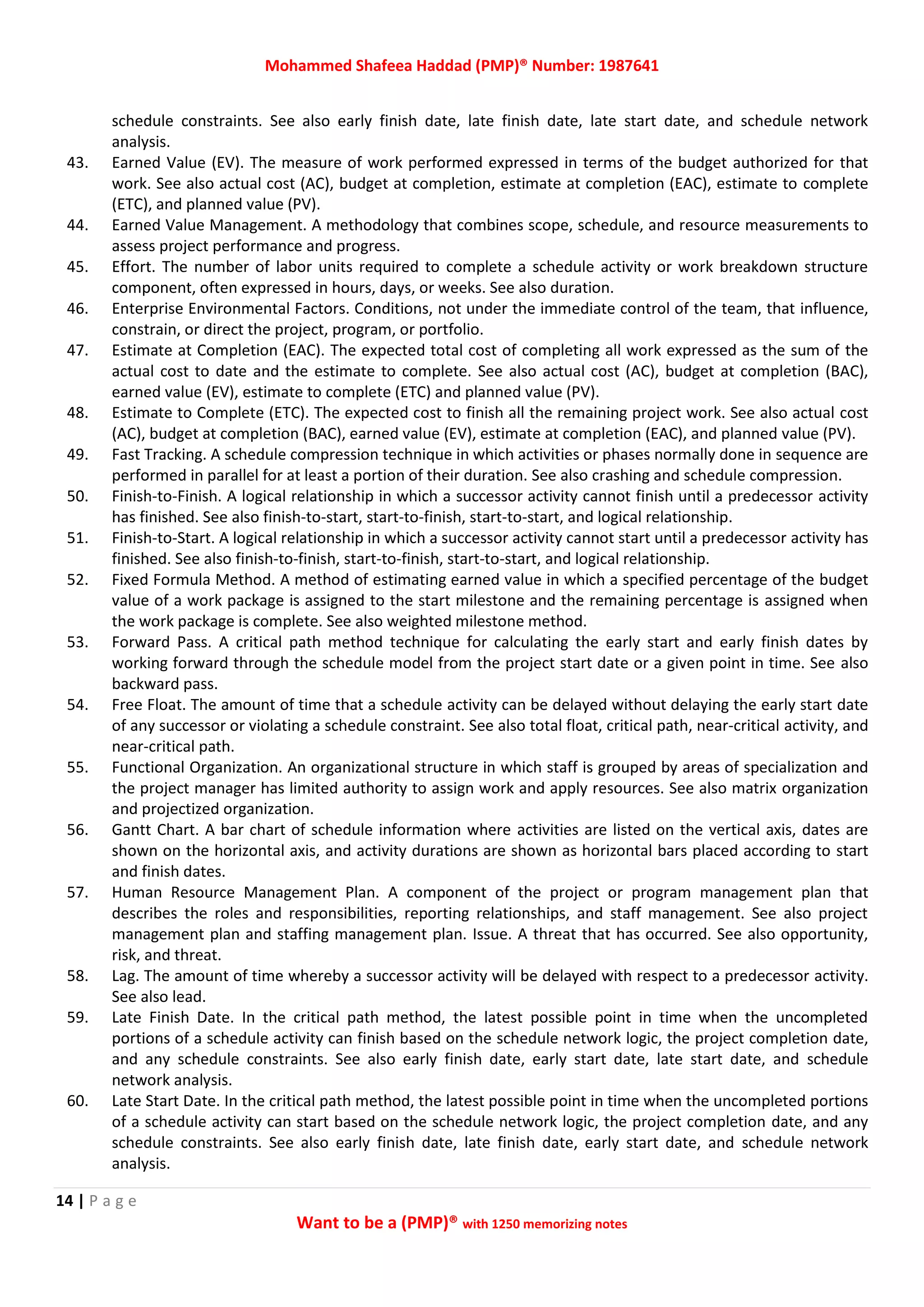 Mohammed Shafeea Haddad (PMP)® Number: 1987641
14 | P a g e
Want to be a (PMP)® with 1250 memorizing notes
schedule constraints. See also early finish date, late finish date, late start date, and schedule network
analysis.
43. Earned Value (EV). The measure of work performed expressed in terms of the budget authorized for that
work. See also actual cost (AC), budget at completion, estimate at completion (EAC), estimate to complete
(ETC), and planned value (PV).
44. Earned Value Management. A methodology that combines scope, schedule, and resource measurements to
assess project performance and progress.
45. Effort. The number of labor units required to complete a schedule activity or work breakdown structure
component, often expressed in hours, days, or weeks. See also duration.
46. Enterprise Environmental Factors. Conditions, not under the immediate control of the team, that influence,
constrain, or direct the project, program, or portfolio.
47. Estimate at Completion (EAC). The expected total cost of completing all work expressed as the sum of the
actual cost to date and the estimate to complete. See also actual cost (AC), budget at completion (BAC),
earned value (EV), estimate to complete (ETC) and planned value (PV).
48. Estimate to Complete (ETC). The expected cost to finish all the remaining project work. See also actual cost
(AC), budget at completion (BAC), earned value (EV), estimate at completion (EAC), and planned value (PV).
49. Fast Tracking. A schedule compression technique in which activities or phases normally done in sequence are
performed in parallel for at least a portion of their duration. See also crashing and schedule compression.
50. Finish‐to‐Finish. A logical relationship in which a successor activity cannot finish until a predecessor activity
has finished. See also finish‐to‐start, start‐to‐finish, start‐to‐start, and logical relationship.
51. Finish‐to‐Start. A logical relationship in which a successor activity cannot start until a predecessor activity has
finished. See also finish‐to‐finish, start‐to‐finish, start‐to‐start, and logical relationship.
52. Fixed Formula Method. A method of estimating earned value in which a specified percentage of the budget
value of a work package is assigned to the start milestone and the remaining percentage is assigned when
the work package is complete. See also weighted milestone method.
53. Forward Pass. A critical path method technique for calculating the early start and early finish dates by
working forward through the schedule model from the project start date or a given point in time. See also
backward pass.
54. Free Float. The amount of time that a schedule activity can be delayed without delaying the early start date
of any successor or violating a schedule constraint. See also total float, critical path, near‐critical activity, and
near‐critical path.
55. Functional Organization. An organizational structure in which staff is grouped by areas of specialization and
the project manager has limited authority to assign work and apply resources. See also matrix organization
and projectized organization.
56. Gantt Chart. A bar chart of schedule information where activities are listed on the vertical axis, dates are
shown on the horizontal axis, and activity durations are shown as horizontal bars placed according to start
and finish dates.
57. Human Resource Management Plan. A component of the project or program management plan that
describes the roles and responsibilities, reporting relationships, and staff management. See also project
management plan and staffing management plan. Issue. A threat that has occurred. See also opportunity,
risk, and threat.
58. Lag. The amount of time whereby a successor activity will be delayed with respect to a predecessor activity.
See also lead.
59. Late Finish Date. In the critical path method, the latest possible point in time when the uncompleted
portions of a schedule activity can finish based on the schedule network logic, the project completion date,
and any schedule constraints. See also early finish date, early start date, late start date, and schedule
network analysis.
60. Late Start Date. In the critical path method, the latest possible point in time when the uncompleted portions
of a schedule activity can start based on the schedule network logic, the project completion date, and any
schedule constraints. See also early finish date, late finish date, early start date, and schedule network
analysis.
 