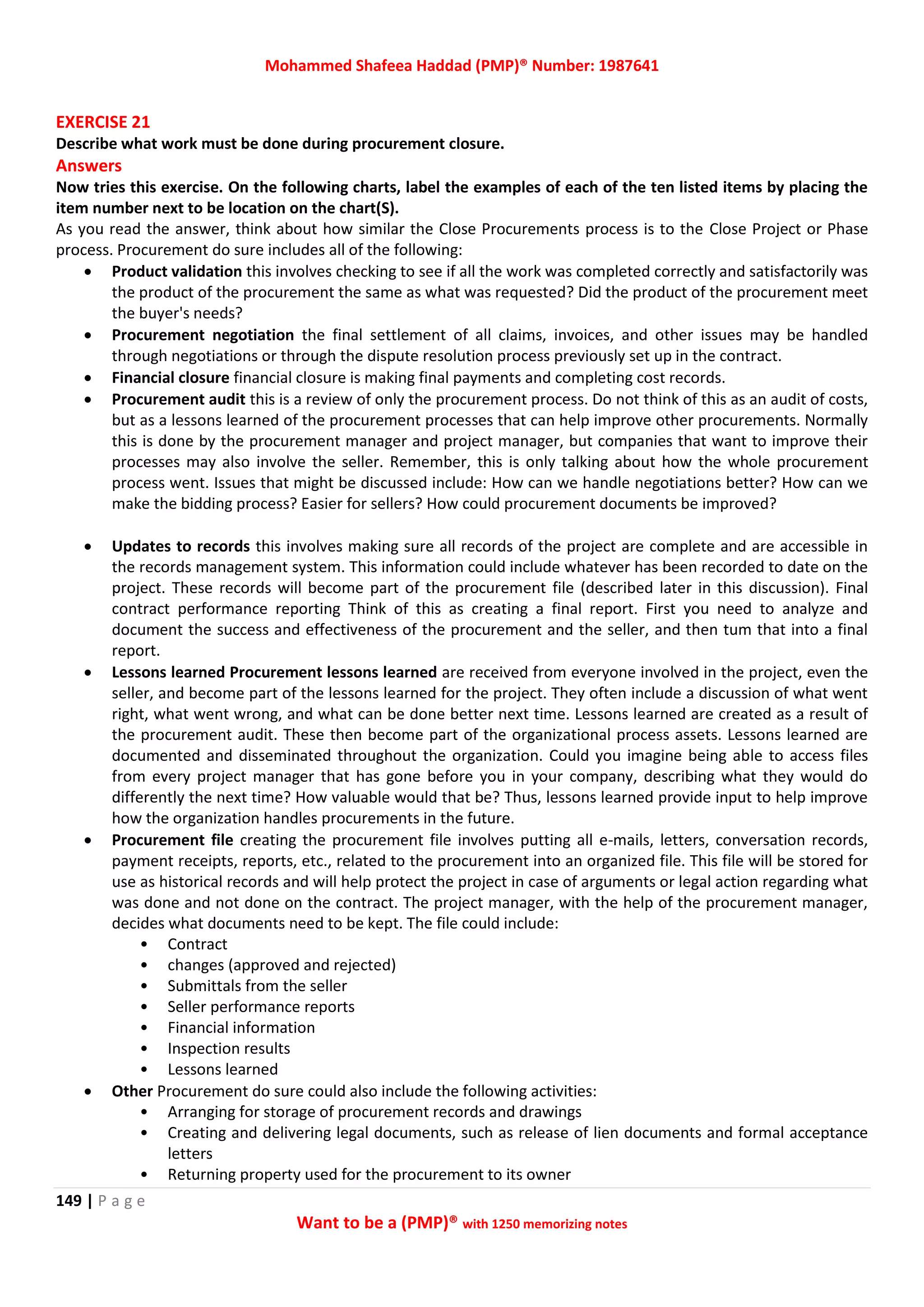 Mohammed Shafeea Haddad (PMP)® Number: 1987641
149 | P a g e
Want to be a (PMP)® with 1250 memorizing notes
EXERCISE 21
Describe what work must be done during procurement closure.
Answers
Now tries this exercise. On the following charts, label the examples of each of the ten listed items by placing the
item number next to be location on the chart(S).
As you read the answer, think about how similar the Close Procurements process is to the Close Project or Phase
process. Procurement do sure includes all of the following:
 Product validation this involves checking to see if all the work was completed correctly and satisfactorily was
the product of the procurement the same as what was requested? Did the product of the procurement meet
the buyer's needs?
 Procurement negotiation the final settlement of all claims, invoices, and other issues may be handled
through negotiations or through the dispute resolution process previously set up in the contract.
 Financial closure financial closure is making final payments and completing cost records.
 Procurement audit this is a review of only the procurement process. Do not think of this as an audit of costs,
but as a lessons learned of the procurement processes that can help improve other procurements. Normally
this is done by the procurement manager and project manager, but companies that want to improve their
processes may also involve the seller. Remember, this is only talking about how the whole procurement
process went. Issues that might be discussed include: How can we handle negotiations better? How can we
make the bidding process? Easier for sellers? How could procurement documents be improved?
 Updates to records this involves making sure all records of the project are complete and are accessible in
the records management system. This information could include whatever has been recorded to date on the
project. These records will become part of the procurement file (described later in this discussion). Final
contract performance reporting Think of this as creating a final report. First you need to analyze and
document the success and effectiveness of the procurement and the seller, and then tum that into a final
report.
 Lessons learned Procurement lessons learned are received from everyone involved in the project, even the
seller, and become part of the lessons learned for the project. They often include a discussion of what went
right, what went wrong, and what can be done better next time. Lessons learned are created as a result of
the procurement audit. These then become part of the organizational process assets. Lessons learned are
documented and disseminated throughout the organization. Could you imagine being able to access files
from every project manager that has gone before you in your company, describing what they would do
differently the next time? How valuable would that be? Thus, lessons learned provide input to help improve
how the organization handles procurements in the future.
 Procurement file creating the procurement file involves putting all e-mails, letters, conversation records,
payment receipts, reports, etc., related to the procurement into an organized file. This file will be stored for
use as historical records and will help protect the project in case of arguments or legal action regarding what
was done and not done on the contract. The project manager, with the help of the procurement manager,
decides what documents need to be kept. The file could include:
• Contract
• changes (approved and rejected)
• Submittals from the seller
• Seller performance reports
• Financial information
• Inspection results
• Lessons learned
 Other Procurement do sure could also include the following activities:
• Arranging for storage of procurement records and drawings
• Creating and delivering legal documents, such as release of lien documents and formal acceptance
letters
• Returning property used for the procurement to its owner
 