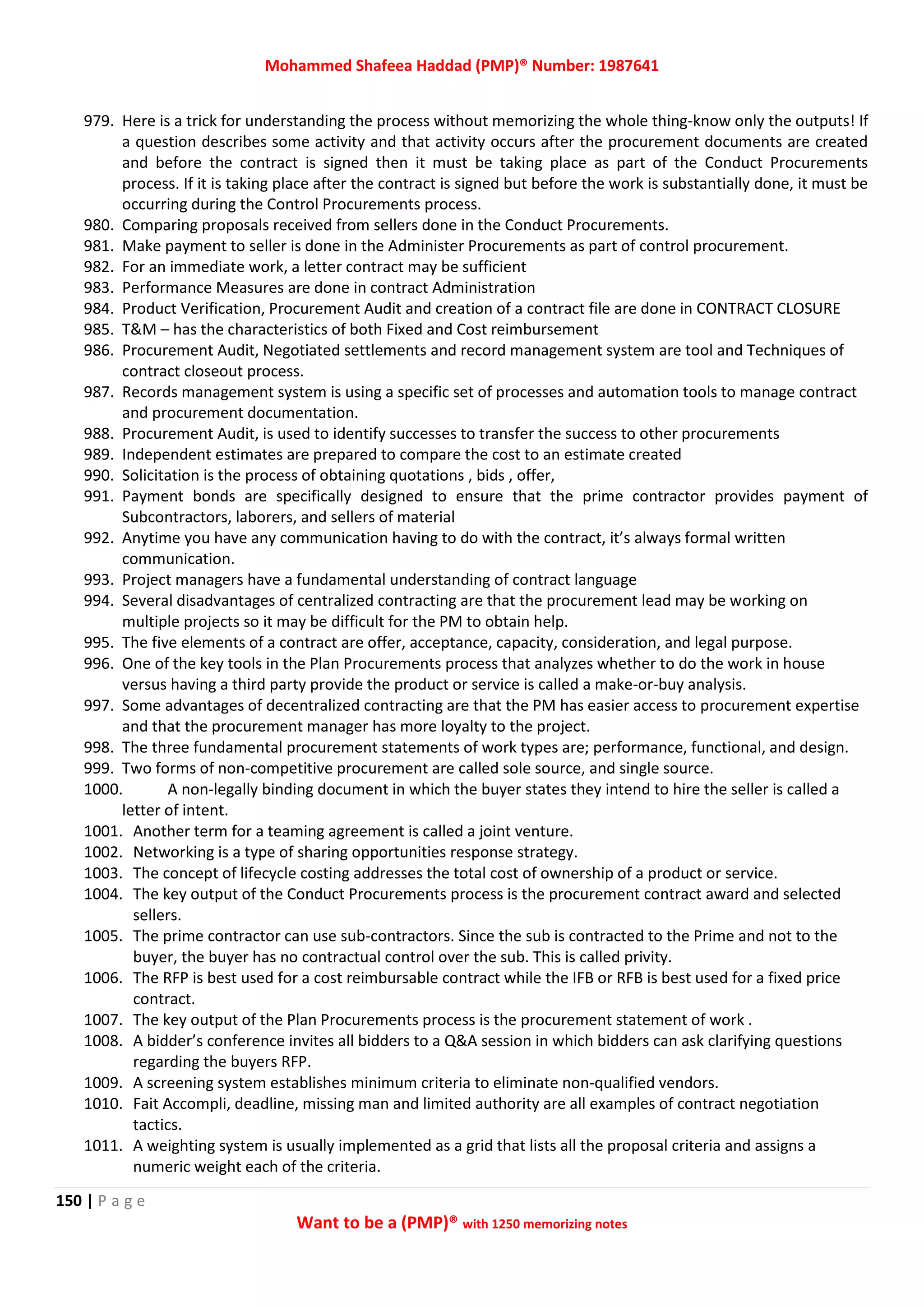 Mohammed Shafeea Haddad (PMP)® Number: 1987641
150 | P a g e
Want to be a (PMP)® with 1250 memorizing notes
979. Here is a trick for understanding the process without memorizing the whole thing-know only the outputs! If
a question describes some activity and that activity occurs after the procurement documents are created
and before the contract is signed then it must be taking place as part of the Conduct Procurements
process. If it is taking place after the contract is signed but before the work is substantially done, it must be
occurring during the Control Procurements process.
980. Comparing proposals received from sellers done in the Conduct Procurements.
981. Make payment to seller is done in the Administer Procurements as part of control procurement.
982. For an immediate work, a letter contract may be sufficient
983. Performance Measures are done in contract Administration
984. Product Verification, Procurement Audit and creation of a contract file are done in CONTRACT CLOSURE
985. T&M – has the characteristics of both Fixed and Cost reimbursement
986. Procurement Audit, Negotiated settlements and record management system are tool and Techniques of
contract closeout process.
987. Records management system is using a specific set of processes and automation tools to manage contract
and procurement documentation.
988. Procurement Audit, is used to identify successes to transfer the success to other procurements
989. Independent estimates are prepared to compare the cost to an estimate created
990. Solicitation is the process of obtaining quotations , bids , offer,
991. Payment bonds are specifically designed to ensure that the prime contractor provides payment of
Subcontractors, laborers, and sellers of material
992. Anytime you have any communication having to do with the contract, it’s always formal written
communication.
993. Project managers have a fundamental understanding of contract language
994. Several disadvantages of centralized contracting are that the procurement lead may be working on
multiple projects so it may be difficult for the PM to obtain help.
995. The five elements of a contract are offer, acceptance, capacity, consideration, and legal purpose.
996. One of the key tools in the Plan Procurements process that analyzes whether to do the work in house
versus having a third party provide the product or service is called a make-or-buy analysis.
997. Some advantages of decentralized contracting are that the PM has easier access to procurement expertise
and that the procurement manager has more loyalty to the project.
998. The three fundamental procurement statements of work types are; performance, functional, and design.
999. Two forms of non-competitive procurement are called sole source, and single source.
1000. A non-legally binding document in which the buyer states they intend to hire the seller is called a
letter of intent.
1001. Another term for a teaming agreement is called a joint venture.
1002. Networking is a type of sharing opportunities response strategy.
1003. The concept of lifecycle costing addresses the total cost of ownership of a product or service.
1004. The key output of the Conduct Procurements process is the procurement contract award and selected
sellers.
1005. The prime contractor can use sub-contractors. Since the sub is contracted to the Prime and not to the
buyer, the buyer has no contractual control over the sub. This is called privity.
1006. The RFP is best used for a cost reimbursable contract while the IFB or RFB is best used for a fixed price
contract.
1007. The key output of the Plan Procurements process is the procurement statement of work .
1008. A bidder’s conference invites all bidders to a Q&A session in which bidders can ask clarifying questions
regarding the buyers RFP.
1009. A screening system establishes minimum criteria to eliminate non-qualified vendors.
1010. Fait Accompli, deadline, missing man and limited authority are all examples of contract negotiation
tactics.
1011. A weighting system is usually implemented as a grid that lists all the proposal criteria and assigns a
numeric weight each of the criteria.
 