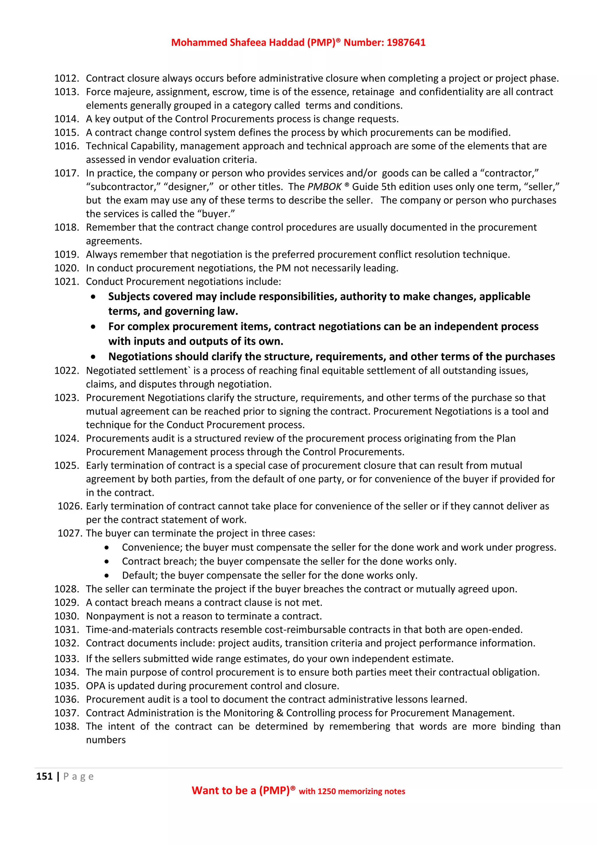 Mohammed Shafeea Haddad (PMP)® Number: 1987641
151 | P a g e
Want to be a (PMP)® with 1250 memorizing notes
1012. Contract closure always occurs before administrative closure when completing a project or project phase.
1013. Force majeure, assignment, escrow, time is of the essence, retainage and confidentiality are all contract
elements generally grouped in a category called terms and conditions.
1014. A key output of the Control Procurements process is change requests.
1015. A contract change control system defines the process by which procurements can be modified.
1016. Technical Capability, management approach and technical approach are some of the elements that are
assessed in vendor evaluation criteria.
1017. In practice, the company or person who provides services and/or goods can be called a “contractor,”
“subcontractor,” “designer,” or other titles. The PMBOK ® Guide 5th edition uses only one term, “seller,”
but the exam may use any of these terms to describe the seller. The company or person who purchases
the services is called the “buyer.”
1018. Remember that the contract change control procedures are usually documented in the procurement
agreements.
1019. Always remember that negotiation is the preferred procurement conflict resolution technique.
1020. In conduct procurement negotiations, the PM not necessarily leading.
1021. Conduct Procurement negotiations include:
 Subjects covered may include responsibilities, authority to make changes, applicable
terms, and governing law.
 For complex procurement items, contract negotiations can be an independent process
with inputs and outputs of its own.
 Negotiations should clarify the structure, requirements, and other terms of the purchases
1022. Negotiated settlement` is a process of reaching final equitable settlement of all outstanding issues,
claims, and disputes through negotiation.
1023. Procurement Negotiations clarify the structure, requirements, and other terms of the purchase so that
mutual agreement can be reached prior to signing the contract. Procurement Negotiations is a tool and
technique for the Conduct Procurement process.
1024. Procurements audit is a structured review of the procurement process originating from the Plan
Procurement Management process through the Control Procurements.
1025. Early termination of contract is a special case of procurement closure that can result from mutual
agreement by both parties, from the default of one party, or for convenience of the buyer if provided for
in the contract.
1026. Early termination of contract cannot take place for convenience of the seller or if they cannot deliver as
per the contract statement of work.
1027. The buyer can terminate the project in three cases:
 Convenience; the buyer must compensate the seller for the done work and work under progress.
 Contract breach; the buyer compensate the seller for the done works only.
 Default; the buyer compensate the seller for the done works only.
1028. The seller can terminate the project if the buyer breaches the contract or mutually agreed upon.
1029. A contact breach means a contract clause is not met.
1030. Nonpayment is not a reason to terminate a contract.
1031. Time-and-materials contracts resemble cost-reimbursable contracts in that both are open-ended.
1032. Contract documents include: project audits, transition criteria and project performance information.
1033. If the sellers submitted wide range estimates, do your own independent estimate.
1034. The main purpose of control procurement is to ensure both parties meet their contractual obligation.
1035. OPA is updated during procurement control and closure.
1036. Procurement audit is a tool to document the contract administrative lessons learned.
1037. Contract Administration is the Monitoring & Controlling process for Procurement Management.
1038. The intent of the contract can be determined by remembering that words are more binding than
numbers
 