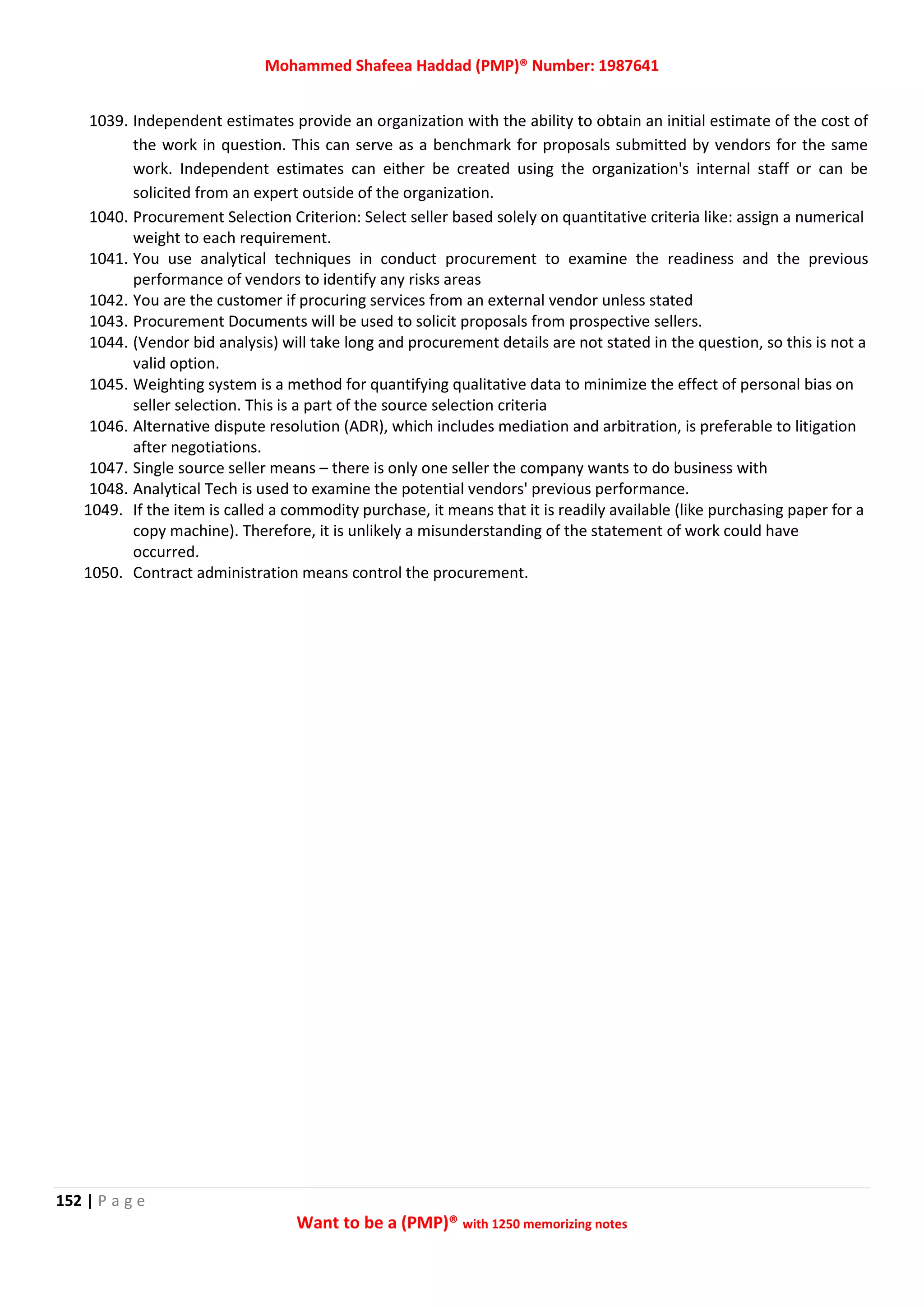 Mohammed Shafeea Haddad (PMP)® Number: 1987641
152 | P a g e
Want to be a (PMP)® with 1250 memorizing notes
1039. Independent estimates provide an organization with the ability to obtain an initial estimate of the cost of
the work in question. This can serve as a benchmark for proposals submitted by vendors for the same
work. Independent estimates can either be created using the organization's internal staff or can be
solicited from an expert outside of the organization.
1040. Procurement Selection Criterion: Select seller based solely on quantitative criteria like: assign a numerical
weight to each requirement.
1041. You use analytical techniques in conduct procurement to examine the readiness and the previous
performance of vendors to identify any risks areas
1042. You are the customer if procuring services from an external vendor unless stated
1043. Procurement Documents will be used to solicit proposals from prospective sellers.
1044. (Vendor bid analysis) will take long and procurement details are not stated in the question, so this is not a
valid option.
1045. Weighting system is a method for quantifying qualitative data to minimize the effect of personal bias on
seller selection. This is a part of the source selection criteria
1046. Alternative dispute resolution (ADR), which includes mediation and arbitration, is preferable to litigation
after negotiations.
1047. Single source seller means – there is only one seller the company wants to do business with
1048. Analytical Tech is used to examine the potential vendors' previous performance.
1049. If the item is called a commodity purchase, it means that it is readily available (like purchasing paper for a
copy machine). Therefore, it is unlikely a misunderstanding of the statement of work could have
occurred.
1050. Contract administration means control the procurement.
 