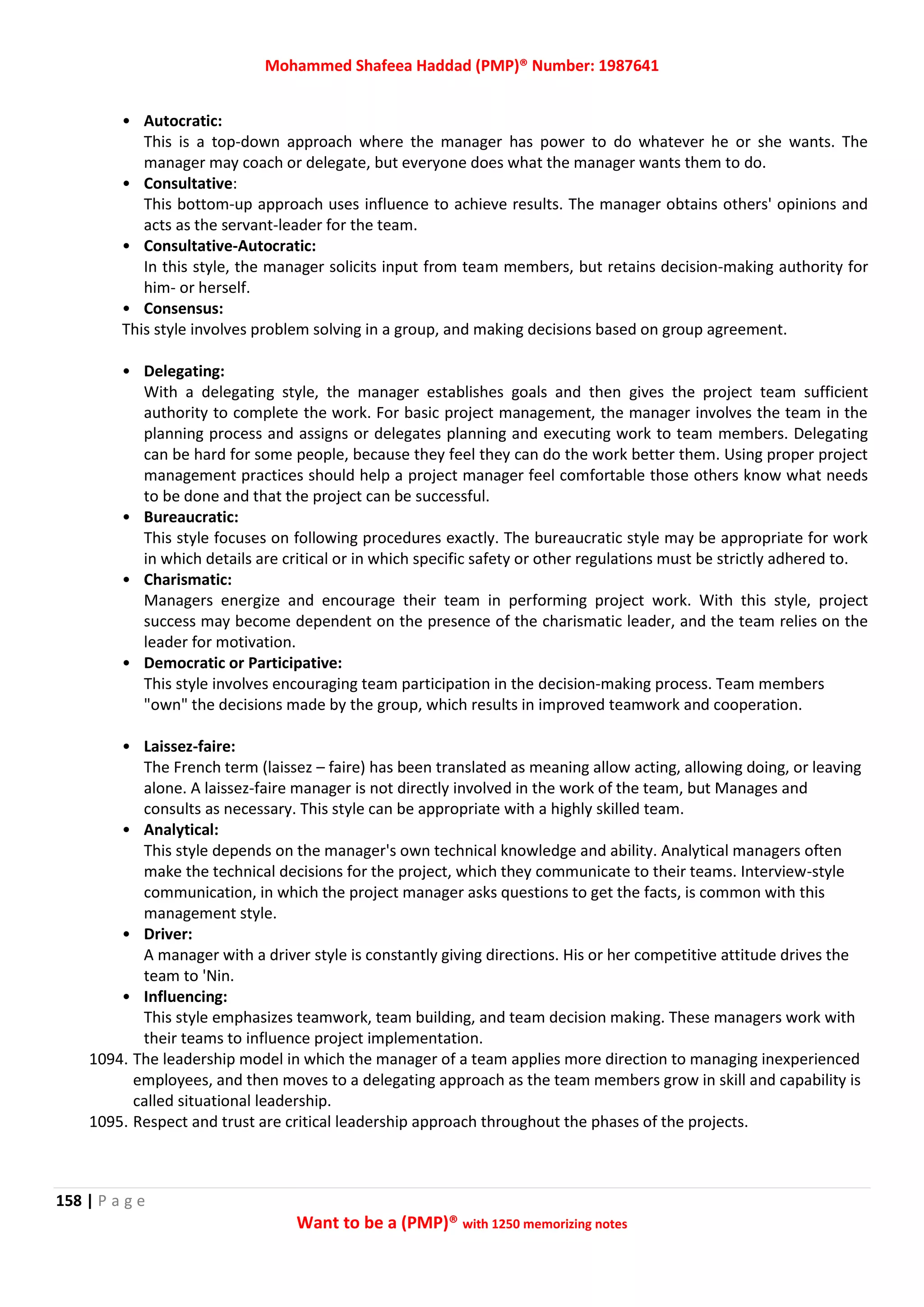 Mohammed Shafeea Haddad (PMP)® Number: 1987641
158 | P a g e
Want to be a (PMP)® with 1250 memorizing notes
• Autocratic:
This is a top-down approach where the manager has power to do whatever he or she wants. The
manager may coach or delegate, but everyone does what the manager wants them to do.
• Consultative:
This bottom-up approach uses influence to achieve results. The manager obtains others' opinions and
acts as the servant-leader for the team.
• Consultative-Autocratic:
In this style, the manager solicits input from team members, but retains decision-making authority for
him- or herself.
• Consensus:
This style involves problem solving in a group, and making decisions based on group agreement.
• Delegating:
With a delegating style, the manager establishes goals and then gives the project team sufficient
authority to complete the work. For basic project management, the manager involves the team in the
planning process and assigns or delegates planning and executing work to team members. Delegating
can be hard for some people, because they feel they can do the work better them. Using proper project
management practices should help a project manager feel comfortable those others know what needs
to be done and that the project can be successful.
• Bureaucratic:
This style focuses on following procedures exactly. The bureaucratic style may be appropriate for work
in which details are critical or in which specific safety or other regulations must be strictly adhered to.
• Charismatic:
Managers energize and encourage their team in performing project work. With this style, project
success may become dependent on the presence of the charismatic leader, and the team relies on the
leader for motivation.
• Democratic or Participative:
This style involves encouraging team participation in the decision-making process. Team members
"own" the decisions made by the group, which results in improved teamwork and cooperation.
• Laissez-faire:
The French term (laissez – faire) has been translated as meaning allow acting, allowing doing, or leaving
alone. A laissez-faire manager is not directly involved in the work of the team, but Manages and
consults as necessary. This style can be appropriate with a highly skilled team.
• Analytical:
This style depends on the manager's own technical knowledge and ability. Analytical managers often
make the technical decisions for the project, which they communicate to their teams. Interview-style
communication, in which the project manager asks questions to get the facts, is common with this
management style.
• Driver:
A manager with a driver style is constantly giving directions. His or her competitive attitude drives the
team to 'Nin.
• Influencing:
This style emphasizes teamwork, team building, and team decision making. These managers work with
their teams to influence project implementation.
1094. The leadership model in which the manager of a team applies more direction to managing inexperienced
employees, and then moves to a delegating approach as the team members grow in skill and capability is
called situational leadership.
1095. Respect and trust are critical leadership approach throughout the phases of the projects.
 