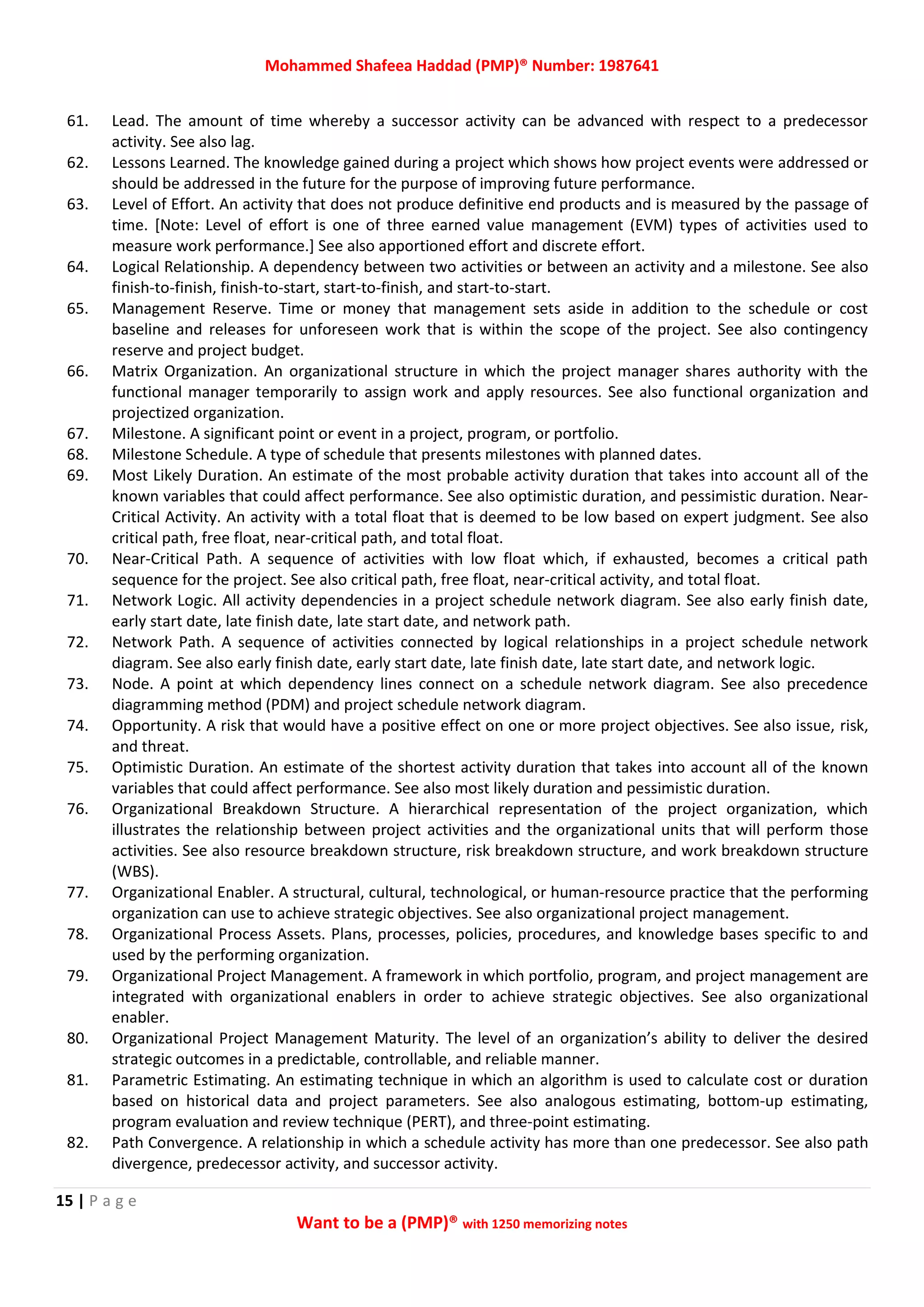 Mohammed Shafeea Haddad (PMP)® Number: 1987641
15 | P a g e
Want to be a (PMP)® with 1250 memorizing notes
61. Lead. The amount of time whereby a successor activity can be advanced with respect to a predecessor
activity. See also lag.
62. Lessons Learned. The knowledge gained during a project which shows how project events were addressed or
should be addressed in the future for the purpose of improving future performance.
63. Level of Effort. An activity that does not produce definitive end products and is measured by the passage of
time. [Note: Level of effort is one of three earned value management (EVM) types of activities used to
measure work performance.] See also apportioned effort and discrete effort.
64. Logical Relationship. A dependency between two activities or between an activity and a milestone. See also
finish‐to‐finish, finish‐to‐start, start‐to‐finish, and start‐to‐start.
65. Management Reserve. Time or money that management sets aside in addition to the schedule or cost
baseline and releases for unforeseen work that is within the scope of the project. See also contingency
reserve and project budget.
66. Matrix Organization. An organizational structure in which the project manager shares authority with the
functional manager temporarily to assign work and apply resources. See also functional organization and
projectized organization.
67. Milestone. A significant point or event in a project, program, or portfolio.
68. Milestone Schedule. A type of schedule that presents milestones with planned dates.
69. Most Likely Duration. An estimate of the most probable activity duration that takes into account all of the
known variables that could affect performance. See also optimistic duration, and pessimistic duration. Near‐
Critical Activity. An activity with a total float that is deemed to be low based on expert judgment. See also
critical path, free float, near‐critical path, and total float.
70. Near‐Critical Path. A sequence of activities with low float which, if exhausted, becomes a critical path
sequence for the project. See also critical path, free float, near‐critical activity, and total float.
71. Network Logic. All activity dependencies in a project schedule network diagram. See also early finish date,
early start date, late finish date, late start date, and network path.
72. Network Path. A sequence of activities connected by logical relationships in a project schedule network
diagram. See also early finish date, early start date, late finish date, late start date, and network logic.
73. Node. A point at which dependency lines connect on a schedule network diagram. See also precedence
diagramming method (PDM) and project schedule network diagram.
74. Opportunity. A risk that would have a positive effect on one or more project objectives. See also issue, risk,
and threat.
75. Optimistic Duration. An estimate of the shortest activity duration that takes into account all of the known
variables that could affect performance. See also most likely duration and pessimistic duration.
76. Organizational Breakdown Structure. A hierarchical representation of the project organization, which
illustrates the relationship between project activities and the organizational units that will perform those
activities. See also resource breakdown structure, risk breakdown structure, and work breakdown structure
(WBS).
77. Organizational Enabler. A structural, cultural, technological, or human‐resource practice that the performing
organization can use to achieve strategic objectives. See also organizational project management.
78. Organizational Process Assets. Plans, processes, policies, procedures, and knowledge bases specific to and
used by the performing organization.
79. Organizational Project Management. A framework in which portfolio, program, and project management are
integrated with organizational enablers in order to achieve strategic objectives. See also organizational
enabler.
80. Organizational Project Management Maturity. The level of an organization’s ability to deliver the desired
strategic outcomes in a predictable, controllable, and reliable manner.
81. Parametric Estimating. An estimating technique in which an algorithm is used to calculate cost or duration
based on historical data and project parameters. See also analogous estimating, bottom‐up estimating,
program evaluation and review technique (PERT), and three‐point estimating.
82. Path Convergence. A relationship in which a schedule activity has more than one predecessor. See also path
divergence, predecessor activity, and successor activity.
 