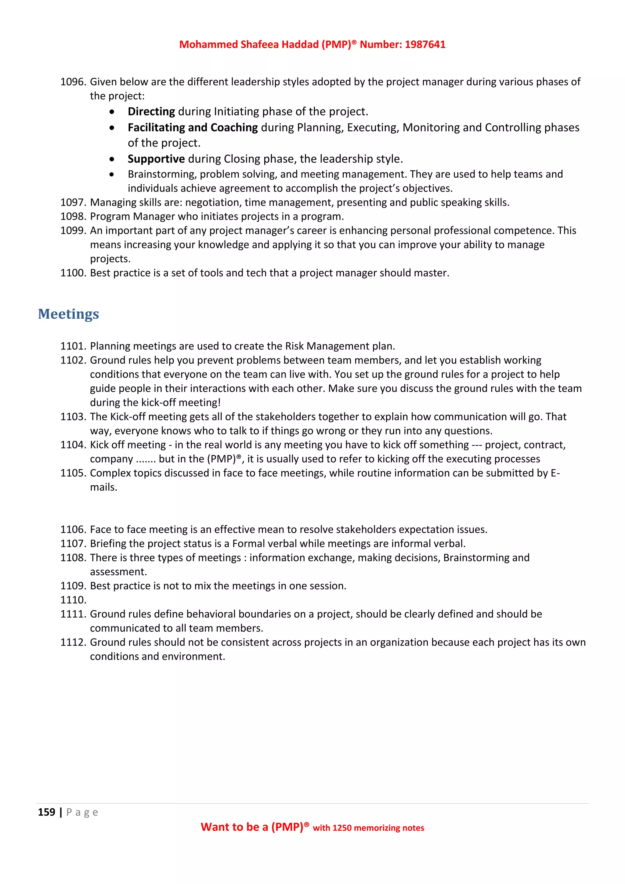 Mohammed Shafeea Haddad (PMP)® Number: 1987641
159 | P a g e
Want to be a (PMP)® with 1250 memorizing notes
1096. Given below are the different leadership styles adopted by the project manager during various phases of
the project:
 Directing during Initiating phase of the project.
 Facilitating and Coaching during Planning, Executing, Monitoring and Controlling phases
of the project.
 Supportive during Closing phase, the leadership style.
 Brainstorming, problem solving, and meeting management. They are used to help teams and
individuals achieve agreement to accomplish the project’s objectives.
1097. Managing skills are: negotiation, time management, presenting and public speaking skills.
1098. Program Manager who initiates projects in a program.
1099. An important part of any project manager’s career is enhancing personal professional competence. This
means increasing your knowledge and applying it so that you can improve your ability to manage
projects.
1100. Best practice is a set of tools and tech that a project manager should master.
Meetings
1101. Planning meetings are used to create the Risk Management plan.
1102. Ground rules help you prevent problems between team members, and let you establish working
conditions that everyone on the team can live with. You set up the ground rules for a project to help
guide people in their interactions with each other. Make sure you discuss the ground rules with the team
during the kick-off meeting!
1103. The Kick-off meeting gets all of the stakeholders together to explain how communication will go. That
way, everyone knows who to talk to if things go wrong or they run into any questions.
1104. Kick off meeting - in the real world is any meeting you have to kick off something --- project, contract,
company ....... but in the (PMP)®, it is usually used to refer to kicking off the executing processes
1105. Complex topics discussed in face to face meetings, while routine information can be submitted by E-
mails.
1106. Face to face meeting is an effective mean to resolve stakeholders expectation issues.
1107. Briefing the project status is a Formal verbal while meetings are informal verbal.
1108. There is three types of meetings : information exchange, making decisions, Brainstorming and
assessment.
1109. Best practice is not to mix the meetings in one session.
1110.
1111. Ground rules define behavioral boundaries on a project, should be clearly defined and should be
communicated to all team members.
1112. Ground rules should not be consistent across projects in an organization because each project has its own
conditions and environment.
 