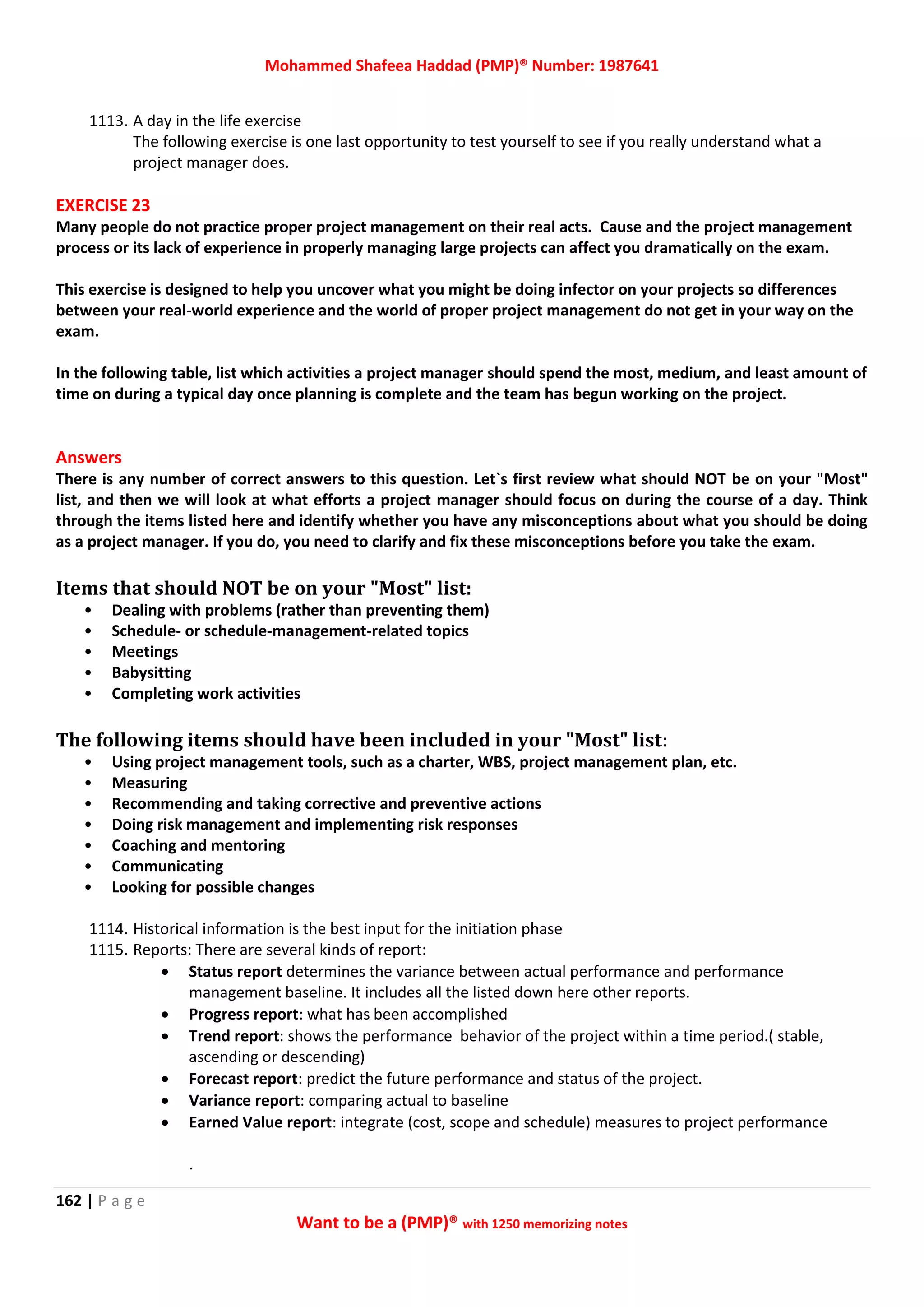 Mohammed Shafeea Haddad (PMP)® Number: 1987641
162 | P a g e
Want to be a (PMP)® with 1250 memorizing notes
1113. A day in the life exercise
The following exercise is one last opportunity to test yourself to see if you really understand what a
project manager does.
EXERCISE 23
Many people do not practice proper project management on their real acts. Cause and the project management
process or its lack of experience in properly managing large projects can affect you dramatically on the exam.
This exercise is designed to help you uncover what you might be doing infector on your projects so differences
between your real-world experience and the world of proper project management do not get in your way on the
exam.
In the following table, list which activities a project manager should spend the most, medium, and least amount of
time on during a typical day once planning is complete and the team has begun working on the project.
Answers
There is any number of correct answers to this question. Let`s first review what should NOT be on your "Most"
list, and then we will look at what efforts a project manager should focus on during the course of a day. Think
through the items listed here and identify whether you have any misconceptions about what you should be doing
as a project manager. If you do, you need to clarify and fix these misconceptions before you take the exam.
Items that should NOT be on your "Most" list:
• Dealing with problems (rather than preventing them)
• Schedule- or schedule-management-related topics
• Meetings
• Babysitting
• Completing work activities
The following items should have been included in your "Most" list:
• Using project management tools, such as a charter, WBS, project management plan, etc.
• Measuring
• Recommending and taking corrective and preventive actions
• Doing risk management and implementing risk responses
• Coaching and mentoring
• Communicating
• Looking for possible changes
1114. Historical information is the best input for the initiation phase
1115. Reports: There are several kinds of report:
 Status report determines the variance between actual performance and performance
management baseline. It includes all the listed down here other reports.
 Progress report: what has been accomplished
 Trend report: shows the performance behavior of the project within a time period.( stable,
ascending or descending)
 Forecast report: predict the future performance and status of the project.
 Variance report: comparing actual to baseline
 Earned Value report: integrate (cost, scope and schedule) measures to project performance
.
 