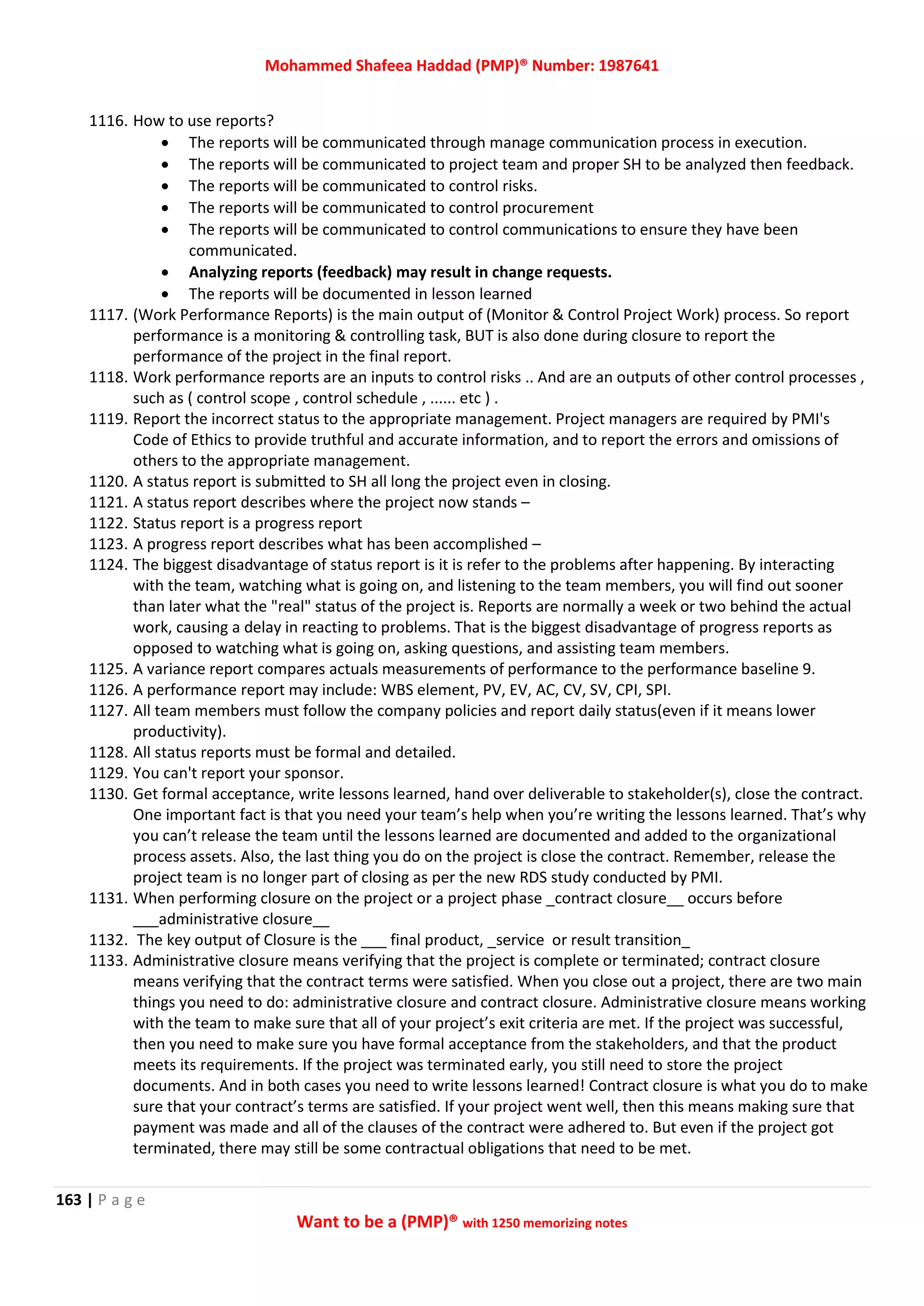 Mohammed Shafeea Haddad (PMP)® Number: 1987641
163 | P a g e
Want to be a (PMP)® with 1250 memorizing notes
1116. How to use reports?
 The reports will be communicated through manage communication process in execution.
 The reports will be communicated to project team and proper SH to be analyzed then feedback.
 The reports will be communicated to control risks.
 The reports will be communicated to control procurement
 The reports will be communicated to control communications to ensure they have been
communicated.
 Analyzing reports (feedback) may result in change requests.
 The reports will be documented in lesson learned
1117. (Work Performance Reports) is the main output of (Monitor & Control Project Work) process. So report
performance is a monitoring & controlling task, BUT is also done during closure to report the
performance of the project in the final report.
1118. Work performance reports are an inputs to control risks .. And are an outputs of other control processes ,
such as ( control scope , control schedule , ...... etc ) .
1119. Report the incorrect status to the appropriate management. Project managers are required by PMI's
Code of Ethics to provide truthful and accurate information, and to report the errors and omissions of
others to the appropriate management.
1120. A status report is submitted to SH all long the project even in closing.
1121. A status report describes where the project now stands –
1122. Status report is a progress report
1123. A progress report describes what has been accomplished –
1124. The biggest disadvantage of status report is it is refer to the problems after happening. By interacting
with the team, watching what is going on, and listening to the team members, you will find out sooner
than later what the "real" status of the project is. Reports are normally a week or two behind the actual
work, causing a delay in reacting to problems. That is the biggest disadvantage of progress reports as
opposed to watching what is going on, asking questions, and assisting team members.
1125. A variance report compares actuals measurements of performance to the performance baseline 9.
1126. A performance report may include: WBS element, PV, EV, AC, CV, SV, CPI, SPI.
1127. All team members must follow the company policies and report daily status(even if it means lower
productivity).
1128. All status reports must be formal and detailed.
1129. You can't report your sponsor.
1130. Get formal acceptance, write lessons learned, hand over deliverable to stakeholder(s), close the contract.
One important fact is that you need your team’s help when you’re writing the lessons learned. That’s why
you can’t release the team until the lessons learned are documented and added to the organizational
process assets. Also, the last thing you do on the project is close the contract. Remember, release the
project team is no longer part of closing as per the new RDS study conducted by PMI.
1131. When performing closure on the project or a project phase _contract closure__ occurs before
___administrative closure__
1132. The key output of Closure is the ___ final product, _service or result transition_
1133. Administrative closure means verifying that the project is complete or terminated; contract closure
means verifying that the contract terms were satisfied. When you close out a project, there are two main
things you need to do: administrative closure and contract closure. Administrative closure means working
with the team to make sure that all of your project’s exit criteria are met. If the project was successful,
then you need to make sure you have formal acceptance from the stakeholders, and that the product
meets its requirements. If the project was terminated early, you still need to store the project
documents. And in both cases you need to write lessons learned! Contract closure is what you do to make
sure that your contract’s terms are satisfied. If your project went well, then this means making sure that
payment was made and all of the clauses of the contract were adhered to. But even if the project got
terminated, there may still be some contractual obligations that need to be met.
 