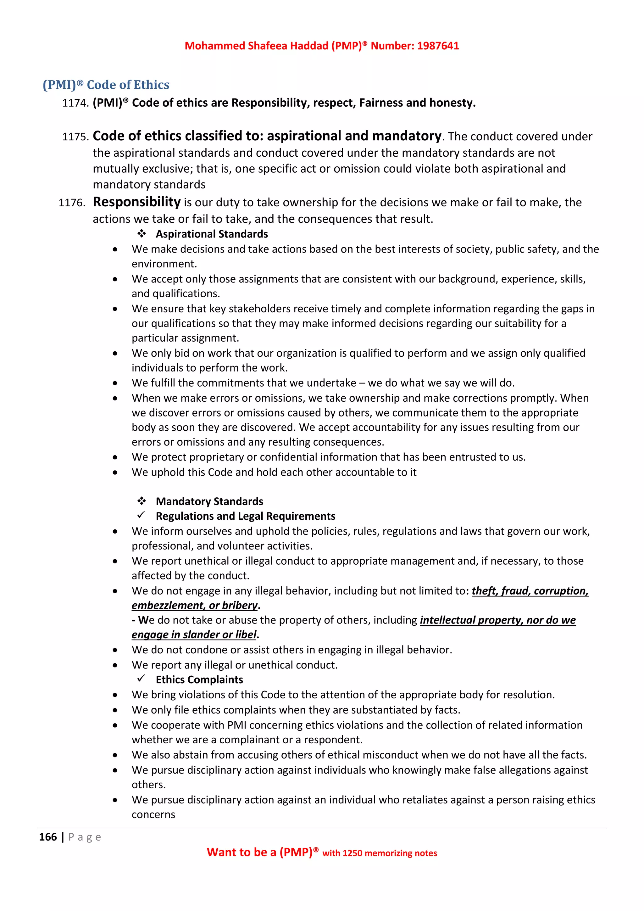 Mohammed Shafeea Haddad (PMP)® Number: 1987641
166 | P a g e
Want to be a (PMP)® with 1250 memorizing notes
(PMI)® Code of Ethics
1174. (PMI)® Code of ethics are Responsibility, respect, Fairness and honesty.
1175. Code of ethics classified to: aspirational and mandatory. The conduct covered under
the aspirational standards and conduct covered under the mandatory standards are not
mutually exclusive; that is, one specific act or omission could violate both aspirational and
mandatory standards
1176. Responsibility is our duty to take ownership for the decisions we make or fail to make, the
actions we take or fail to take, and the consequences that result.
 Aspirational Standards
 We make decisions and take actions based on the best interests of society, public safety, and the
environment.
 We accept only those assignments that are consistent with our background, experience, skills,
and qualifications.
 We ensure that key stakeholders receive timely and complete information regarding the gaps in
our qualifications so that they may make informed decisions regarding our suitability for a
particular assignment.
 We only bid on work that our organization is qualified to perform and we assign only qualified
individuals to perform the work.
 We fulfill the commitments that we undertake – we do what we say we will do.
 When we make errors or omissions, we take ownership and make corrections promptly. When
we discover errors or omissions caused by others, we communicate them to the appropriate
body as soon they are discovered. We accept accountability for any issues resulting from our
errors or omissions and any resulting consequences.
 We protect proprietary or confidential information that has been entrusted to us.
 We uphold this Code and hold each other accountable to it
 Mandatory Standards
 Regulations and Legal Requirements
 We inform ourselves and uphold the policies, rules, regulations and laws that govern our work,
professional, and volunteer activities.
 We report unethical or illegal conduct to appropriate management and, if necessary, to those
affected by the conduct.
 We do not engage in any illegal behavior, including but not limited to: theft, fraud, corruption,
embezzlement, or bribery.
- We do not take or abuse the property of others, including intellectual property, nor do we
engage in slander or libel.
 We do not condone or assist others in engaging in illegal behavior.
 We report any illegal or unethical conduct.
 Ethics Complaints
 We bring violations of this Code to the attention of the appropriate body for resolution.
 We only file ethics complaints when they are substantiated by facts.
 We cooperate with PMI concerning ethics violations and the collection of related information
whether we are a complainant or a respondent.
 We also abstain from accusing others of ethical misconduct when we do not have all the facts.
 We pursue disciplinary action against individuals who knowingly make false allegations against
others.
 We pursue disciplinary action against an individual who retaliates against a person raising ethics
concerns
 