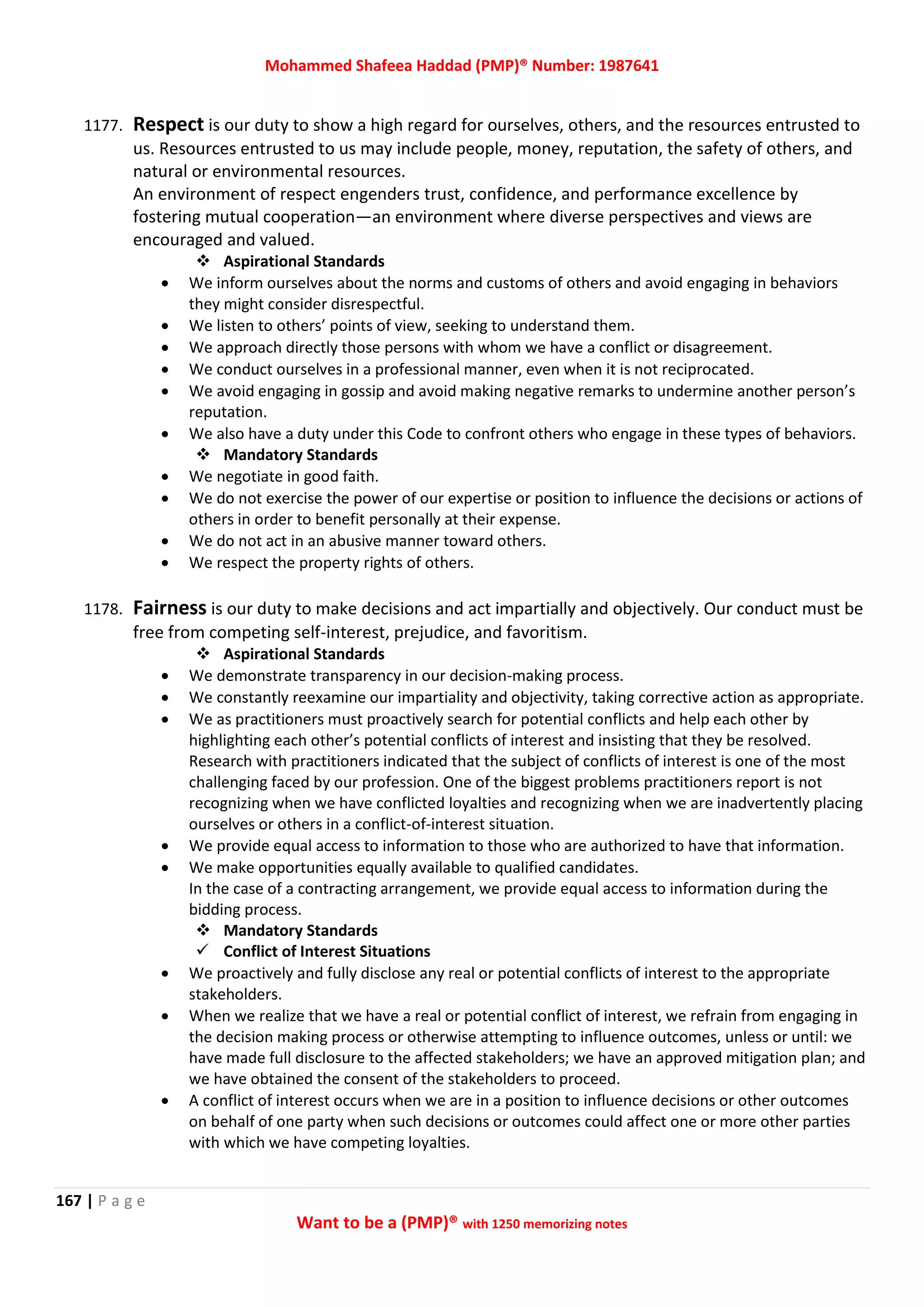 Mohammed Shafeea Haddad (PMP)® Number: 1987641
167 | P a g e
Want to be a (PMP)® with 1250 memorizing notes
1177. Respect is our duty to show a high regard for ourselves, others, and the resources entrusted to
us. Resources entrusted to us may include people, money, reputation, the safety of others, and
natural or environmental resources.
An environment of respect engenders trust, confidence, and performance excellence by
fostering mutual cooperation—an environment where diverse perspectives and views are
encouraged and valued.
 Aspirational Standards
 We inform ourselves about the norms and customs of others and avoid engaging in behaviors
they might consider disrespectful.
 We listen to others’ points of view, seeking to understand them.
 We approach directly those persons with whom we have a conflict or disagreement.
 We conduct ourselves in a professional manner, even when it is not reciprocated.
 We avoid engaging in gossip and avoid making negative remarks to undermine another person’s
reputation.
 We also have a duty under this Code to confront others who engage in these types of behaviors.
 Mandatory Standards
 We negotiate in good faith.
 We do not exercise the power of our expertise or position to influence the decisions or actions of
others in order to benefit personally at their expense.
 We do not act in an abusive manner toward others.
 We respect the property rights of others.
1178. Fairness is our duty to make decisions and act impartially and objectively. Our conduct must be
free from competing self-interest, prejudice, and favoritism.
 Aspirational Standards
 We demonstrate transparency in our decision-making process.
 We constantly reexamine our impartiality and objectivity, taking corrective action as appropriate.
 We as practitioners must proactively search for potential conflicts and help each other by
highlighting each other’s potential conflicts of interest and insisting that they be resolved.
Research with practitioners indicated that the subject of conflicts of interest is one of the most
challenging faced by our profession. One of the biggest problems practitioners report is not
recognizing when we have conflicted loyalties and recognizing when we are inadvertently placing
ourselves or others in a conflict-of-interest situation.
 We provide equal access to information to those who are authorized to have that information.
 We make opportunities equally available to qualified candidates.
In the case of a contracting arrangement, we provide equal access to information during the
bidding process.
 Mandatory Standards
 Conflict of Interest Situations
 We proactively and fully disclose any real or potential conflicts of interest to the appropriate
stakeholders.
 When we realize that we have a real or potential conflict of interest, we refrain from engaging in
the decision making process or otherwise attempting to influence outcomes, unless or until: we
have made full disclosure to the affected stakeholders; we have an approved mitigation plan; and
we have obtained the consent of the stakeholders to proceed.
 A conflict of interest occurs when we are in a position to influence decisions or other outcomes
on behalf of one party when such decisions or outcomes could affect one or more other parties
with which we have competing loyalties.
 