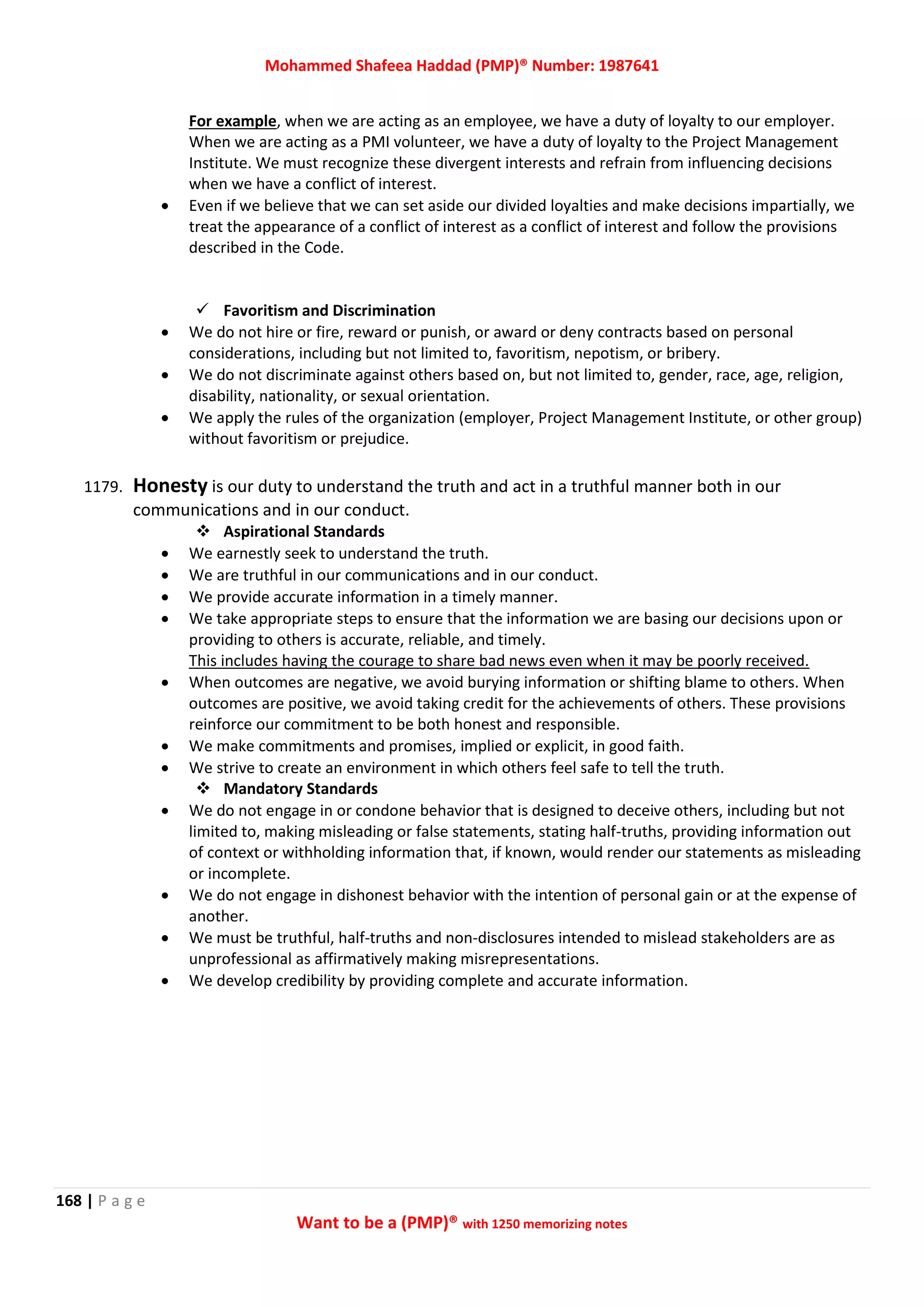 Mohammed Shafeea Haddad (PMP)® Number: 1987641
168 | P a g e
Want to be a (PMP)® with 1250 memorizing notes
For example, when we are acting as an employee, we have a duty of loyalty to our employer.
When we are acting as a PMI volunteer, we have a duty of loyalty to the Project Management
Institute. We must recognize these divergent interests and refrain from influencing decisions
when we have a conflict of interest.
 Even if we believe that we can set aside our divided loyalties and make decisions impartially, we
treat the appearance of a conflict of interest as a conflict of interest and follow the provisions
described in the Code.
 Favoritism and Discrimination
 We do not hire or fire, reward or punish, or award or deny contracts based on personal
considerations, including but not limited to, favoritism, nepotism, or bribery.
 We do not discriminate against others based on, but not limited to, gender, race, age, religion,
disability, nationality, or sexual orientation.
 We apply the rules of the organization (employer, Project Management Institute, or other group)
without favoritism or prejudice.
1179. Honesty is our duty to understand the truth and act in a truthful manner both in our
communications and in our conduct.
 Aspirational Standards
 We earnestly seek to understand the truth.
 We are truthful in our communications and in our conduct.
 We provide accurate information in a timely manner.
 We take appropriate steps to ensure that the information we are basing our decisions upon or
providing to others is accurate, reliable, and timely.
This includes having the courage to share bad news even when it may be poorly received.
 When outcomes are negative, we avoid burying information or shifting blame to others. When
outcomes are positive, we avoid taking credit for the achievements of others. These provisions
reinforce our commitment to be both honest and responsible.
 We make commitments and promises, implied or explicit, in good faith.
 We strive to create an environment in which others feel safe to tell the truth.
 Mandatory Standards
 We do not engage in or condone behavior that is designed to deceive others, including but not
limited to, making misleading or false statements, stating half-truths, providing information out
of context or withholding information that, if known, would render our statements as misleading
or incomplete.
 We do not engage in dishonest behavior with the intention of personal gain or at the expense of
another.
 We must be truthful, half-truths and non-disclosures intended to mislead stakeholders are as
unprofessional as affirmatively making misrepresentations.
 We develop credibility by providing complete and accurate information.
 