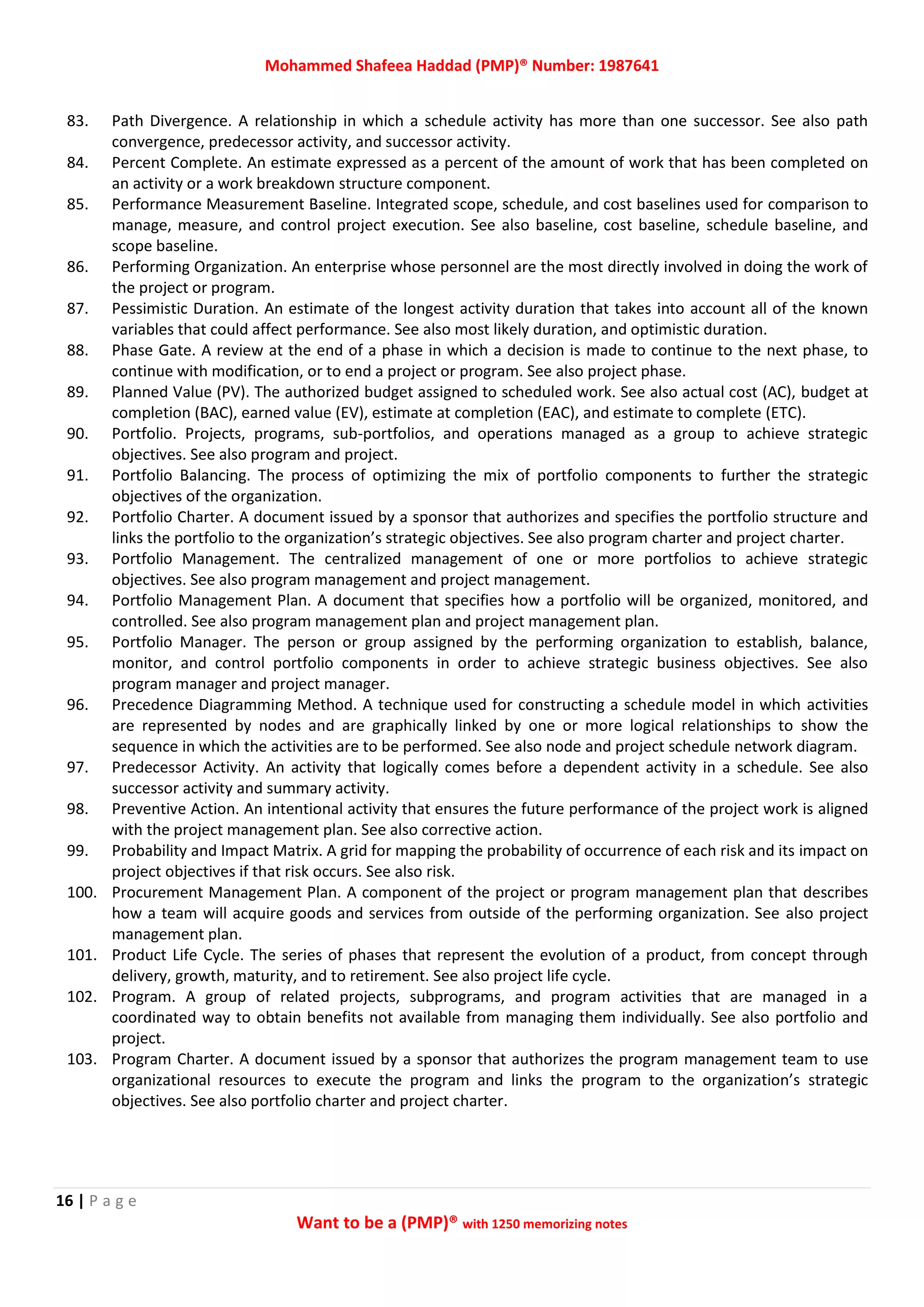Mohammed Shafeea Haddad (PMP)® Number: 1987641
16 | P a g e
Want to be a (PMP)® with 1250 memorizing notes
83. Path Divergence. A relationship in which a schedule activity has more than one successor. See also path
convergence, predecessor activity, and successor activity.
84. Percent Complete. An estimate expressed as a percent of the amount of work that has been completed on
an activity or a work breakdown structure component.
85. Performance Measurement Baseline. Integrated scope, schedule, and cost baselines used for comparison to
manage, measure, and control project execution. See also baseline, cost baseline, schedule baseline, and
scope baseline.
86. Performing Organization. An enterprise whose personnel are the most directly involved in doing the work of
the project or program.
87. Pessimistic Duration. An estimate of the longest activity duration that takes into account all of the known
variables that could affect performance. See also most likely duration, and optimistic duration.
88. Phase Gate. A review at the end of a phase in which a decision is made to continue to the next phase, to
continue with modification, or to end a project or program. See also project phase.
89. Planned Value (PV). The authorized budget assigned to scheduled work. See also actual cost (AC), budget at
completion (BAC), earned value (EV), estimate at completion (EAC), and estimate to complete (ETC).
90. Portfolio. Projects, programs, sub-portfolios, and operations managed as a group to achieve strategic
objectives. See also program and project.
91. Portfolio Balancing. The process of optimizing the mix of portfolio components to further the strategic
objectives of the organization.
92. Portfolio Charter. A document issued by a sponsor that authorizes and specifies the portfolio structure and
links the portfolio to the organization’s strategic objectives. See also program charter and project charter.
93. Portfolio Management. The centralized management of one or more portfolios to achieve strategic
objectives. See also program management and project management.
94. Portfolio Management Plan. A document that specifies how a portfolio will be organized, monitored, and
controlled. See also program management plan and project management plan.
95. Portfolio Manager. The person or group assigned by the performing organization to establish, balance,
monitor, and control portfolio components in order to achieve strategic business objectives. See also
program manager and project manager.
96. Precedence Diagramming Method. A technique used for constructing a schedule model in which activities
are represented by nodes and are graphically linked by one or more logical relationships to show the
sequence in which the activities are to be performed. See also node and project schedule network diagram.
97. Predecessor Activity. An activity that logically comes before a dependent activity in a schedule. See also
successor activity and summary activity.
98. Preventive Action. An intentional activity that ensures the future performance of the project work is aligned
with the project management plan. See also corrective action.
99. Probability and Impact Matrix. A grid for mapping the probability of occurrence of each risk and its impact on
project objectives if that risk occurs. See also risk.
100. Procurement Management Plan. A component of the project or program management plan that describes
how a team will acquire goods and services from outside of the performing organization. See also project
management plan.
101. Product Life Cycle. The series of phases that represent the evolution of a product, from concept through
delivery, growth, maturity, and to retirement. See also project life cycle.
102. Program. A group of related projects, subprograms, and program activities that are managed in a
coordinated way to obtain benefits not available from managing them individually. See also portfolio and
project.
103. Program Charter. A document issued by a sponsor that authorizes the program management team to use
organizational resources to execute the program and links the program to the organization’s strategic
objectives. See also portfolio charter and project charter.
 