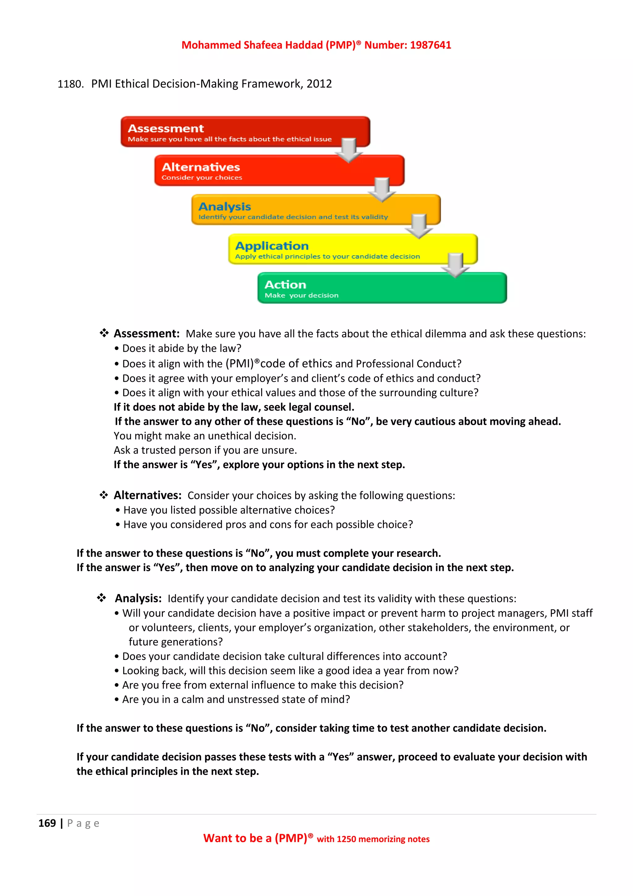 Mohammed Shafeea Haddad (PMP)® Number: 1987641
169 | P a g e
Want to be a (PMP)® with 1250 memorizing notes
1180. PMI Ethical Decision-Making Framework, 2012
 Assessment: Make sure you have all the facts about the ethical dilemma and ask these questions:
• Does it abide by the law?
• Does it align with the (PMI)®code of ethics and Professional Conduct?
• Does it agree with your employer’s and client’s code of ethics and conduct?
• Does it align with your ethical values and those of the surrounding culture?
If it does not abide by the law, seek legal counsel.
If the answer to any other of these questions is “No”, be very cautious about moving ahead.
You might make an unethical decision.
Ask a trusted person if you are unsure.
If the answer is “Yes”, explore your options in the next step.
 Alternatives: Consider your choices by asking the following questions:
• Have you listed possible alternative choices?
• Have you considered pros and cons for each possible choice?
If the answer to these questions is “No”, you must complete your research.
If the answer is “Yes”, then move on to analyzing your candidate decision in the next step.
 Analysis: Identify your candidate decision and test its validity with these questions:
• Will your candidate decision have a positive impact or prevent harm to project managers, PMI staff
or volunteers, clients, your employer’s organization, other stakeholders, the environment, or
future generations?
• Does your candidate decision take cultural differences into account?
• Looking back, will this decision seem like a good idea a year from now?
• Are you free from external influence to make this decision?
• Are you in a calm and unstressed state of mind?
If the answer to these questions is “No”, consider taking time to test another candidate decision.
If your candidate decision passes these tests with a “Yes” answer, proceed to evaluate your decision with
the ethical principles in the next step.
 