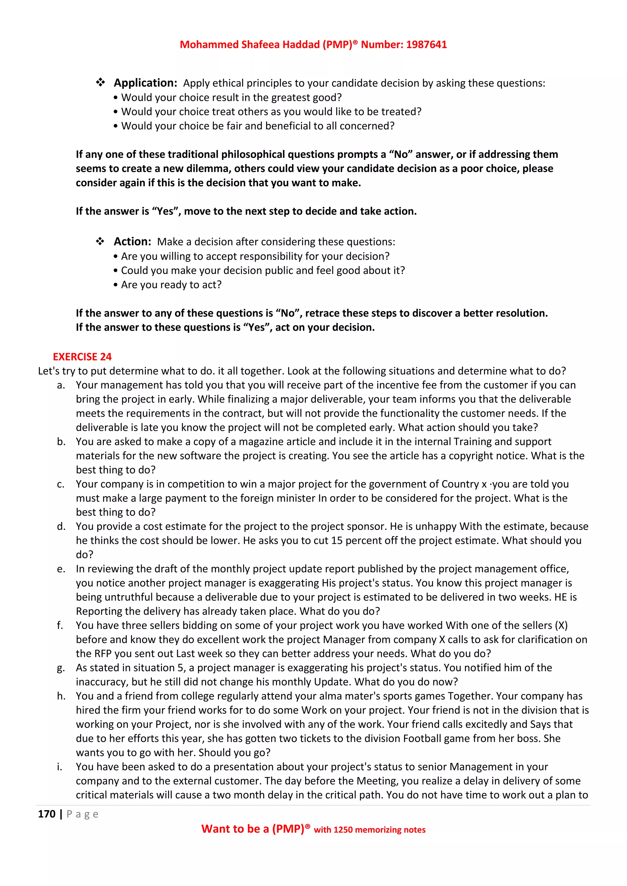 Mohammed Shafeea Haddad (PMP)® Number: 1987641
170 | P a g e
Want to be a (PMP)® with 1250 memorizing notes
 Application: Apply ethical principles to your candidate decision by asking these questions:
• Would your choice result in the greatest good?
• Would your choice treat others as you would like to be treated?
• Would your choice be fair and beneficial to all concerned?
If any one of these traditional philosophical questions prompts a “No” answer, or if addressing them
seems to create a new dilemma, others could view your candidate decision as a poor choice, please
consider again if this is the decision that you want to make.
If the answer is “Yes”, move to the next step to decide and take action.
 Action: Make a decision after considering these questions:
• Are you willing to accept responsibility for your decision?
• Could you make your decision public and feel good about it?
• Are you ready to act?
If the answer to any of these questions is “No”, retrace these steps to discover a better resolution.
If the answer to these questions is “Yes”, act on your decision.
EXERCISE 24
Let's try to put determine what to do. it all together. Look at the following situations and determine what to do?
a. Your management has told you that you will receive part of the incentive fee from the customer if you can
bring the project in early. While finalizing a major deliverable, your team informs you that the deliverable
meets the requirements in the contract, but will not provide the functionality the customer needs. If the
deliverable is late you know the project will not be completed early. What action should you take?
b. You are asked to make a copy of a magazine article and include it in the internal Training and support
materials for the new software the project is creating. You see the article has a copyright notice. What is the
best thing to do?
c. Your company is in competition to win a major project for the government of Country x ·you are told you
must make a large payment to the foreign minister In order to be considered for the project. What is the
best thing to do?
d. You provide a cost estimate for the project to the project sponsor. He is unhappy With the estimate, because
he thinks the cost should be lower. He asks you to cut 15 percent off the project estimate. What should you
do?
e. In reviewing the draft of the monthly project update report published by the project management office,
you notice another project manager is exaggerating His project's status. You know this project manager is
being untruthful because a deliverable due to your project is estimated to be delivered in two weeks. HE is
Reporting the delivery has already taken place. What do you do?
f. You have three sellers bidding on some of your project work you have worked With one of the sellers (X)
before and know they do excellent work the project Manager from company X calls to ask for clarification on
the RFP you sent out Last week so they can better address your needs. What do you do?
g. As stated in situation 5, a project manager is exaggerating his project's status. You notified him of the
inaccuracy, but he still did not change his monthly Update. What do you do now?
h. You and a friend from college regularly attend your alma mater's sports games Together. Your company has
hired the firm your friend works for to do some Work on your project. Your friend is not in the division that is
working on your Project, nor is she involved with any of the work. Your friend calls excitedly and Says that
due to her efforts this year, she has gotten two tickets to the division Football game from her boss. She
wants you to go with her. Should you go?
i. You have been asked to do a presentation about your project's status to senior Management in your
company and to the external customer. The day before the Meeting, you realize a delay in delivery of some
critical materials will cause a two month delay in the critical path. You do not have time to work out a plan to
 