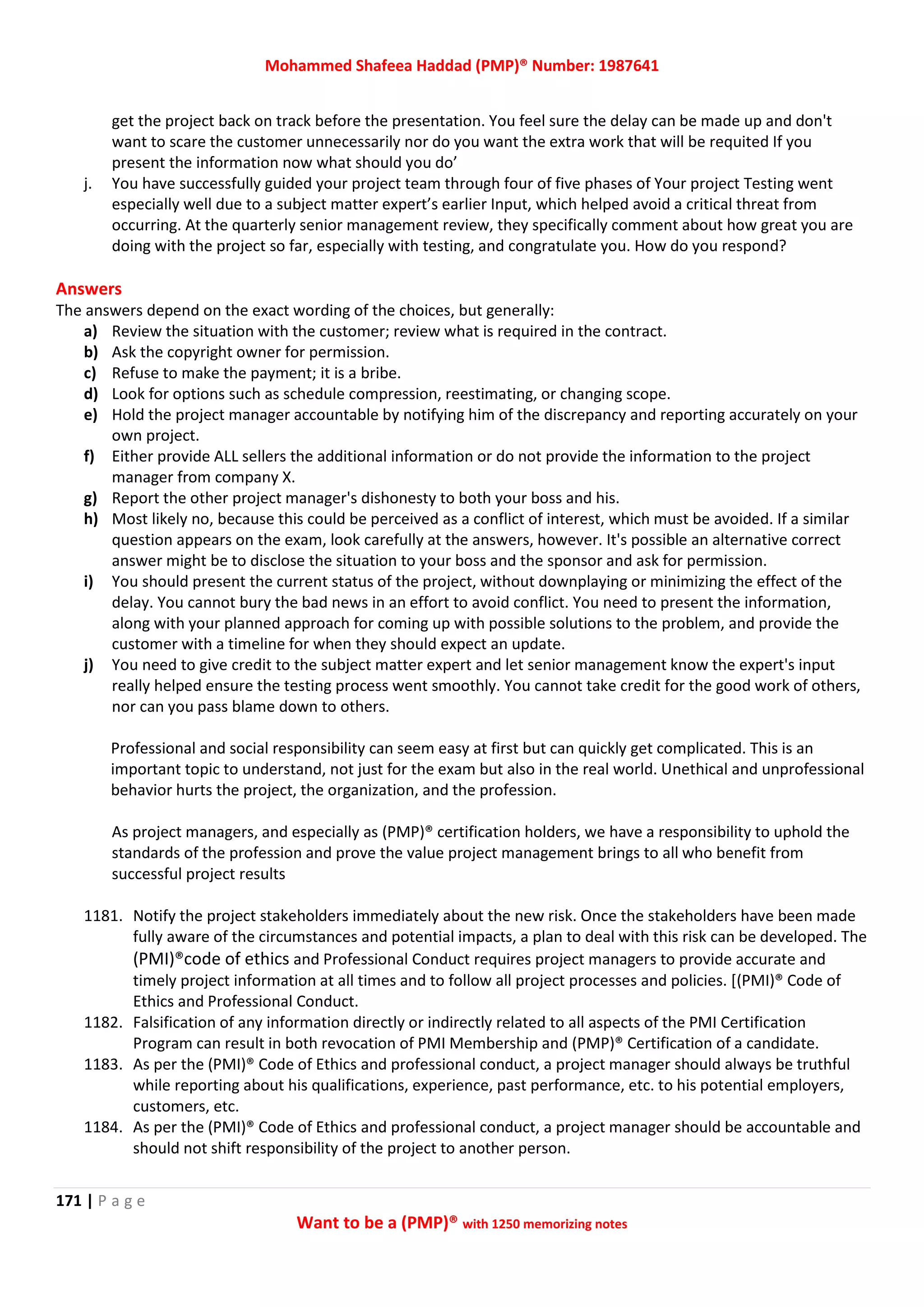 Mohammed Shafeea Haddad (PMP)® Number: 1987641
171 | P a g e
Want to be a (PMP)® with 1250 memorizing notes
get the project back on track before the presentation. You feel sure the delay can be made up and don't
want to scare the customer unnecessarily nor do you want the extra work that will be requited If you
present the information now what should you do’
j. You have successfully guided your project team through four of five phases of Your project Testing went
especially well due to a subject matter expert’s earlier Input, which helped avoid a critical threat from
occurring. At the quarterly senior management review, they specifically comment about how great you are
doing with the project so far, especially with testing, and congratulate you. How do you respond?
Answers
The answers depend on the exact wording of the choices, but generally:
a) Review the situation with the customer; review what is required in the contract.
b) Ask the copyright owner for permission.
c) Refuse to make the payment; it is a bribe.
d) Look for options such as schedule compression, reestimating, or changing scope.
e) Hold the project manager accountable by notifying him of the discrepancy and reporting accurately on your
own project.
f) Either provide ALL sellers the additional information or do not provide the information to the project
manager from company X.
g) Report the other project manager's dishonesty to both your boss and his.
h) Most likely no, because this could be perceived as a conflict of interest, which must be avoided. If a similar
question appears on the exam, look carefully at the answers, however. It's possible an alternative correct
answer might be to disclose the situation to your boss and the sponsor and ask for permission.
i) You should present the current status of the project, without downplaying or minimizing the effect of the
delay. You cannot bury the bad news in an effort to avoid conflict. You need to present the information,
along with your planned approach for coming up with possible solutions to the problem, and provide the
customer with a timeline for when they should expect an update.
j) You need to give credit to the subject matter expert and let senior management know the expert's input
really helped ensure the testing process went smoothly. You cannot take credit for the good work of others,
nor can you pass blame down to others.
Professional and social responsibility can seem easy at first but can quickly get complicated. This is an
important topic to understand, not just for the exam but also in the real world. Unethical and unprofessional
behavior hurts the project, the organization, and the profession.
As project managers, and especially as (PMP)® certification holders, we have a responsibility to uphold the
standards of the profession and prove the value project management brings to all who benefit from
successful project results
1181. Notify the project stakeholders immediately about the new risk. Once the stakeholders have been made
fully aware of the circumstances and potential impacts, a plan to deal with this risk can be developed. The
(PMI)®code of ethics and Professional Conduct requires project managers to provide accurate and
timely project information at all times and to follow all project processes and policies. [(PMI)® Code of
Ethics and Professional Conduct.
1182. Falsification of any information directly or indirectly related to all aspects of the PMI Certification
Program can result in both revocation of PMI Membership and (PMP)® Certification of a candidate.
1183. As per the (PMI)® Code of Ethics and professional conduct, a project manager should always be truthful
while reporting about his qualifications, experience, past performance, etc. to his potential employers,
customers, etc.
1184. As per the (PMI)® Code of Ethics and professional conduct, a project manager should be accountable and
should not shift responsibility of the project to another person.
 