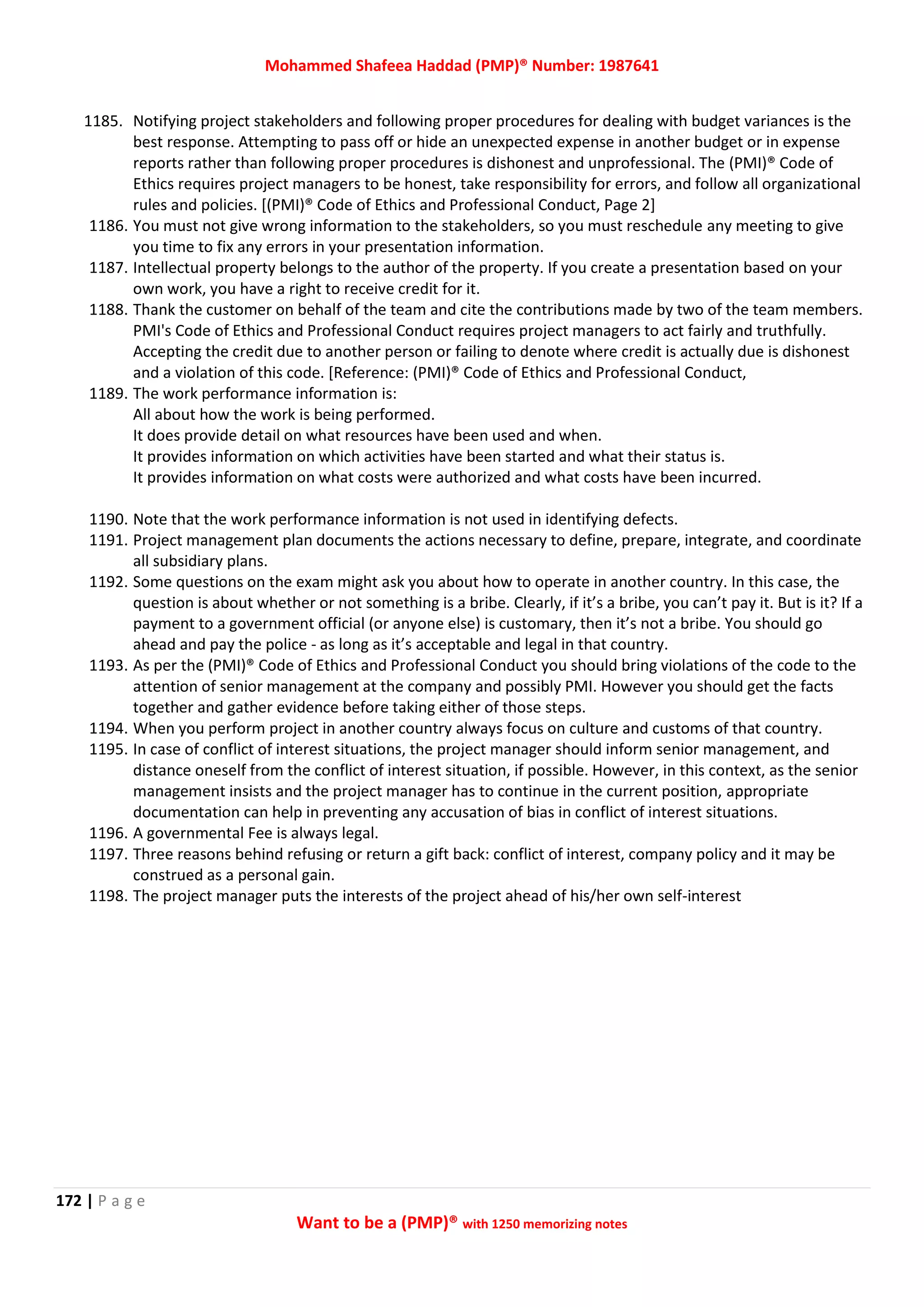 Mohammed Shafeea Haddad (PMP)® Number: 1987641
172 | P a g e
Want to be a (PMP)® with 1250 memorizing notes
1185. Notifying project stakeholders and following proper procedures for dealing with budget variances is the
best response. Attempting to pass off or hide an unexpected expense in another budget or in expense
reports rather than following proper procedures is dishonest and unprofessional. The (PMI)® Code of
Ethics requires project managers to be honest, take responsibility for errors, and follow all organizational
rules and policies. [(PMI)® Code of Ethics and Professional Conduct, Page 2]
1186. You must not give wrong information to the stakeholders, so you must reschedule any meeting to give
you time to fix any errors in your presentation information.
1187. Intellectual property belongs to the author of the property. If you create a presentation based on your
own work, you have a right to receive credit for it.
1188. Thank the customer on behalf of the team and cite the contributions made by two of the team members.
PMI's Code of Ethics and Professional Conduct requires project managers to act fairly and truthfully.
Accepting the credit due to another person or failing to denote where credit is actually due is dishonest
and a violation of this code. [Reference: (PMI)® Code of Ethics and Professional Conduct,
1189. The work performance information is:
All about how the work is being performed.
It does provide detail on what resources have been used and when.
It provides information on which activities have been started and what their status is.
It provides information on what costs were authorized and what costs have been incurred.
1190. Note that the work performance information is not used in identifying defects.
1191. Project management plan documents the actions necessary to define, prepare, integrate, and coordinate
all subsidiary plans.
1192. Some questions on the exam might ask you about how to operate in another country. In this case, the
question is about whether or not something is a bribe. Clearly, if it’s a bribe, you can’t pay it. But is it? If a
payment to a government official (or anyone else) is customary, then it’s not a bribe. You should go
ahead and pay the police - as long as it’s acceptable and legal in that country.
1193. As per the (PMI)® Code of Ethics and Professional Conduct you should bring violations of the code to the
attention of senior management at the company and possibly PMI. However you should get the facts
together and gather evidence before taking either of those steps.
1194. When you perform project in another country always focus on culture and customs of that country.
1195. In case of conflict of interest situations, the project manager should inform senior management, and
distance oneself from the conflict of interest situation, if possible. However, in this context, as the senior
management insists and the project manager has to continue in the current position, appropriate
documentation can help in preventing any accusation of bias in conflict of interest situations.
1196. A governmental Fee is always legal.
1197. Three reasons behind refusing or return a gift back: conflict of interest, company policy and it may be
construed as a personal gain.
1198. The project manager puts the interests of the project ahead of his/her own self-interest
 