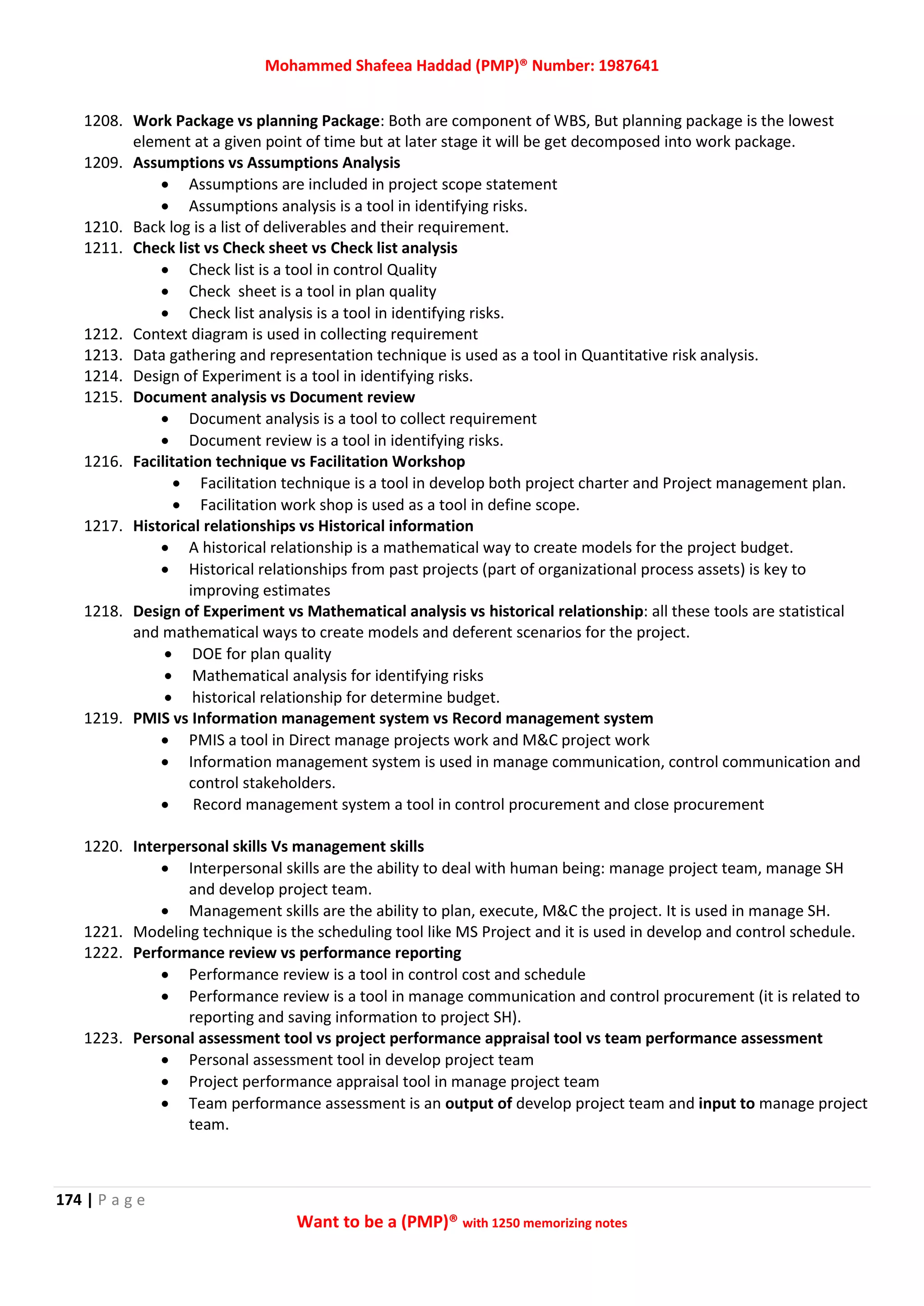 Mohammed Shafeea Haddad (PMP)® Number: 1987641
174 | P a g e
Want to be a (PMP)® with 1250 memorizing notes
1208. Work Package vs planning Package: Both are component of WBS, But planning package is the lowest
element at a given point of time but at later stage it will be get decomposed into work package.
1209. Assumptions vs Assumptions Analysis
 Assumptions are included in project scope statement
 Assumptions analysis is a tool in identifying risks.
1210. Back log is a list of deliverables and their requirement.
1211. Check list vs Check sheet vs Check list analysis
 Check list is a tool in control Quality
 Check sheet is a tool in plan quality
 Check list analysis is a tool in identifying risks.
1212. Context diagram is used in collecting requirement
1213. Data gathering and representation technique is used as a tool in Quantitative risk analysis.
1214. Design of Experiment is a tool in identifying risks.
1215. Document analysis vs Document review
 Document analysis is a tool to collect requirement
 Document review is a tool in identifying risks.
1216. Facilitation technique vs Facilitation Workshop
 Facilitation technique is a tool in develop both project charter and Project management plan.
 Facilitation work shop is used as a tool in define scope.
1217. Historical relationships vs Historical information
 A historical relationship is a mathematical way to create models for the project budget.
 Historical relationships from past projects (part of organizational process assets) is key to
improving estimates
1218. Design of Experiment vs Mathematical analysis vs historical relationship: all these tools are statistical
and mathematical ways to create models and deferent scenarios for the project.
 DOE for plan quality
 Mathematical analysis for identifying risks
 historical relationship for determine budget.
1219. PMIS vs Information management system vs Record management system
 PMIS a tool in Direct manage projects work and M&C project work
 Information management system is used in manage communication, control communication and
control stakeholders.
 Record management system a tool in control procurement and close procurement
1220. Interpersonal skills Vs management skills
 Interpersonal skills are the ability to deal with human being: manage project team, manage SH
and develop project team.
 Management skills are the ability to plan, execute, M&C the project. It is used in manage SH.
1221. Modeling technique is the scheduling tool like MS Project and it is used in develop and control schedule.
1222. Performance review vs performance reporting
 Performance review is a tool in control cost and schedule
 Performance review is a tool in manage communication and control procurement (it is related to
reporting and saving information to project SH).
1223. Personal assessment tool vs project performance appraisal tool vs team performance assessment
 Personal assessment tool in develop project team
 Project performance appraisal tool in manage project team
 Team performance assessment is an output of develop project team and input to manage project
team.
 