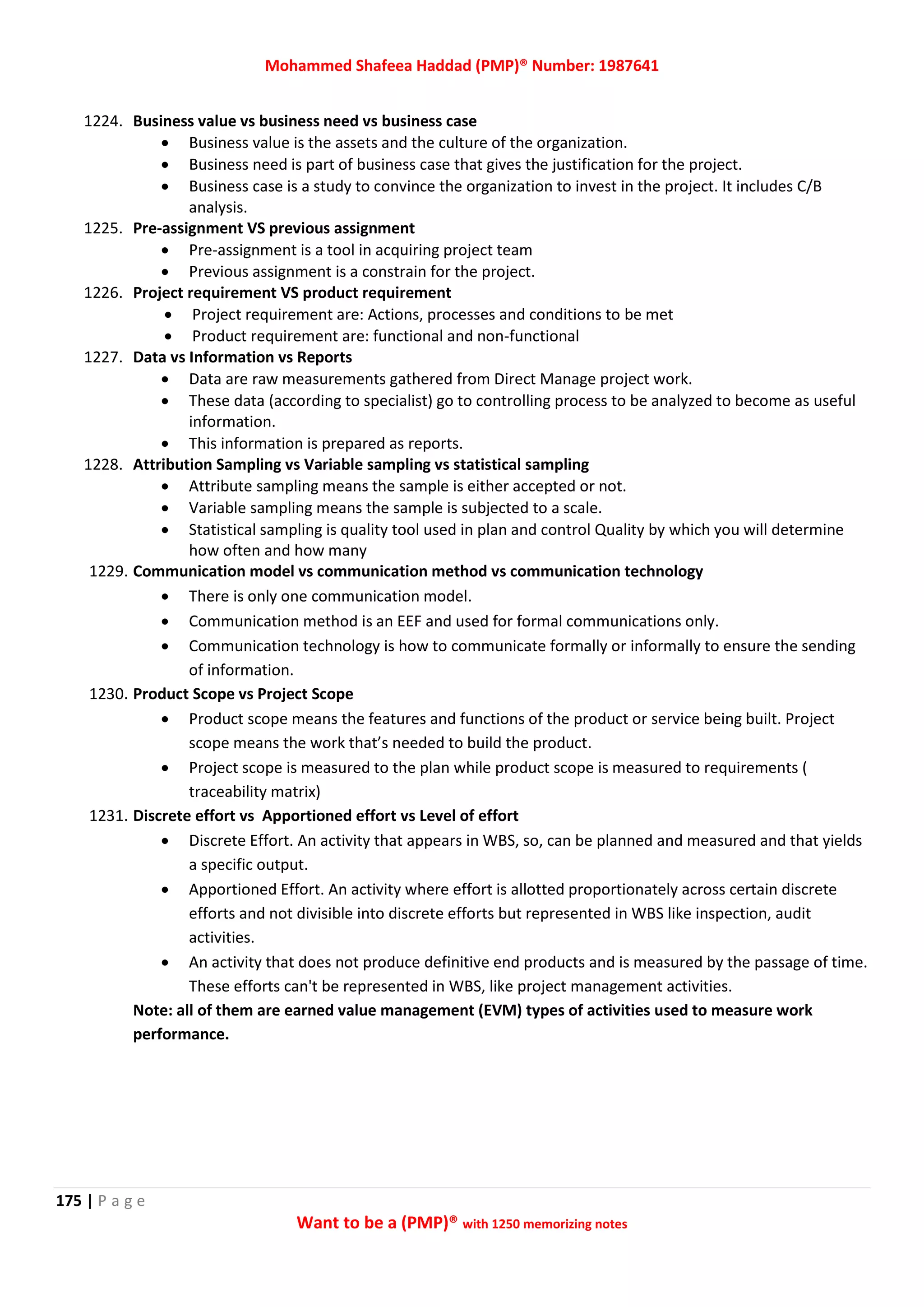 Mohammed Shafeea Haddad (PMP)® Number: 1987641
175 | P a g e
Want to be a (PMP)® with 1250 memorizing notes
1224. Business value vs business need vs business case
 Business value is the assets and the culture of the organization.
 Business need is part of business case that gives the justification for the project.
 Business case is a study to convince the organization to invest in the project. It includes C/B
analysis.
1225. Pre-assignment VS previous assignment
 Pre-assignment is a tool in acquiring project team
 Previous assignment is a constrain for the project.
1226. Project requirement VS product requirement
 Project requirement are: Actions, processes and conditions to be met
 Product requirement are: functional and non-functional
1227. Data vs Information vs Reports
 Data are raw measurements gathered from Direct Manage project work.
 These data (according to specialist) go to controlling process to be analyzed to become as useful
information.
 This information is prepared as reports.
1228. Attribution Sampling vs Variable sampling vs statistical sampling
 Attribute sampling means the sample is either accepted or not.
 Variable sampling means the sample is subjected to a scale.
 Statistical sampling is quality tool used in plan and control Quality by which you will determine
how often and how many
1229. Communication model vs communication method vs communication technology
 There is only one communication model.
 Communication method is an EEF and used for formal communications only.
 Communication technology is how to communicate formally or informally to ensure the sending
of information.
1230. Product Scope vs Project Scope
 Product scope means the features and functions of the product or service being built. Project
scope means the work that’s needed to build the product.
 Project scope is measured to the plan while product scope is measured to requirements (
traceability matrix)
1231. Discrete effort vs Apportioned effort vs Level of effort
 Discrete Effort. An activity that appears in WBS, so, can be planned and measured and that yields
a specific output.
 Apportioned Effort. An activity where effort is allotted proportionately across certain discrete
efforts and not divisible into discrete efforts but represented in WBS like inspection, audit
activities.
 An activity that does not produce definitive end products and is measured by the passage of time.
These efforts can't be represented in WBS, like project management activities.
Note: all of them are earned value management (EVM) types of activities used to measure work
performance.
 