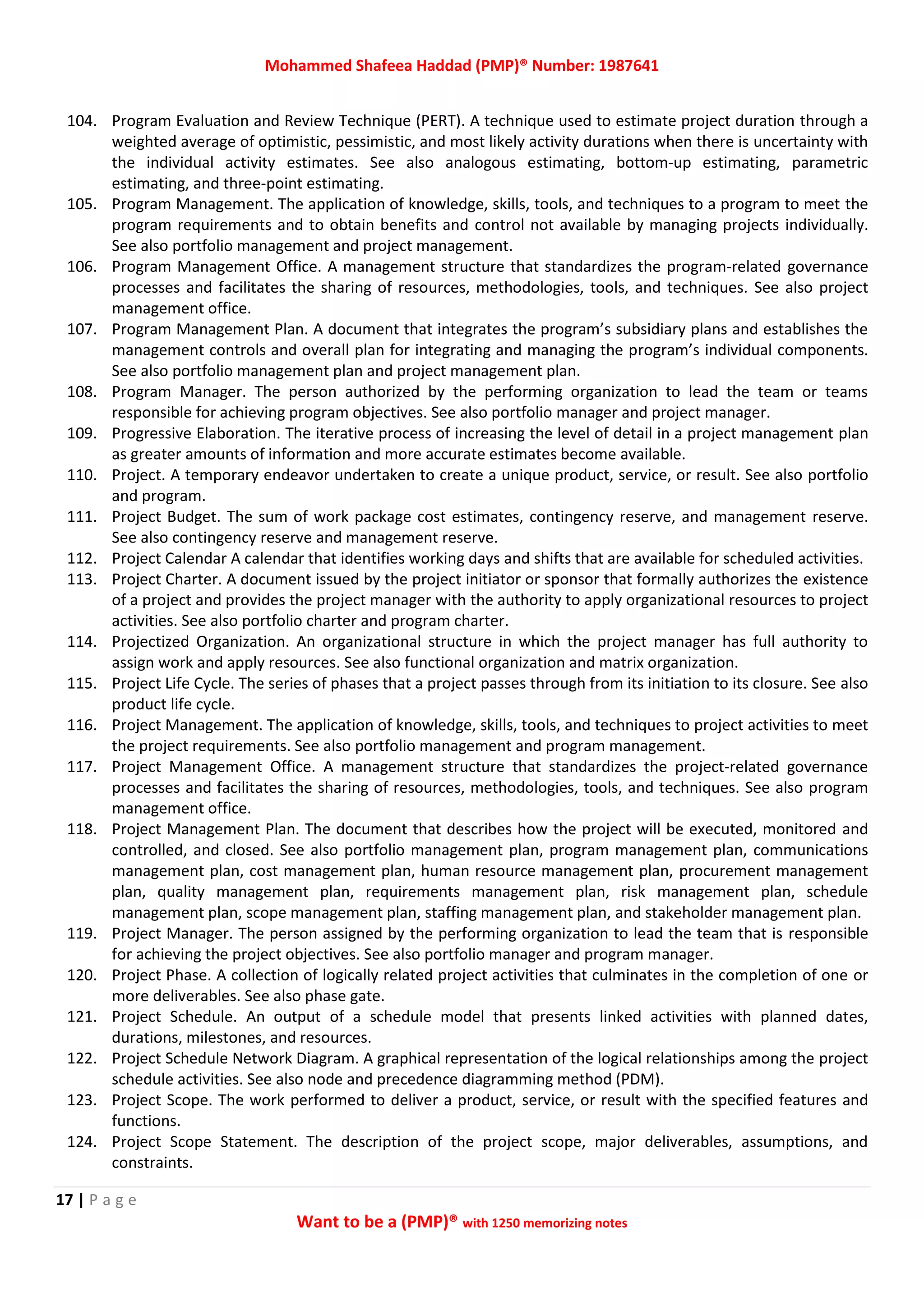 Mohammed Shafeea Haddad (PMP)® Number: 1987641
17 | P a g e
Want to be a (PMP)® with 1250 memorizing notes
104. Program Evaluation and Review Technique (PERT). A technique used to estimate project duration through a
weighted average of optimistic, pessimistic, and most likely activity durations when there is uncertainty with
the individual activity estimates. See also analogous estimating, bottom‐up estimating, parametric
estimating, and three‐point estimating.
105. Program Management. The application of knowledge, skills, tools, and techniques to a program to meet the
program requirements and to obtain benefits and control not available by managing projects individually.
See also portfolio management and project management.
106. Program Management Office. A management structure that standardizes the program‐related governance
processes and facilitates the sharing of resources, methodologies, tools, and techniques. See also project
management office.
107. Program Management Plan. A document that integrates the program’s subsidiary plans and establishes the
management controls and overall plan for integrating and managing the program’s individual components.
See also portfolio management plan and project management plan.
108. Program Manager. The person authorized by the performing organization to lead the team or teams
responsible for achieving program objectives. See also portfolio manager and project manager.
109. Progressive Elaboration. The iterative process of increasing the level of detail in a project management plan
as greater amounts of information and more accurate estimates become available.
110. Project. A temporary endeavor undertaken to create a unique product, service, or result. See also portfolio
and program.
111. Project Budget. The sum of work package cost estimates, contingency reserve, and management reserve.
See also contingency reserve and management reserve.
112. Project Calendar A calendar that identifies working days and shifts that are available for scheduled activities.
113. Project Charter. A document issued by the project initiator or sponsor that formally authorizes the existence
of a project and provides the project manager with the authority to apply organizational resources to project
activities. See also portfolio charter and program charter.
114. Projectized Organization. An organizational structure in which the project manager has full authority to
assign work and apply resources. See also functional organization and matrix organization.
115. Project Life Cycle. The series of phases that a project passes through from its initiation to its closure. See also
product life cycle.
116. Project Management. The application of knowledge, skills, tools, and techniques to project activities to meet
the project requirements. See also portfolio management and program management.
117. Project Management Office. A management structure that standardizes the project‐related governance
processes and facilitates the sharing of resources, methodologies, tools, and techniques. See also program
management office.
118. Project Management Plan. The document that describes how the project will be executed, monitored and
controlled, and closed. See also portfolio management plan, program management plan, communications
management plan, cost management plan, human resource management plan, procurement management
plan, quality management plan, requirements management plan, risk management plan, schedule
management plan, scope management plan, staffing management plan, and stakeholder management plan.
119. Project Manager. The person assigned by the performing organization to lead the team that is responsible
for achieving the project objectives. See also portfolio manager and program manager.
120. Project Phase. A collection of logically related project activities that culminates in the completion of one or
more deliverables. See also phase gate.
121. Project Schedule. An output of a schedule model that presents linked activities with planned dates,
durations, milestones, and resources.
122. Project Schedule Network Diagram. A graphical representation of the logical relationships among the project
schedule activities. See also node and precedence diagramming method (PDM).
123. Project Scope. The work performed to deliver a product, service, or result with the specified features and
functions.
124. Project Scope Statement. The description of the project scope, major deliverables, assumptions, and
constraints.
 