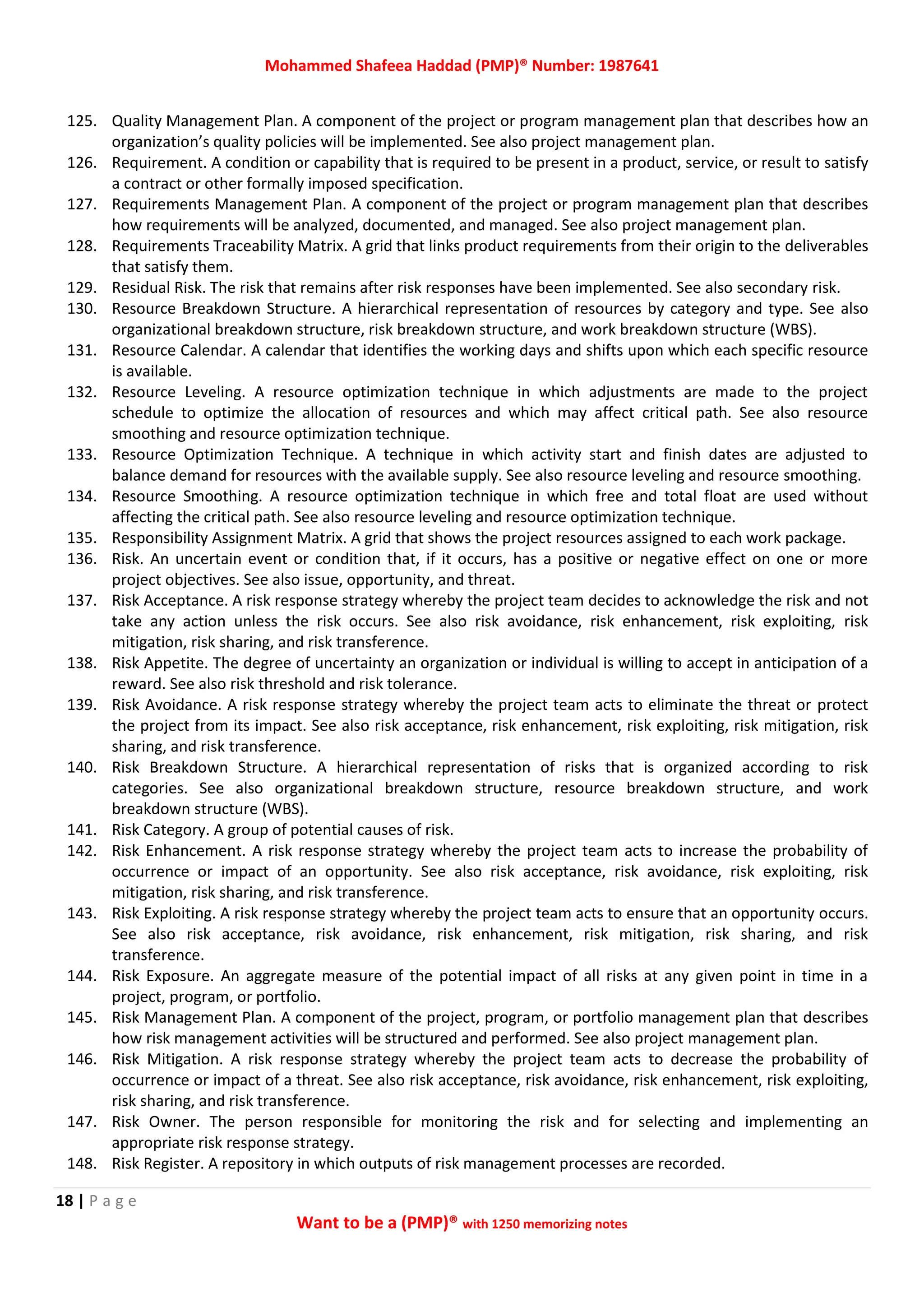 Mohammed Shafeea Haddad (PMP)® Number: 1987641
18 | P a g e
Want to be a (PMP)® with 1250 memorizing notes
125. Quality Management Plan. A component of the project or program management plan that describes how an
organization’s quality policies will be implemented. See also project management plan.
126. Requirement. A condition or capability that is required to be present in a product, service, or result to satisfy
a contract or other formally imposed specification.
127. Requirements Management Plan. A component of the project or program management plan that describes
how requirements will be analyzed, documented, and managed. See also project management plan.
128. Requirements Traceability Matrix. A grid that links product requirements from their origin to the deliverables
that satisfy them.
129. Residual Risk. The risk that remains after risk responses have been implemented. See also secondary risk.
130. Resource Breakdown Structure. A hierarchical representation of resources by category and type. See also
organizational breakdown structure, risk breakdown structure, and work breakdown structure (WBS).
131. Resource Calendar. A calendar that identifies the working days and shifts upon which each specific resource
is available.
132. Resource Leveling. A resource optimization technique in which adjustments are made to the project
schedule to optimize the allocation of resources and which may affect critical path. See also resource
smoothing and resource optimization technique.
133. Resource Optimization Technique. A technique in which activity start and finish dates are adjusted to
balance demand for resources with the available supply. See also resource leveling and resource smoothing.
134. Resource Smoothing. A resource optimization technique in which free and total float are used without
affecting the critical path. See also resource leveling and resource optimization technique.
135. Responsibility Assignment Matrix. A grid that shows the project resources assigned to each work package.
136. Risk. An uncertain event or condition that, if it occurs, has a positive or negative effect on one or more
project objectives. See also issue, opportunity, and threat.
137. Risk Acceptance. A risk response strategy whereby the project team decides to acknowledge the risk and not
take any action unless the risk occurs. See also risk avoidance, risk enhancement, risk exploiting, risk
mitigation, risk sharing, and risk transference.
138. Risk Appetite. The degree of uncertainty an organization or individual is willing to accept in anticipation of a
reward. See also risk threshold and risk tolerance.
139. Risk Avoidance. A risk response strategy whereby the project team acts to eliminate the threat or protect
the project from its impact. See also risk acceptance, risk enhancement, risk exploiting, risk mitigation, risk
sharing, and risk transference.
140. Risk Breakdown Structure. A hierarchical representation of risks that is organized according to risk
categories. See also organizational breakdown structure, resource breakdown structure, and work
breakdown structure (WBS).
141. Risk Category. A group of potential causes of risk.
142. Risk Enhancement. A risk response strategy whereby the project team acts to increase the probability of
occurrence or impact of an opportunity. See also risk acceptance, risk avoidance, risk exploiting, risk
mitigation, risk sharing, and risk transference.
143. Risk Exploiting. A risk response strategy whereby the project team acts to ensure that an opportunity occurs.
See also risk acceptance, risk avoidance, risk enhancement, risk mitigation, risk sharing, and risk
transference.
144. Risk Exposure. An aggregate measure of the potential impact of all risks at any given point in time in a
project, program, or portfolio.
145. Risk Management Plan. A component of the project, program, or portfolio management plan that describes
how risk management activities will be structured and performed. See also project management plan.
146. Risk Mitigation. A risk response strategy whereby the project team acts to decrease the probability of
occurrence or impact of a threat. See also risk acceptance, risk avoidance, risk enhancement, risk exploiting,
risk sharing, and risk transference.
147. Risk Owner. The person responsible for monitoring the risk and for selecting and implementing an
appropriate risk response strategy.
148. Risk Register. A repository in which outputs of risk management processes are recorded.
 