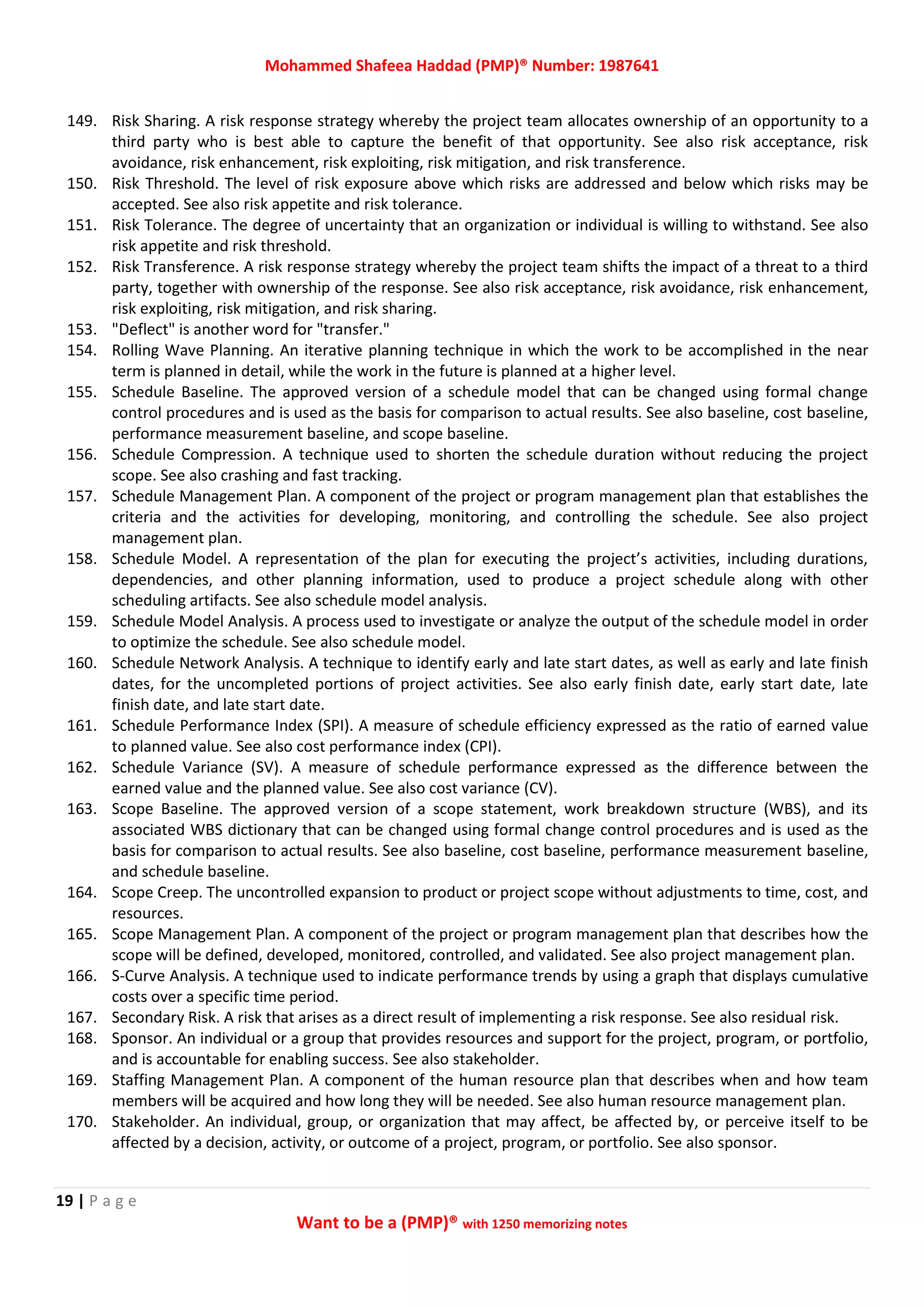 Mohammed Shafeea Haddad (PMP)® Number: 1987641
19 | P a g e
Want to be a (PMP)® with 1250 memorizing notes
149. Risk Sharing. A risk response strategy whereby the project team allocates ownership of an opportunity to a
third party who is best able to capture the benefit of that opportunity. See also risk acceptance, risk
avoidance, risk enhancement, risk exploiting, risk mitigation, and risk transference.
150. Risk Threshold. The level of risk exposure above which risks are addressed and below which risks may be
accepted. See also risk appetite and risk tolerance.
151. Risk Tolerance. The degree of uncertainty that an organization or individual is willing to withstand. See also
risk appetite and risk threshold.
152. Risk Transference. A risk response strategy whereby the project team shifts the impact of a threat to a third
party, together with ownership of the response. See also risk acceptance, risk avoidance, risk enhancement,
risk exploiting, risk mitigation, and risk sharing.
153. "Deflect" is another word for "transfer."
154. Rolling Wave Planning. An iterative planning technique in which the work to be accomplished in the near
term is planned in detail, while the work in the future is planned at a higher level.
155. Schedule Baseline. The approved version of a schedule model that can be changed using formal change
control procedures and is used as the basis for comparison to actual results. See also baseline, cost baseline,
performance measurement baseline, and scope baseline.
156. Schedule Compression. A technique used to shorten the schedule duration without reducing the project
scope. See also crashing and fast tracking.
157. Schedule Management Plan. A component of the project or program management plan that establishes the
criteria and the activities for developing, monitoring, and controlling the schedule. See also project
management plan.
158. Schedule Model. A representation of the plan for executing the project’s activities, including durations,
dependencies, and other planning information, used to produce a project schedule along with other
scheduling artifacts. See also schedule model analysis.
159. Schedule Model Analysis. A process used to investigate or analyze the output of the schedule model in order
to optimize the schedule. See also schedule model.
160. Schedule Network Analysis. A technique to identify early and late start dates, as well as early and late finish
dates, for the uncompleted portions of project activities. See also early finish date, early start date, late
finish date, and late start date.
161. Schedule Performance Index (SPI). A measure of schedule efficiency expressed as the ratio of earned value
to planned value. See also cost performance index (CPI).
162. Schedule Variance (SV). A measure of schedule performance expressed as the difference between the
earned value and the planned value. See also cost variance (CV).
163. Scope Baseline. The approved version of a scope statement, work breakdown structure (WBS), and its
associated WBS dictionary that can be changed using formal change control procedures and is used as the
basis for comparison to actual results. See also baseline, cost baseline, performance measurement baseline,
and schedule baseline.
164. Scope Creep. The uncontrolled expansion to product or project scope without adjustments to time, cost, and
resources.
165. Scope Management Plan. A component of the project or program management plan that describes how the
scope will be defined, developed, monitored, controlled, and validated. See also project management plan.
166. S‐Curve Analysis. A technique used to indicate performance trends by using a graph that displays cumulative
costs over a specific time period.
167. Secondary Risk. A risk that arises as a direct result of implementing a risk response. See also residual risk.
168. Sponsor. An individual or a group that provides resources and support for the project, program, or portfolio,
and is accountable for enabling success. See also stakeholder.
169. Staffing Management Plan. A component of the human resource plan that describes when and how team
members will be acquired and how long they will be needed. See also human resource management plan.
170. Stakeholder. An individual, group, or organization that may affect, be affected by, or perceive itself to be
affected by a decision, activity, or outcome of a project, program, or portfolio. See also sponsor.
 