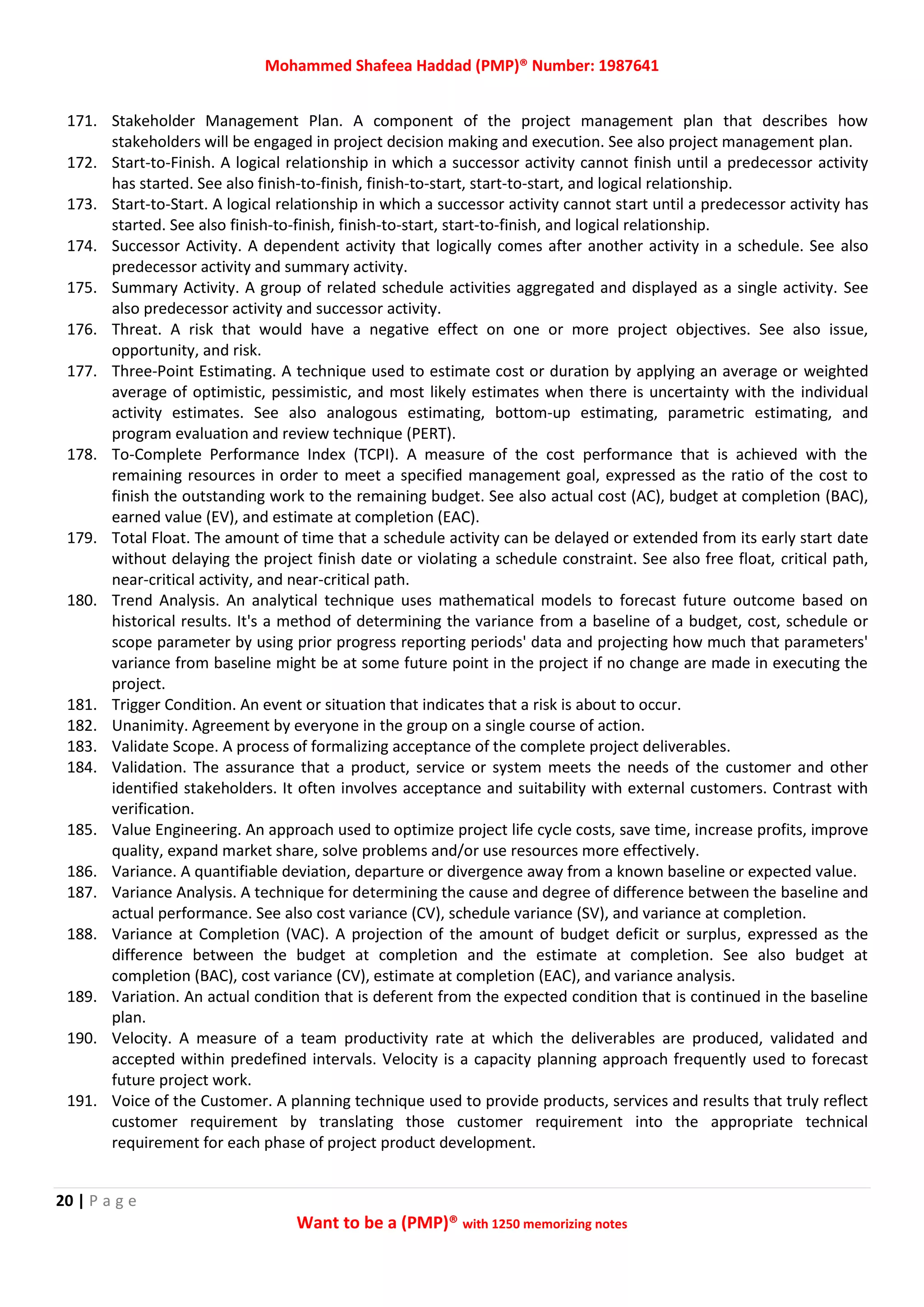Mohammed Shafeea Haddad (PMP)® Number: 1987641
20 | P a g e
Want to be a (PMP)® with 1250 memorizing notes
171. Stakeholder Management Plan. A component of the project management plan that describes how
stakeholders will be engaged in project decision making and execution. See also project management plan.
172. Start‐to‐Finish. A logical relationship in which a successor activity cannot finish until a predecessor activity
has started. See also finish‐to‐finish, finish‐to‐start, start‐to‐start, and logical relationship.
173. Start‐to‐Start. A logical relationship in which a successor activity cannot start until a predecessor activity has
started. See also finish‐to‐finish, finish‐to‐start, start‐to‐finish, and logical relationship.
174. Successor Activity. A dependent activity that logically comes after another activity in a schedule. See also
predecessor activity and summary activity.
175. Summary Activity. A group of related schedule activities aggregated and displayed as a single activity. See
also predecessor activity and successor activity.
176. Threat. A risk that would have a negative effect on one or more project objectives. See also issue,
opportunity, and risk.
177. Three‐Point Estimating. A technique used to estimate cost or duration by applying an average or weighted
average of optimistic, pessimistic, and most likely estimates when there is uncertainty with the individual
activity estimates. See also analogous estimating, bottom‐up estimating, parametric estimating, and
program evaluation and review technique (PERT).
178. To‐Complete Performance Index (TCPI). A measure of the cost performance that is achieved with the
remaining resources in order to meet a specified management goal, expressed as the ratio of the cost to
finish the outstanding work to the remaining budget. See also actual cost (AC), budget at completion (BAC),
earned value (EV), and estimate at completion (EAC).
179. Total Float. The amount of time that a schedule activity can be delayed or extended from its early start date
without delaying the project finish date or violating a schedule constraint. See also free float, critical path,
near‐critical activity, and near‐critical path.
180. Trend Analysis. An analytical technique uses mathematical models to forecast future outcome based on
historical results. It's a method of determining the variance from a baseline of a budget, cost, schedule or
scope parameter by using prior progress reporting periods' data and projecting how much that parameters'
variance from baseline might be at some future point in the project if no change are made in executing the
project.
181. Trigger Condition. An event or situation that indicates that a risk is about to occur.
182. Unanimity. Agreement by everyone in the group on a single course of action.
183. Validate Scope. A process of formalizing acceptance of the complete project deliverables.
184. Validation. The assurance that a product, service or system meets the needs of the customer and other
identified stakeholders. It often involves acceptance and suitability with external customers. Contrast with
verification.
185. Value Engineering. An approach used to optimize project life cycle costs, save time, increase profits, improve
quality, expand market share, solve problems and/or use resources more effectively.
186. Variance. A quantifiable deviation, departure or divergence away from a known baseline or expected value.
187. Variance Analysis. A technique for determining the cause and degree of difference between the baseline and
actual performance. See also cost variance (CV), schedule variance (SV), and variance at completion.
188. Variance at Completion (VAC). A projection of the amount of budget deficit or surplus, expressed as the
difference between the budget at completion and the estimate at completion. See also budget at
completion (BAC), cost variance (CV), estimate at completion (EAC), and variance analysis.
189. Variation. An actual condition that is deferent from the expected condition that is continued in the baseline
plan.
190. Velocity. A measure of a team productivity rate at which the deliverables are produced, validated and
accepted within predefined intervals. Velocity is a capacity planning approach frequently used to forecast
future project work.
191. Voice of the Customer. A planning technique used to provide products, services and results that truly reflect
customer requirement by translating those customer requirement into the appropriate technical
requirement for each phase of project product development.
 