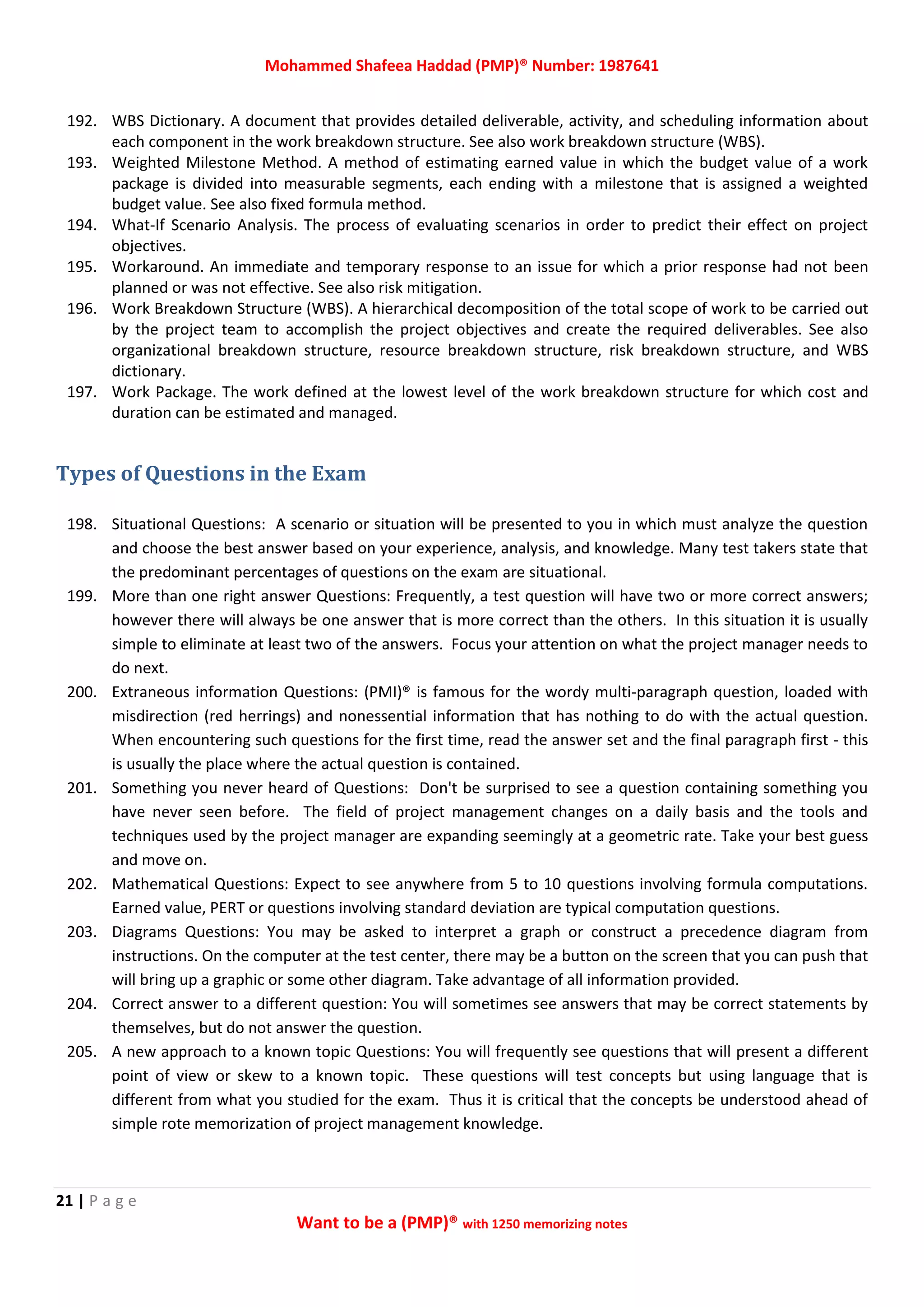 Mohammed Shafeea Haddad (PMP)® Number: 1987641
21 | P a g e
Want to be a (PMP)® with 1250 memorizing notes
192. WBS Dictionary. A document that provides detailed deliverable, activity, and scheduling information about
each component in the work breakdown structure. See also work breakdown structure (WBS).
193. Weighted Milestone Method. A method of estimating earned value in which the budget value of a work
package is divided into measurable segments, each ending with a milestone that is assigned a weighted
budget value. See also fixed formula method.
194. What‐If Scenario Analysis. The process of evaluating scenarios in order to predict their effect on project
objectives.
195. Workaround. An immediate and temporary response to an issue for which a prior response had not been
planned or was not effective. See also risk mitigation.
196. Work Breakdown Structure (WBS). A hierarchical decomposition of the total scope of work to be carried out
by the project team to accomplish the project objectives and create the required deliverables. See also
organizational breakdown structure, resource breakdown structure, risk breakdown structure, and WBS
dictionary.
197. Work Package. The work defined at the lowest level of the work breakdown structure for which cost and
duration can be estimated and managed.
Types of Questions in the Exam
198. Situational Questions: A scenario or situation will be presented to you in which must analyze the question
and choose the best answer based on your experience, analysis, and knowledge. Many test takers state that
the predominant percentages of questions on the exam are situational.
199. More than one right answer Questions: Frequently, a test question will have two or more correct answers;
however there will always be one answer that is more correct than the others. In this situation it is usually
simple to eliminate at least two of the answers. Focus your attention on what the project manager needs to
do next.
200. Extraneous information Questions: (PMI)® is famous for the wordy multi-paragraph question, loaded with
misdirection (red herrings) and nonessential information that has nothing to do with the actual question.
When encountering such questions for the first time, read the answer set and the final paragraph first - this
is usually the place where the actual question is contained.
201. Something you never heard of Questions: Don't be surprised to see a question containing something you
have never seen before. The field of project management changes on a daily basis and the tools and
techniques used by the project manager are expanding seemingly at a geometric rate. Take your best guess
and move on.
202. Mathematical Questions: Expect to see anywhere from 5 to 10 questions involving formula computations.
Earned value, PERT or questions involving standard deviation are typical computation questions.
203. Diagrams Questions: You may be asked to interpret a graph or construct a precedence diagram from
instructions. On the computer at the test center, there may be a button on the screen that you can push that
will bring up a graphic or some other diagram. Take advantage of all information provided.
204. Correct answer to a different question: You will sometimes see answers that may be correct statements by
themselves, but do not answer the question.
205. A new approach to a known topic Questions: You will frequently see questions that will present a different
point of view or skew to a known topic. These questions will test concepts but using language that is
different from what you studied for the exam. Thus it is critical that the concepts be understood ahead of
simple rote memorization of project management knowledge.
 